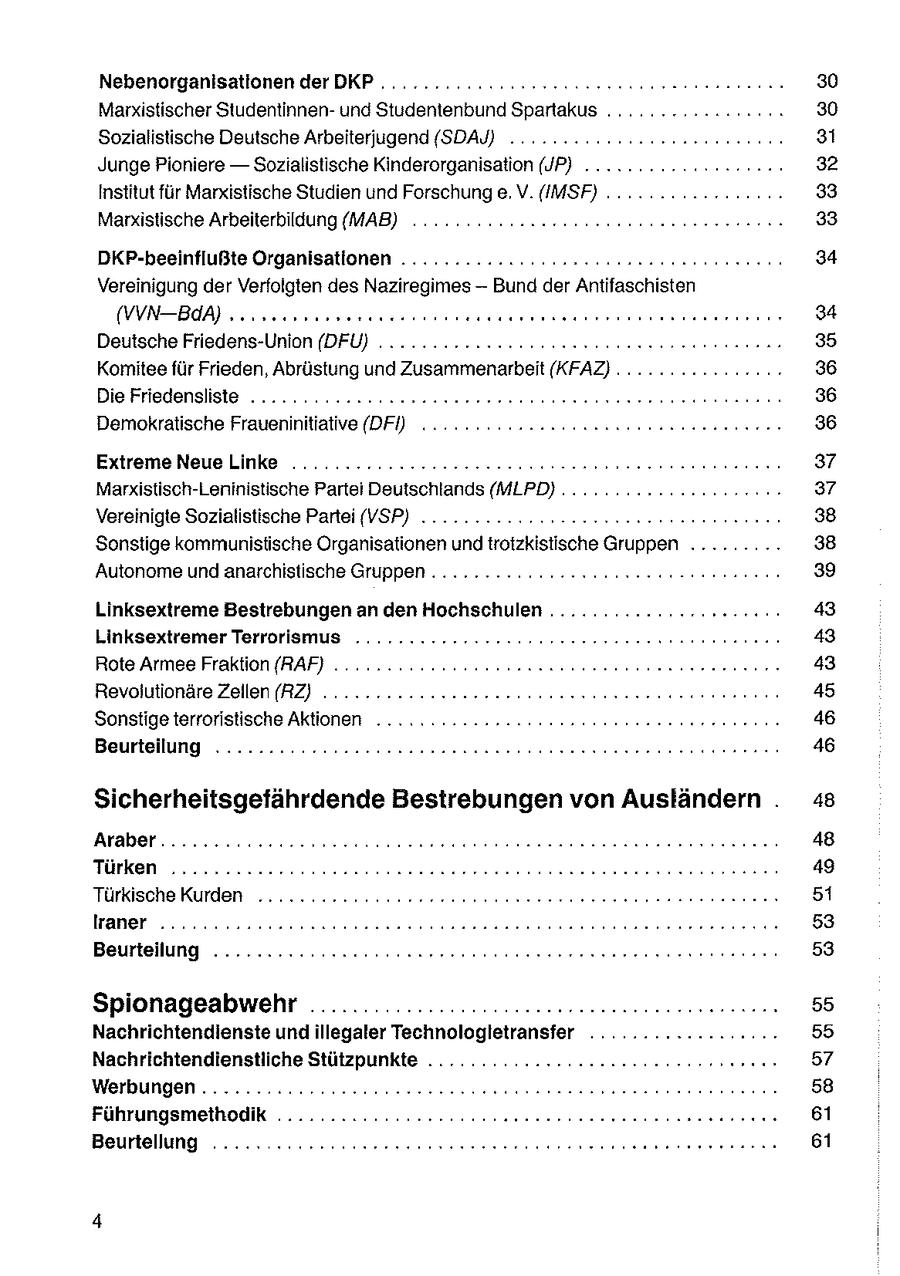 Nebenorganisationen derDKP.............2 220 ceeseser nennen 30 Marxistischer Studentinnenund Studentenbund Spartakus ........:2ccr20.: 30 Sozialistische Deutsche Arbeiterjugend (SDAY) .. 2... 222 ncceeneenenennnn 31 Junge Pioniere -- Sozialistische Kinderorganisation (JP) ..........ccecc2ce 32 Institut für Marxistische Studien und Forschung e. V.(IMSF) . . 2.2.22... 33 Marxistische Arbeiterbildung (MAB) .. 2.2.22 22neceeeeeeeen nennen ns 33 DKP-beeinflußte Organisatlonen .............2.eeessaneeeeeee nenn 34 Vereinigung der Verfolgten des Naziregimes -- Bund der Antifaschisten (WVNBAA) sonseesmnereresee esse nenenert sense rennrerens 34 Deutsche Friedens-Union (DFÜ) .... 2... nsuooueereeeenne nennen nn 35 Komitee für Frieden, Abrüstung und Zusammenarbeit (KFAZ) . 22... 222222000: 36 Die Friedensliste ...... 2.222.222 soeeeeeeeeen nennen een nen 36 Demokratische Fraueninitiative (DPF) 2.222222 onseeeeeeen anne 36 Extreme NeueLinke ............:22eereeeeneseesseen seen nnenene 37 Marxistisch-Leninistische Partei Deutschlands (MLPD) ... 2... 22.22 cceee 37 Vereinigte Sozialistische Partei (VSP) .........::20-eessseereeeeeeenennn 38 Sonstige kommunistische Organisationen und trotzkistische Gruppen ......... 38 Autonome und anarchistische Gruppen . ...........cesusoseeeeeeeeennnnn 39 Linksextreme Bestrebungen an den Hochschulen ..............2re200043 Linksextremer Terrorismus .......:.22rresuesseeeesereeneeenneennn 43 Rote Armee Fraktion [RAF} . 22.22 seeeeeeeeeeeeeeeeeeeen nenne nennen 43 Revolutionäre Zeilen (RZ) ........22cceeeesessnneeeenen nee nnn 45 Sonstige terroristische Aktionen ... 2.222 2220eeeseeenseeeneerennnn 46 Beurteilung .......::22222eessoerensesseen een een nnenen 46 Sicherheitsgefährdende Bestrebungen von Ausländern . 48 Araber......cccceeeeseereneeerereereeerseennensnnneenen nennen 48 I | [1 31] 49 Türkische Kurden ...........22ceeeeeseeeeseerensreren nenne nenenen 51 | 75) 53 Beurteilung ......2222cc2seeeeeeeeere ee eeeneerreneerenerenenerene 53 Spionageabwehr ................::22snseeeeesesnsennenssen 55 Nachrichtendienste undillegaler Technologletransfer ..........2.2200055 Nachrichtendienstliche Stützpunkte .........22..2.eeseeeeeeenenerens 57 Werbungen ............22cceeeeeeeesseeeersnesse nennen ernennen 58 Führungsmethodik ..........:::22ecessseeeeeeennennne ns nennen 61 Beurtellung ..... S:.2CCooneeeeeneeenserenerenerenenss ernennen 61