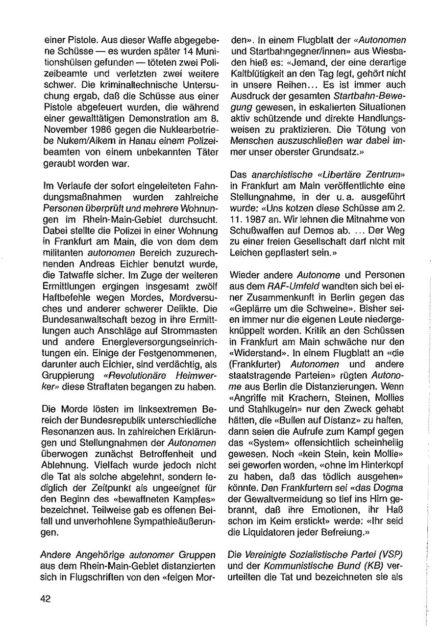 einer Pistole. Aus dieser Waffe abgegebeden". In einem Flugblatt der "Autonomen ne Schüsse -- es wurden später 14 Muniund Startbahngegner/innen" aus Wiesbatonshülsen gefunden -- töteten zwei Poliden hieß es: "Jemand, der eine derartige zeibeamte und verletzten zwei weitere Kaltbfütigkeit an den Tag legt, gehört nicht schwer. Die kriminaltechnische Untersuin unsere Reihen... Es ist immer auch chung ergab, daß die Schüsse aus einer Ausdruck der gesamten Startbahn-BewePistole abgefeuert wurden, die während gung gewesen, in eskalierten Situationen einer gewalttätigen Demonstration am 8. aktiv schützende und direkte HandlungsNovember 1986 gegen die Nuklearbetrieweisen zu praktizieren. Die Tötung von be Nukem/Alkem in Hanau einem PolizeiMenschen auszuschließen war dabei imbeamten von einem unbekannten Täter mer unser oberster Grundsatz." geraubt worden war. Das anarchistische "Libertäre Zentrum" Im Verlaufe der sofort eingeleiteten Fahnin Frankfurt am Main veröffentlichte eine dungsmaßnahmen wurden zahlreiche Stellungnahme, in der u.a. ausgeführt Personen überprüft und mehrere Wohnunwurde: "Uns kolzen diese Schüsse am 2. gen im Rhein-Main-Gebiet durchsucht. 11. 1987 an. Wir lehnen die Mitnahme von Dabei stellte die Polizei in einer Wohnung Schußwaffen auf Demos ab, ... Der Weg in Frankfurt am Main, die von dem dem zu einer freien Gesellschaft darf nicht mit militanten autonomen Bereich zuzurechLeichen gepllastert sein." nenden Andreas Eichler benutzt wurde, die Tatwaffe sicher. Im Zuge der weiteren Wieder andere Autonome und Personen Ermittlungen ergingen insgesamt zwölf aus dem RAF-Umfeld wandten sich bei eiHaftbefehle wegen Mordes, Mordversuner Zusammenkunft in Berlin gegen das ches und anderer schwerer Delikte. Die "Geplärre um die Schweine". Bisher seiBundesanwaltschaft bezog in ihre Ermitten immer nur die eigenen Leute niedergelungen auch Anschläge auf Strommasten knüppelt worden. Kritik an den Schüssen und andere Energieversorgungseinrichin Frankfurt am Main schwäche nur den tungen ein. Einige der Festgenommenen, "Widerstand". in einem Flugblatt an "die darunter auch Eichler, sind verdächtig, als (Frankfurter) Autonomen und andere Gruppierung "Revolutionäre Heimwerstaatstragende Parteien" rügten Autonoker" diese Straftaten begangen zu haben. me aus Berlin die Distanzierungen. Wenn "Angriffe mit Krachern, Steinen, Mollies Die Morde lösten im linksextremen Beund Stahlkugeln" nur den Zweck gehabt reich der Bundesrepublik unterschiedliche hätten, die "Bullen auf Distanz" zu halten, Resonanzen aus. In zahlreichen Erklärundann seien die Aufrufe zum Kampf gegen gen und Stellungnahmen der Autonomen das "System" offensichtlich scheinheilig überwogen zunächst Betroffenheit und gewesen. Noch "kein Stein, kein Mollie" Ablehnung. Vielfach wurde jedoch nicht sei geworfen worden, "ohne im Hinterkopf die Tat als solche abgelehnt, sondern lezu haben, daß das tödlich ausgehen" diglich der Zeitpunkt als ungeeignet für könnte. Den Frankfurtern sei "das Dogma den Beginn des "bewaffneten Kampfes" der Gewaltvermeidung so tief ins Hirn gebezeichnet. Teilweise gab es offenen Beibrannt, daß ihre Emotionen, ihr Haß fall und unverhohlene Sympathieäußerunschon im Keim erstickt" werde: "Ihr seid gen. die Liquidatoren jeder Befreiung." Andere Angehörige aulonomer Gruppen Die Vereinigte Sozialistische Partei (VSP) aus dem Rhein-Main-Gebiet distanzierten und der Kommunistische Bund (KB} versich in Flugschriften von den "feigen Morurteilten die Tat und bezeichneten sie als 42