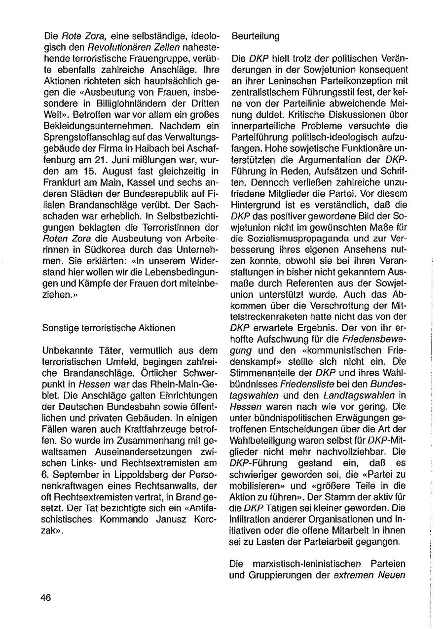 Die Rote Zora, eine selbständige, ideoloBeurteilung gisch den Revolutionären Zellen nahestehendeterroristische Frauengruppe, verübDie DKP hielt trotz der politischen Veränte ebenfalls zahlreiche Anschläge. Ihre derungen in der Sowjetunion konsequent Aktionen richteten sich hauptsächlich gean ihrer Leninschen Parteikonzeption mit gen die "Ausbeutung von Frauen, insbezentralistischem Führungsstil fest, der keisondere in Billiglohnländern der Dritten ne von der Parteilinie abweichende MeiWelt". Betroffen war vor allem ein großes nung duldet. Kritische Diskussionen über Bekleidungsunternehmen. Nachdem ein innerparteiliche Probleme versuchte die Sprengstoffanschlag auf das VerwaltungsParteiführung politisch-ideologisch aufzugebäude der Firmain Haibach bei Aschaffangen. Hohe sowjetische Funktionäre unfenburg am 21. Juni mißlungen war, wurterstülzten die Argumentation der DKPden am 15. August fast gleichzeitig in Führung in Reden, Aufsätzen und SchrifFrankfurt am Main, Kassel und sechs anten. Dennoch verließen zahlreiche unzuderen Städten der Bundesrepublik auf Fifriedene Mitglieder die Partei. Vor diesem liaten Brandanschläge verübt. Der SachHintergrund ist es verständlich, daß die schaden war erheblich. In SelbstbezichtiDKPdas positiver gewordene Bild der Sogungen beklagten die Terroristinnen der wjetunion nicht im gewünschten Maßefür Roten Zora die Ausbeutung von Arbeitedie Sozialismuspropaganda und zur Verrinnen in Südkorea durch das Unternehbesserung ihres eigenen Ansehens nutmen, Sie erklärten: "In unserem Widerzen konnte, obwohl sie bei ihren Veranstand hier wollen wir die Lebensbedingunstaltungen in bisher nicht gekanntem Ausgen und Kämpfe der Frauen dort miteinbemaße durch Referenten aus der Sowjetziehen." union unterstützt wurde. Auch das Abkommen über die Verschrottung der Mittelstreckenraketen hatte nicht das von der Sonstige terroristische Aktionen DKP erwartete Ergebnis. Der von ihr erhoffte Aufschwung für die FriedensbeweUnbekannte Täter, vermutlich aus dem gung und den "kommunistischen Frieterroristischen Umfeld, begingen zahlfreidenskampf" stellte sich nicht ein. Die che Brandanschläge. Ortlicher SchwerStimmenanteile der DKP und ihres Wahlpunkt in Hessen war das Rhein-Main-Gebündnisses Friedensliste bei den Bundesbiet, Die Anschläge galten Einrichtungen tagswahlen und den Landtagswahlen in der Deutschen Bundesbahn sowie öffentHessen waren nach wie vor gering. Die lichen und privaten Gebäuden. In einigen unter bündnispolitischen Erwägungen geFällen waren auch Kraftfahrzeuge betroftroffenen Entscheidungen über die Art der fen. So wurde im Zusammenhang mit geWahlbeteiligung waren selbst für DKP-Mitwaltsamen Auseinandersetzungen zwiglieder nicht mehr nachvollziehbar. Die schen Linksund Rechtsextremisten am DKP-Führung gestand ein, daß es 6. September in Lippoldsberg der Persoschwieriger geworden sei, die "Partei zu nenkraftwagen eines Rechtsanwalts, der mobilisieren" und "größere Teile in die oft Rechtsextremisten vertrat, in Brand geAktion zu führen". Der Stamm der aktiv für setzt. Der Tat bezichtigte sich en "Antifadie DKP Tätigen sei kleiner geworden. Die schistisches Kommando Janusz KorcInfiltration anderer Organisationen und Inzak". itlativen oder die offene Mitarbeit in ihnen sei zu Lasten der Parteiarbeit gegangen. Die marxistisch-leninistischen Parteien und Gruppierungen der extremen Neuen 46