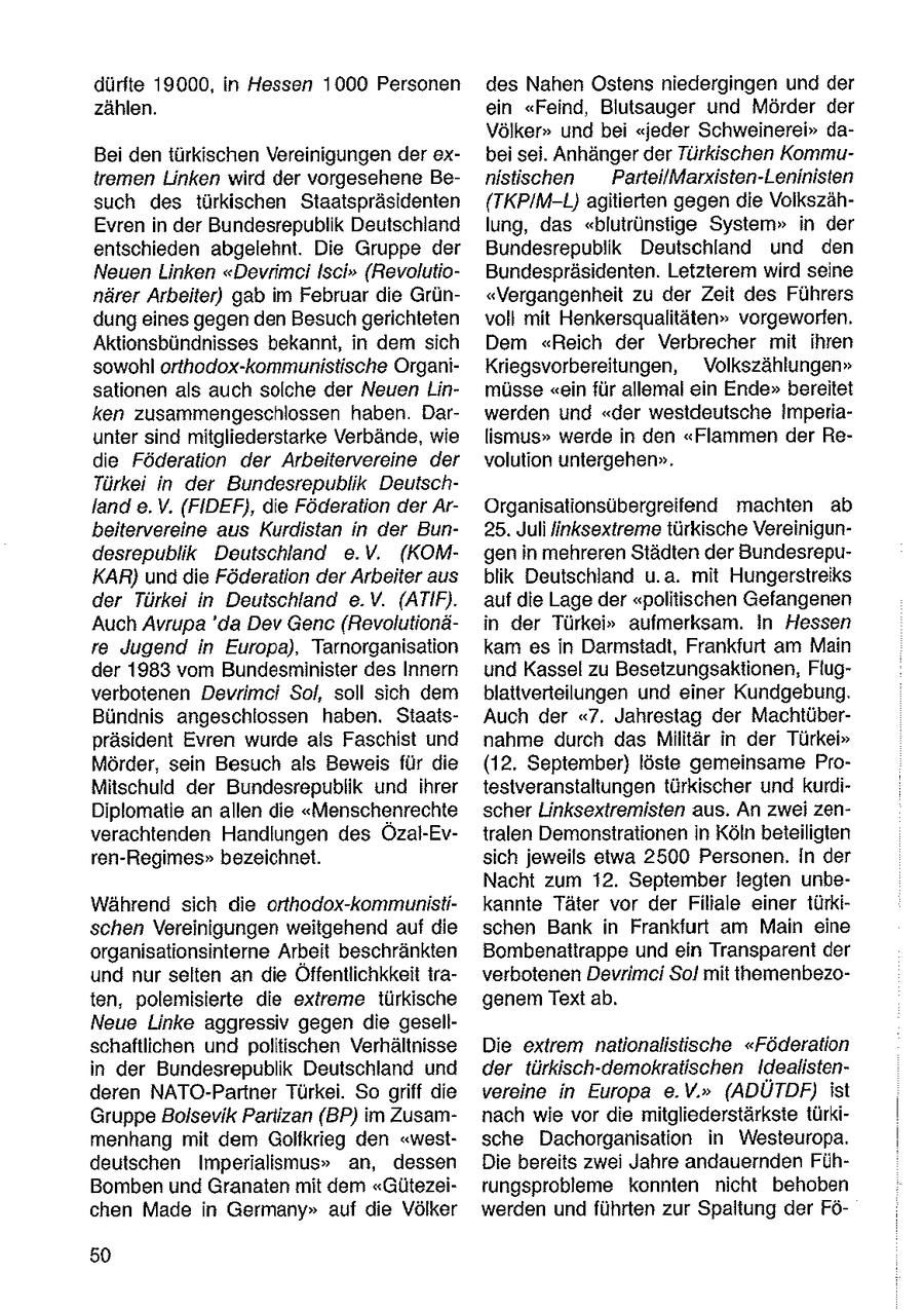dürfte 19000, in Hessen 1000 Personen des Nahen Ostens niedergingen und der zählen. ein "Feind, Blutsauger und Mörder der Völker" und bei "jeder Schweinerei" daBei den türkischen Vereinigungen der exbei sei. Anhänger der Türkischen Kommutremen Linken wird der vorgesehene Benistiichen ParteilMarxisten-Leninisten such des türkischen Staatspräsidenten (TKPIM-L) agitierten gegen die VolkszähEvren in der Bundesrepublik Deutschland lung, das "blutrünstige System" in der entschieden abgelehnt. Die Gruppe der Bundesrepublik Deutschland und den Neuen Linken "Devrimci Isci" (RevolutioBundespräsidenten. Letzterem wird seine närer Arbeiter) gab im Februar die Grün"Vergangenheit zu der Zeit des Führers dungeines gegen den Besuchgerichteten voll mit Henkersqualitäten" vorgeworfen. Aktionsbündnisses bekannt, in dem sich Dem "Reich der Verbrecher mit ihren sowohl orthodox-kommunistische OrganiKriegsvorbereitungen, Volkszählungen" sationen als auch solche der Neuen Linmüsse "ein für allemal ein Ende" bereitet ken zusammengeschlossen haben. Darwerden und "der westdeutsche Imperiaunter sind mitgliederstarke Verbände, wie lismus" werde in den "Flammen der Redie Föderation der Arbeitervereine der volution untergehen". Türkei in der Bundesrepublik Deutschland e.V. (FIDEF), die Föderation der ArOrganisationsübergreifend machten ab beitervereine aus Kurdistan in der Bun25. Juli linksextreme türkische Vereinigundesrepublik Deutschland e.V. (KOMgen in mehreren Städten der BundesrepuKAR) und die Föderation der Arbeiter aus blik Deutschland u.a. mit Hungerstreiks der Türkei in Deutschland e.V. (ATIF). auf die Lage der "politischen Gefangenen Auch Avrupa 'da Dev Genc (Revolutionäin der Türkei" aufmerksam. In Hessen re Jugend in Europa), Tarnorganisation kam es in Darmstadt, Frankfurt am Main der 1983 vom Bundesminister des Innern und Kassel zu Besetzungsaktionen, Flugverbotenen Devrimei Sol, soll sich dem blattverteilungen und einer Kundgebung. Bündnis angeschlossen haben. StaatsAuch der "7. Jahrestag der Machtüberpräsident Evren wurde als Faschist und nahme durch das Militär in der Türkei" Mörder, sein Besuch als Beweis für die (12. September) löste gemeinsame ProMitschuld der Bundesrepublik und ihrer testveranstaltungen türkischer und kurdiDiplomatie an allen die "Menschenrechte scher Linksextremisten aus. An zwei zenverachtenden Handlungen des Özal-Evtralen Demonstrationen in Köln beteiligten ren-Regimes" bezeichnet. sich jeweils etwa 2500 Personen. In der Nacht zum 12. September legten unbeWährend sich die orthodox-kommunistikannte Täter vor der Filiale einer türkischen Vereinigungen weitgehend auf die schen Bank in Frankfurt am Main eine organisationsinterne Arbeit beschränkten Bombenattrappe und ein Transparent der und nur selten an die Öffentlichkeit iraverbotenen Devrimci Sol mit themenbezoten, polemisierte die extreme türkische genem Text ab. Neue Linke aggressiv gegen die gesellschaftlichen und politischen Verhältnisse Die extrem nationalistische "Föderation in der Bundesrepublik Deutschland und der türkisch-demokralischen Idealistenderen NATO-Partner Türkei. So griff die vereine in Europa e.V." (ADÜTDF) ist Gruppe Bolsevik Partizan (BP) im Zusamnach wie vor die mitgliederstärkste türkimenhang mit dem Golfkrieg den "westsche Dachorganisation in Westeuropa. deutschen Imperialismus" an, dessen Die bereits zwei Jahre andauernden FühBomben und Granaten mit dem "Gütezeitungsprobleme konnten nicht behoben chen Made in Germany" auf die Völker werden und führten zur Spaltung der Fö50