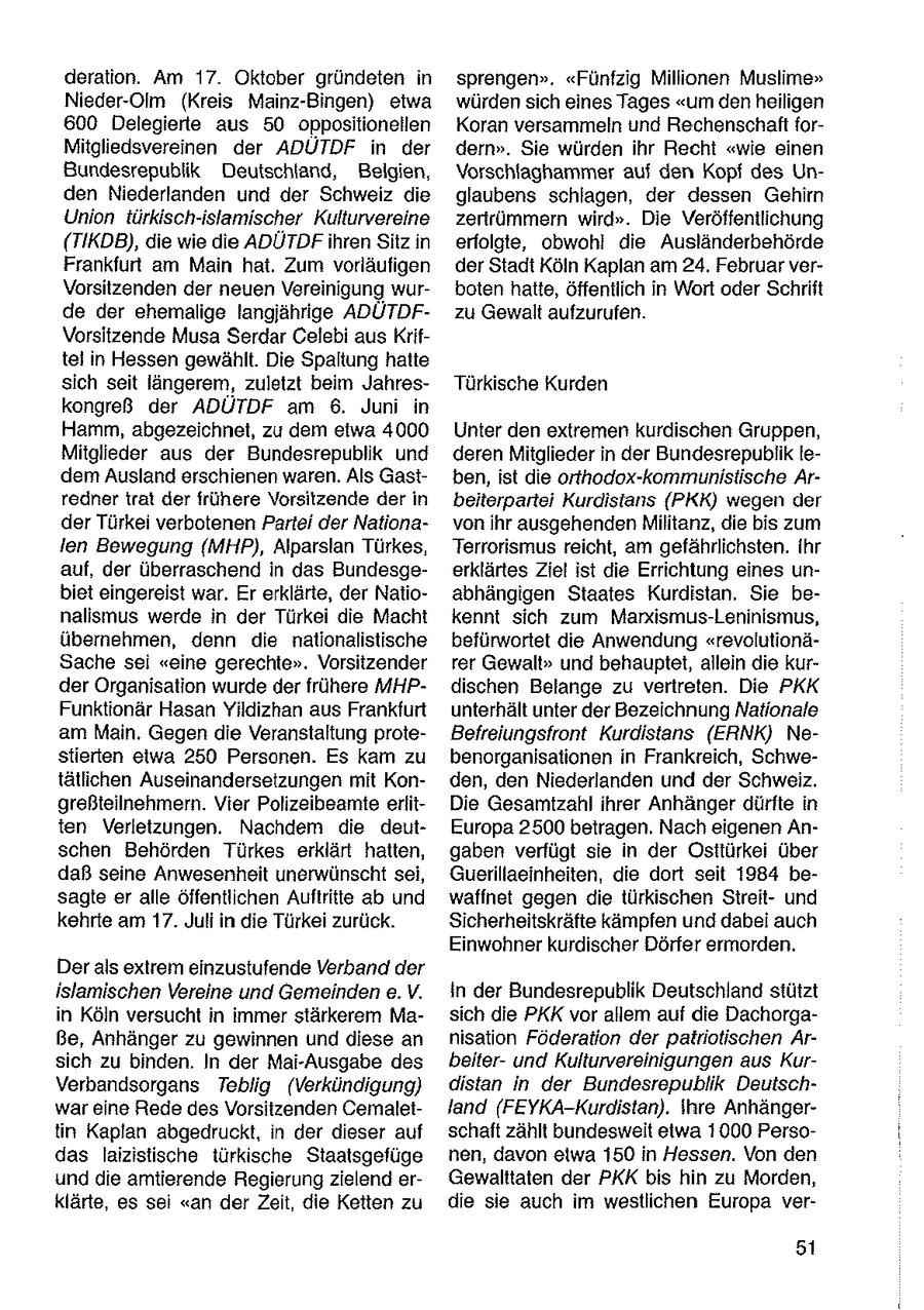 deration. Am 17. Oktober gründeten in sprengen". "Fünfzig Millionen Muslime" Nieder-Olm (Kreis Mainz-Bingen) etwa würden sich eines Tages "um den heiligen 600 Delegierte aus 50 oppositionellen Koran versammeln und Rechenschaft forMitgliedsvereinen der ADUTDF in der dern". Sie würden ihr Recht "wie einen Bundesrepublik Deutschland, Belgien, Vorschlaghammer auf den Kopf des Unden Niederlanden und der Schweiz die glaubens schlagen, der dessen Gehirn Union türkisch-islamischer Kulturvereine zertrümmern wird". Die Veröffentlichung (TIKDB), die wie die ADÜTDFihren Sitz in erfolgte, obwohl die Ausländerbehörde Frankfurt am Main hat, Zum vorläufigen der Stadt Köln Kaplan am 24. Februar verVorsitzenden der neuen Vereinigung wurboten hatte, öffentlich in Wort oder Schrift de der ehemalige langjährige ADÜTDFzu Gewalt aufzurufen. Vorsitzende Musa Serdar Celebi aus Kriftel in Hessen gewählt. Die Spaltung hatte sich seit längerem, zuletzt beim JahresTürkische Kurden kongreß der ADÜTDF am 6. Juni in Hamm, abgezeichnet, zu dem etwa 4000 Unter den extremen kurdischen Gruppen, Mitglieder aus der Bundesrepublik und deren Mitglieder in der Bundesrepublik ledem Ausland erschienen waren. Als Gastben, ist die orthodox-kommunistische Arredner trat der frühere Vorsitzende der in beiterpartei Kurdistans (PKK) wegen der der Türkei verbotenen Partei der Nationavon Ihr ausgehenden Militanz, die bis zum ien Bewegung (MHP), Alparslan Türkes, Terrorismus reicht, am gefährlichsten. Ihr auf, der überraschend in das Bundesgeerklärtes Ziel ist die Errichtung eines unbist eingereist war. Er erklärte, der Natioabhängigen Staates Kurdistan. Sie benalismus werde in der Türkei die Macht kennt sich zum Marxismus-Leninismus, übernehmen, denn die nationalistische befürwortet die Anwendung "revolutionäSache sei "eine gerechte". Vorsitzender rer Gewalt" und behauptet, allein die kurder Organisation wurde der frühere MHPdischen Belange zu vertreten. Die PKK Funktionär Hasan Yildizhan aus Frankfurt unterhält unter der Bezeichnung Nationale am Main. Gegen die Veranstaltung proteBefreiungsfront Kurdistans (ERNK) Nestierten etwa 250 Personen. Es kam zu benorganisationen in Frankreich, Schwetätlichen Auseinandersetzungen mit Konden, den Niederlanden und der Schweiz. greßteilnehmern. Vier Polizeibeamte erlitDie Gesamtzahl ihrer Anhänger dürfte in ten Verletzungen. Nachdem die deutEuropa 2500 betragen. Nach eigenen Anschen Behörden Türkes erklärt hatten, gaben verfügt sie in der Osttürkei Über daß seine Anwesenheit unerwünscht sei, Guerillaeinheiten, die dort seit 1984 besagte er alle öffentlichen Auftritte ab und waffnet gegen die türkischen Streitund kehrte am 17. Juli in die Türkei zurück. Sicherheitskräfte kämpfen und dabei auch Einwohner kurdischer Dörfer ermorden. Der als extrem einzustufende Verband der islamischen Vereine und Gemeinden e.V. in der Bundesrepublik Deutschland stützt in Köln versucht in immer stärkerem Masich die PKK vor allem auf die Dachorgaße, Anhänger zu gewinnen und diese an nisation Föderation der patriotischen Arsich zu binden. In der Mai-Ausgabe des beiterund Kulturvereinigungen aus KurVerbandsorgans Teblig (Verkündigung) distan in der Bundesrepublik Deutschwar eine Rede des Vorsitzenden Cemaletland (FEYKA-Kurdistan). Ihre Anhängertin Kaplan abgedruckt, in der dieser auf schaft zählt bundesweit etwa 1000 Persodas laizistische türkische Staatsgefüge nen, davon etwa 150 in Hessen. Von den und de amtierende Regierung zielend erGewalttaten der PKK bis hin zu Morden, klärte, es sei "an der Zeit, die Ketten zu die sie auch im westlichen Europa ver51