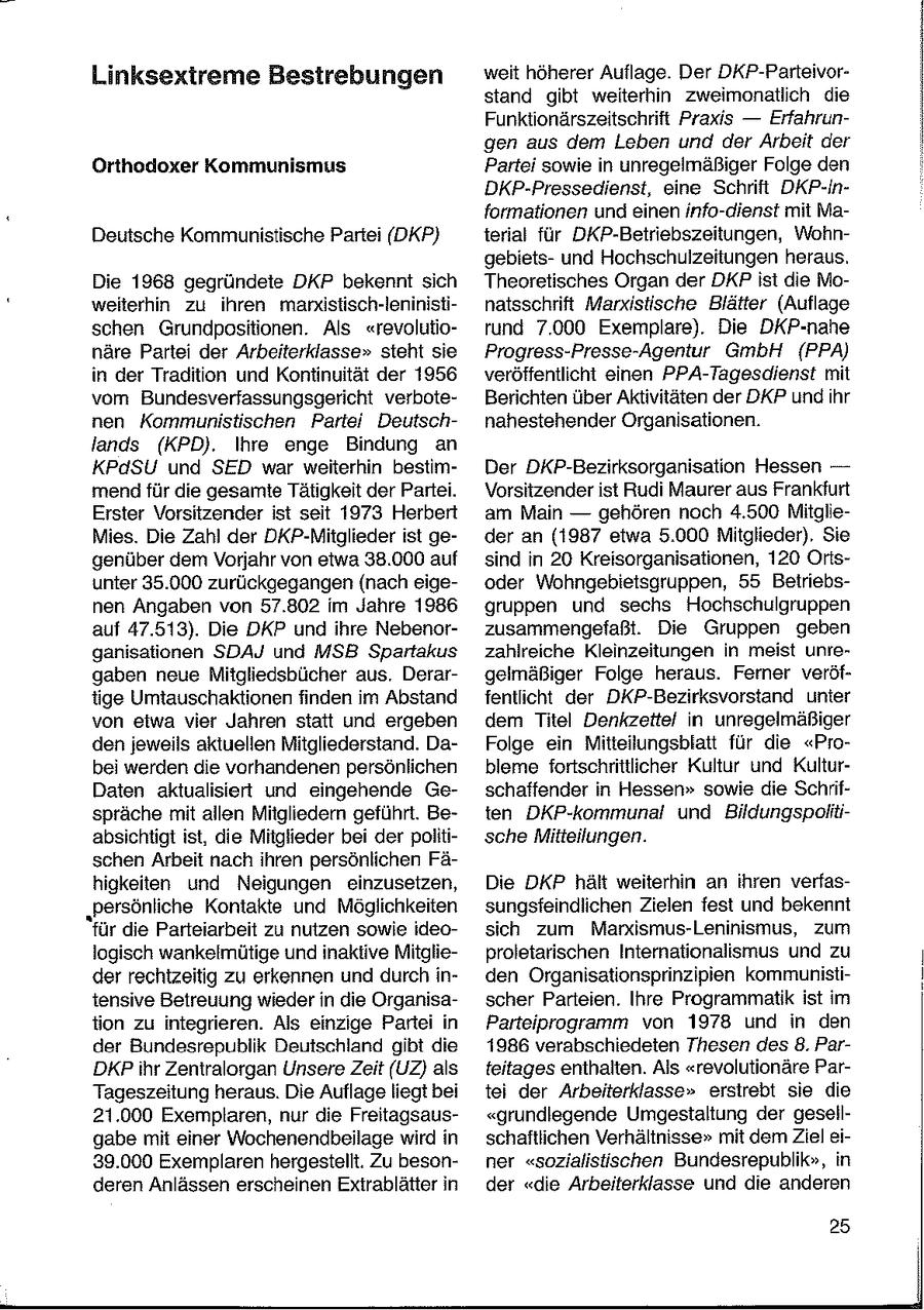 Linksextreme Bestrebungen weit höherer Auflage. Der DKP-Parteivorstand gibt weiterhin zweimonatlich die Funktionärszeitschrift Praxis -- Erfahrungen aus dem Leben und der Arbeit der Orthodoxer Kommunismus Partei sowie in unregelmäßiger Folge den DKP-Pressedienst, eine Schrift DKP-Informationen und einen info-dienst mit MaDeutsche Kommunistische Partei (DKP) terial für DKP-Betriebszeitungen, Wohngebietsund Hochschulzeitungen heraus. Die 1968 gegründete DKP bekennt sich Theoretisches Organ der DKP ist die Moweiterhin zu ihren marndstisch-leninistinatsschrift Marxistische Blätter (Auflage schen Grundpositionen. Als "revolutiorund 7.000 Exemplare). Die DKP-nahe näre Partei der Arbeiterklasse" steht sie Progress-Presse-Agentur GmbH (PPA) in der Tradition und Kontinuität der 1956 veröffentlicht einen PPA-Tagesdienst mit vom Bundesverfassungsgericht verboteBerichten über Aktivitäten der DKP und hr nen Kommunistischen Partei Deutschnahestehender Organisationen. lands (KPD). Ihre enge Bindung an KPdSU und SED war weiterhin bestimDer DKP-Bezirksorganisation Hessen -- mend für die gesamte Tätigkeit der Partei. Vorsitzender ist Rudi Maurer aus Frankfurt Erster Vorsitzender ist seit 1973 Herbert am Main -- gehören noch 4.500 MitglieMies. Die Zahl der DKP-Mitglieder ist geder an (1987 etwa 5.000 Mitglieder), Sie genüber dem Vorjahr von etwa 38.000 auf sind in 20 Kreisorganisationen, 120 Orisunter 35.000 zurückgegangen (nach eigeoder Wohngebietsgruppen, 55 Betriebsnen Angaben von 57.802 im Jahre 1986 gruppen und sechs Hochschulgruppen auf 47.513). Die DKP und ihre Nebenorzusammengefaßt. Die Gruppen geben ganisationen SDAJ und MSB Spartakus zahlreiche Kleinzeitungen in meist unregaben neue Mitgliedsbücher aus. Derargelmäßiger Folge heraus. Ferner veröftige Umtauschaktionen finden im Abstand fentlicht der DKP-Bezirksvorstand unter von eiwa vier Jahren statt und ergeben dem Titel Denkzettel in unregelmäßiger den jeweils aktuellen Mitgliederstand. DaFolge ein Mitteilungsblatt für die "Probei werden die vorhandenen persönlichen bleme fortschrittlicher Kultur und KulturDaten aktualisiert und eingehende Geschaffender in Hessen" sowie die Schrifspräche mit allen Mitgliedern geführt. Beten DKP-kommunal und Bildungspolitiabsichtigt ist, die Mitglieder bei der politische Mitteilungen. schen Arbeit nach ihren persönlichen Fähigkeiten und Neigungen einzusetzen, Die DKP hält weiterhin an ihren verfas"Persönliche Kontakte und Möglichkeiten sungsfeindlichen Zielen fest und bekennt für die Parteiarbeit zu nutzen sowie ideosich zum Marxismus-Leninismus, zum logisch wankeimütige und inaktive Mitglieproletarischen Internationalismus und zu der rechtzeitig zu erkennen und durch inden Organisationsprinzipien kommunistitensive Betreuung wieder in die Organisascher Parteien. Ihre Programmatik ist im tion zu integrieren. Als einzige Partei in Parteiprogramm von 1978 und in den der Bundesrepublik Deutschland gibt die 1986 verabschiedeten Thesen des 8. ParDKPihr Zentralorgan Unsere Zeit (UZ) als teitages enthalten. Als "revolutionäre ParTageszeitung heraus. Die Auflage liegt bei tei der Arbeiterklasse" erstrebt sie die 21.000 Exemplaren, nur die Freitagsaus"grundlegende Umgestaltung der gesellgabe mit einer Wochenendbeilage wird in schaftlichen Verhältnisse" mit dem Ziel ei39.000 Exemplaren hergestellt. Zu besonner "sozialistischen Bundesrepublik", in deren Anlässen erscheinen Extrablätter in der "die Arbeiterklasse und die anderen 25