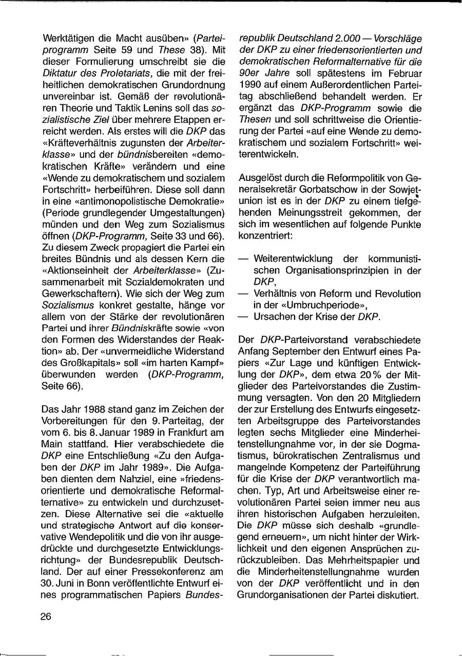 Werktätigen die Macht ausüben" (Parteirepublik Deutschland 2.000 -- Vorschläge programm Seite 59 und These 38). Mit der DKP zu einer friedensorientierten und dieser Formulierung umschreibt sie die demokratischen Reformalternative für die Diktatur des Proletariats, die mit der frei90er Jahre soll spätestens im Februar heitlichen demokratischen Grundordnung 1990 auf einem Außerordentlichen Parteiunvereinbar ist. Gemäß der revolutionätag abschließend behandelt werden. Er ren Theorie und Taktik Lenins soll das soergänzt das DKP-Programm sowie die zialistische Ziel über mehrere Etappen erThesen und soll schrittweise die Orientiereicht werden. Als erstes will die DKP das rung der Partei "auf eine Wende zu demo"Kräfteverhältnis zugunsten der Arbeiterkratischem und sozialem Fortschritt" weiklasse" und der bündnisbereiten "demoterentwickeln. kratischen Kräfte" verändern und eine "Wende zu demokratischem und sozialem Ausgelöst durch die Reformpolitik von GeFortschritt" herbeiführen. Diese soll dann neralsekretär Gorbatschow in der Sowjetin eine "antimonopolistische Demokratie" union ist es in der DKP zu einem tiefge(Periode grundlegender Umgestaltungen) henden Meinungsstreit gekommen, der münden und den Weg zum Sozialismus sich im wesentlichen auf folgende Punkte öffnen (DKP-Programm, Seite 33 und 66). konzentriert: Zu diesem Zweck propagiert die Partei ein breites Bündnis und als dessen Kern die -- Weiterentwicklung der kommunisti"Aktionseinheit der Arbeiterklasse" (Zuschen Organisationsprinzipien in der sammenarbeit mit Sozialdemokraten und DKP, Gewerkschaftern). Wie sich der Weg zum -- Verhältnis von Reform und Revolution Sozialismus konkret gestalte, hänge vor in der "Umbruchperiode", allem von der Stärke der revolutionären -- Ursachen der Krise der DKP. Partei und ihrer Bündniskräfte sowie "von den Formen des Widerstandes der ReakDer DKP-Parteivorstand verabschiedete tion" ab. Der "unvermeidliche Widerstand Anfang September den Entwurf eines Pades Großkapitals" soll "im harten Kampf" piers "Zur Lage und künftigen Entwicküberwunden werden (DKP-Programm, lung der DKP", dem etwa 20% der MitSeite 66). glieder des Parteivorstandes die Zustimmung versagten. Von den 20 Mitgliedem Das Jahr 1988 stand ganz im Zeichen der der zur Erstellung des Entwurfs eingesetzVorbereitungen für den 9. Parteitag, der ten Arbeitsgruppe des Parteivorstandes vom 6. bis 8. Januar 1989 in Frankfurt am legten sechs Mitglieder eine MinderheiMan stattfand. Hier verabschiedete die tenstellungnahme vor, in der sie DogmaDKP eine Entschließung "Zu den Aufgaiismus, bürokratischen Zentralismus und ben der DKP im Jahr 1989". Die Aufgamangelnde Kompetenz der Parteiführung ben dienten dem Nahziel, eine "friedensfür die Krise der DKP verantwortlich maorientierte und demokratische Reformalchen. Typ, Art und Arbeitsweise einer reternative" zu entwickeln und durchzusetvolutionären Partei seien immer neu aus zen. Diese Alternative sei die "aktuelle ihren historischen Aufgaben herzuleiten. und strategische Antwort auf die konserDie DKP müsse sich deshalb "grundlevative Wendepolitik und die von ihr ausgegend erneuern", um nicht hinter der Wirkdrückte und durchgesetzte Entwicklungslichkeit und den eigenen Ansprüchen zurichtung" der Bundesrepublik Deutschrückzubleiben. Das Mehrheitspapier und fand. Der auf einer Pressekonferenz am die Minderheitenstellungnahme wurden 30. Juni n Bonn veröffentlichte Entwurf eivon der DKP veröffentlicht und in den nes programmatischen Papiers BundesGrundorganisationen der Partei diskutiert. 26