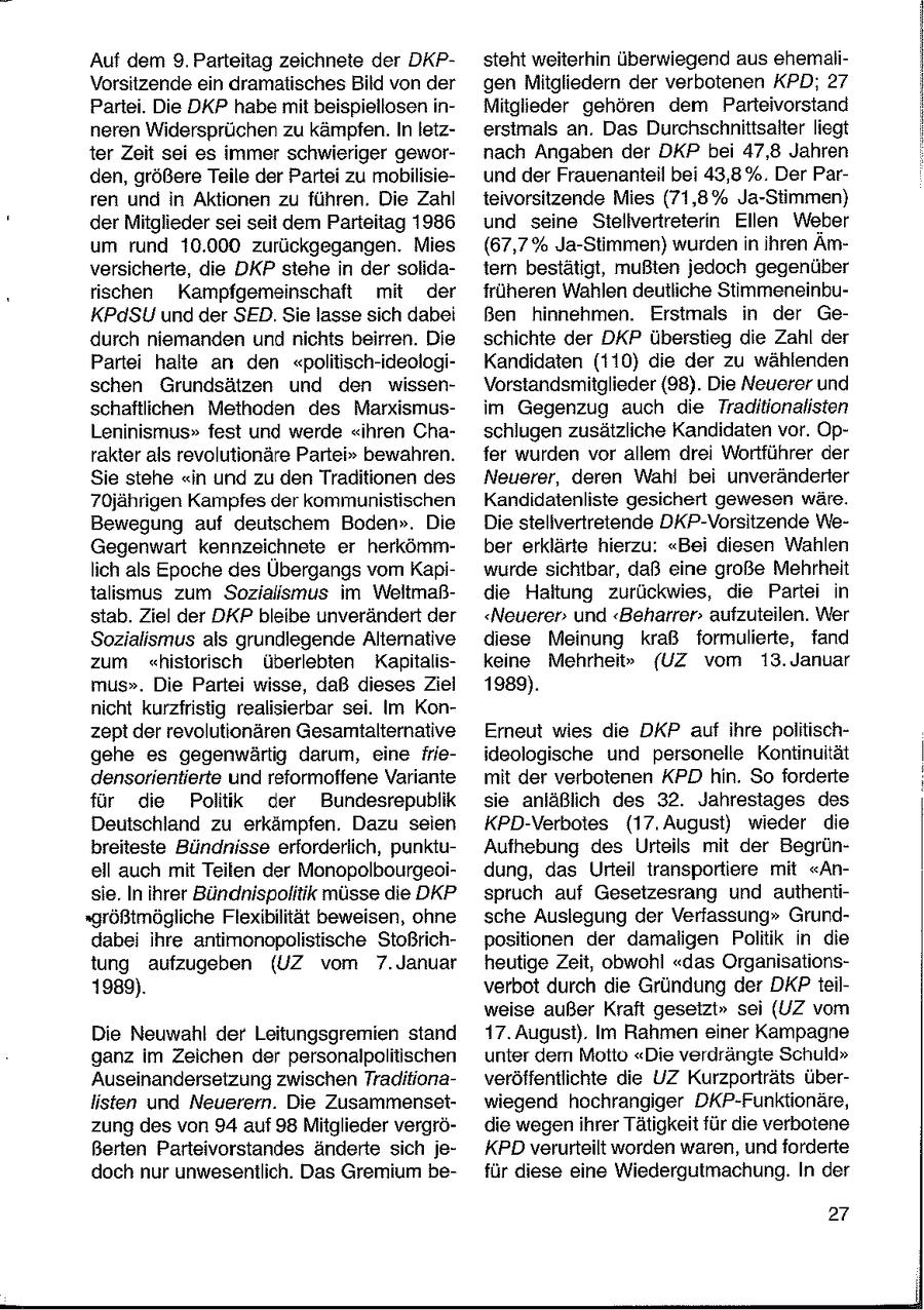 Auf dem 9. Parteitag zeichnete der DKPsteht weiterhin überwiegend aus ehemaliVorsitzende ein dramatisches Bild von der gen Mitgliedern der verbotenen KPD; 27 Partei. Die DKP habe mit beispiellosen inMitglieder gehören dem Parteivorstand neren Widersprüchen zu kämpfen. In letzerstmals an. Das Durchschnittsalter liegt ter Zeit sei es immer schwieriger gewornach Angaben der DKP bei 47,8 Jahren den, größere Teile der Partei zu mobilisieund der Frauenanteil bei 43,8%. Der Parren und in Aktionen zu führen. Die Zahl teivorsitzende Mies (71,8% Ja-Stimmen) der Mitglieder sei seit dem Parteitag 1986 und seine Stellvertreterin Ellen Weber um rund 10.000 zurückgegangen. Mies (67,7% Ja-Stimmen) wurdenin ihren Ämversicherte, die DKP stehe in der solidatern bestätigt, mußten jedoch gegenüber rischen Kampfgemeinschaft mit der früheren Wahlen deutliche StimmeneinbuKPdSU und der SED. Sie lasse sich dabei Ben hinnehmen. Erstmals in der Gedurch niemanden und nichts beirren. Die schichte der DKP überstieg die Zahl der Partei halte an den "politisch-ideologiKandidaten (110) die der zu wählenden schen Grundsätzen und den wissenVorstandsmitglieder (98). Die Neuerer und schaftlichen Methoden des Marxismusim Gegenzug auch die Traditionalisten Leninismus" fest und werde "ihren Chaschlugen zusätzliche Kandidaten vor. Oprakter als revolutionäre Partei" bewahren. fer wurden vor allem drei Wortführer der Sie stehe "in und zu den Traditionen des Neuerer, deren Wahl bei unveränderter 70jährigen Kampfes der kommunistischen Kandidatenliste gesichert gewesen wäre. Bewegung auf deutschem Boden". Die Die stellvertretende DKP-Vorsitzende WeGegenwart kennzeichnete er herkömmber erklärte hierzu: "Bei diesen Wahlen lich als Epoche des Übergangs vom Kapiwurde sichtbar, daß eine große Mehrheit talismus zum Sozialismus im Weltmaßdie Haltung zurückwies, die Partei in stab. Ziel der DKP bleibe unverändert der "Neuerer und "Beharrer aufzuteilen. Wer Sozialismus als grundlegende Alternative diese Meinung kraß formulierte, fand zum "historisch überlebten Kapitaliskeine Mehrheit" {UZ vom 13. Januar mus". Die Partei wisse, daß dieses Ziel 1989). nicht kurzfristig realisierbar sei. Im Konzept der revolutionären Gesamtalternative Emeut wies die DKP auf ihre politischgehe es gegenwärtig darum, eine frieideologische und personelle Kontinuität densorientierte und reformoffene Variante mit der verbotenen KPD hin. So forderte für die Politik der Bundesrepublik sie anläßlich des 32. Jahrestages des Deutschland zu erkämpfen. Dazu seien KPD-Verbotes (17. August) wieder die breiteste Bündnisse erforderlich, punktuAufhebung des Urteils mit der Begrünell auch mit Teilen der Monopolbourgeoidung, das Urteil transportiere mit "Ansie. In ihrer Bündhnispolitik müsse die DKP spruch auf Gesetzesrang und authenti"größtmögliche Flexibilität beweisen, ohne sche Auslegung der Verfassung" Grunddabei ihre antimonopolistische Stoßrichpositionen der damaligen Politik in die tung aufzugeben (UZ vom 7.Januar heutige Zeit, obwohl "das Organisations1989). verbot durch die Gründung der DKPteilweise außer Kraft gesetzt" sei (UZ vom Die Neuwahl der Leitungsgremien stand 17. August). Im Rahmen einer Kampagne ganz im Zeichen der personalpoliiischen unter dem Motto "Die verdrängte Schuld" Auseinandersetzung zwischen Traditionaveröffentlichte die UZ Kurzporträts überlisten und Neuerern. Die Zusammensetwiegend hochrangiger DKP-Funktionäre, zung des von 94 auf 98 Mitglieder vergrödie wegen ihrer Tätigkeit für die verbotene Berten Parteivorstandes änderte sich jeKPD verurteilt worden waren, und forderte doch nur unwesentlich. Das Gremium befür diese eine Wiedergutmachung. In der 27