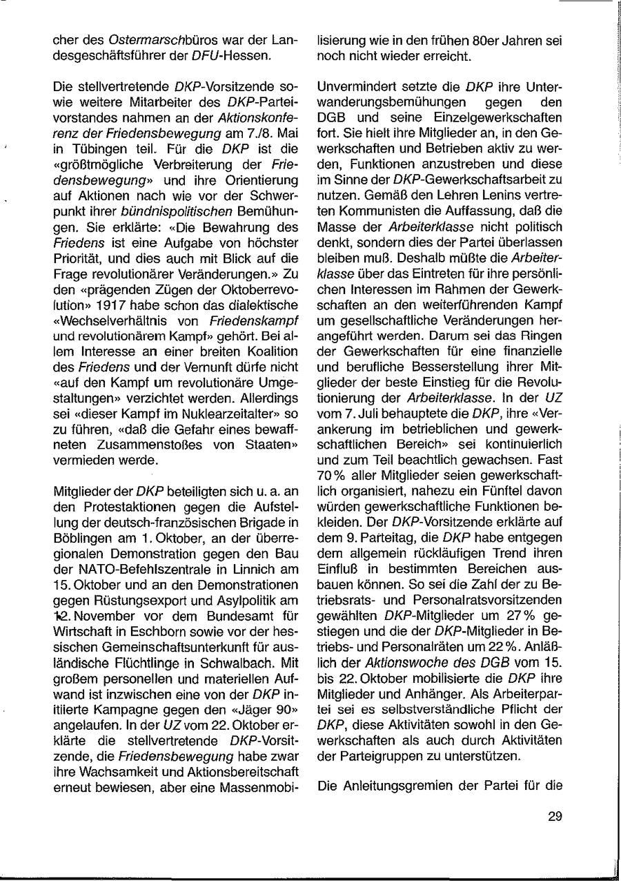 cher des Ostermarschbüros war der Lanlisierung wie in den frühen 80er Jahren sei desgeschäftsführer der DFU-Hessen. noch nicht wieder erreicht. Die stellvertretende DKP-Vorsitzende soUnvermindert setzte die DKP ihre Unterwie weitere Mitarbeiter des DKP-Parteiwanderungsbemühungen gegen den vorstandes nahmen an der AktionskonfeDGB und seine Einzelgewerkschaften renz der Friedensbewegung am 7./8. Mai fort. Sie hielt ihre Mitglieder an, in den Gein Tübingen teil. Für die DKP ist die werkschaften und Betrieben aktiv zu wer"größtmögliche Verbreiterung der Frieden, Funktionen anzustreben und diese densbewegung" und ihre Orientierung im Sinne der DKP-Gewerkschaftsarbeit zu auf Aktionen nach wie vor der Schwernutzen. Gemäß den Lehren Lenins vertrepunktihrer bündnispolitischen Bemühunten Kommunisten die Auffassung, daß die gen. Sie erklärte: "Die Bewahrung des Masse der Arbeiterklasse nicht politisch Friedens ist eine Aufgabe von höchster denkt, sondern dies der Partei überlassen Priorität, und dies auch mit Blick auf die bleiben muß. Deshalb müßte die ArbeiterFrage revolutionärer Veränderungen." Zu klasse über das Eintreten für ihre persönliden "prägenden Zügen der Oktoberrevochen Interessen im Rahmen der Gewerklution" 1917 habe schon das dialektische schaften an den weiterführenden Kampf "Wechselverhältnis von Friedenskampf um gesellschaftliche Veränderungen herund revolutionärem Kampf" gehört. Bei alangeführt werden. Darum sei das Ringen lem Interesse an einer breiten Koalition der Gewerkschaften für eine finanzielle des Friedens und der Vernunft dürfe nicht und berufliche Besserstellung ihrer Mit"auf den Kampf um revolutionäre Umgeglieder der beste Einstieg für die Revolustaltungen" verzichtet werden. Allerdings tionierung der Arbeiterklasse. In der UZ sei "dieser Kampf im Nuklearzeitalter" so vom 7. Juli behauptete die DKP, ihre "Verzu führen, "daß die Gefahr eines bewaffankerung im betrieblichen und gewerkneten Zusammenstoßes von Staaten" schaftlichen Bereich" sei kontinuierlich vermieden werde. und zum Teil beachtlich gewachsen. Fast 70% aller Mitglieder seien gewerkschaftMitglieder der DKP beteiligten sich u. a. an lich organisiert, nahezu ein Fünftel davon den Protestaktionen gegen die Aufstelwürden gewerkschaftliche Funktionen belung der deutsch-französischen Brigade in kleiden. Der DKP-Vorsitzende erklärte auf Böblingen am 1. Oktober, an der überredem 9. Parteitag, die DKP habe entgegen gionalen Demonstration gegen den Bau dem allgemein rückläufigen Trend ihren der NATO-Befehlszentrale in Linnich am EinfluB in bestimmten Bereichen aus15. Oktober und an den Demonstrationen bauen können. So sei die Zahl der zu Begegen Rüstungsexport und Asyipolitik am triebsratsund Personalratsvorsitzenden %.November vor dem Bundesamt für gewählten DKP-Mitglieder um 27% geWirtschaft in Eschborn sowie vor der hesstiegen und die der DKP-Mitglieder in Besischen Gemeinschaftsunterkunft für austriebsund Personalräten um 22%. Anläßländische Flüchtlinge in Schwalbach, Mit lich der Aktionswoche des DGB vom 15. großem personellen und materiellen Aufbis 22. Oktober mobilisierte die DKP ihre wand ist inzwischen eine von der DKP inMitglieder und Anhänger. Als Arbeiterparitlierte Kampagne gegen den "Jäger 90" tei sei es selbstverständliche Pflicht der angelaufen. In der UZ vom 22. Oktober erDKP, diese Aktivitäten sowohl in den Geklärte die stellvertretende DKP-Vorsitwerkschaften als auch durch Aktivitäten zende, die Friedensbewegung habe zwar der Parteigruppen zu unterstützen. ihre Wachsamkeit und Aktionsbereitschaft erneut bewiesen, aber eine MassenmobiDie Anleitungsgremien der Partei für die 29