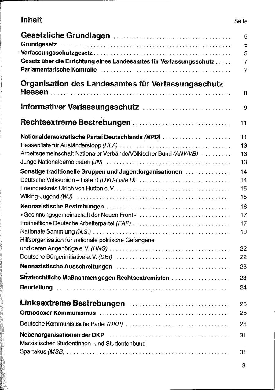 Inhalt Seite Gesetzliche Grundlagen ........... a Grundgesetz ........2222eeeeeeeeeeeeerseneeneeeeessnnnrennneeeee 5 ; Verfassungsschutzgesetz........ 222222 seeeeeneeeeee rennen 5 Gesetz überdie Errichtung eines Landesamtes für Verfassungsschutz ..... 7 Parlamentarische Kontrolle .........2222222eeeeeeeennnee ee nnnnne nen 7 Organisation des Landesamtes für Verfassungsschutz : Hessen ..............2rnssneneenenannnnnenereeennnnnnnen nenn 8 informaliver VerfassungsschulZ ........................... 9 Rechtsextreme Bestrebungen .......................en: iu Nationaldemokratische Partei Deutschlands (NPD) .............-......11 Hessenliste für Ausländerstopp (HLA) . 2.22 2cccneseneseenneer een ne ren 13 Arbeitsgemeinschaft Nationaler Verbände/Völkischer Bund (ANVIVB) ......... 13 Junge Nationaldemokraten (JN) 2.2.2222 0cneeeeeeenereeenseenererenne 13 Sonstige traditionelle Gruppen und Jugendorganisationen .. 14 Deutsche Volksunion - Liste D{DVU-Liste D) ....... 222 nennnenarnae nenn 14 eeeeeeenee esse nnnne 22.Freundeskreis Ulrich von Hutten e.V... rennen 15 Wiking-Jugend (WI) oo nacuneeeenneneennneneernerenessnueneeneeeen 15 Neonazistische Bestrebungen ..........::222222eeeeeerer ernennen 16 "Gesinnungsgemeinschaft der Neuen Front" ......... 17 Freiheitliche Deutsche Arbeiterpartei (FAP) . .......... 17 Nationale Sammlung (N.S.) 2... 22eennneennnneeesenee ee eenn nn 19 Hilfsorganisation für nationale politische Gefangene und deren Angehörige e.V. (HNG) .... 2 .222uncneessunesneer rennen 22 Deutsche Bürgerinitiative e.V.(DBD ......... 2.222 onnsaaaeeeenn anna 22 Neonazistische Ausschreitungen ............-2222seeseeeeenoneennen 23 Strafrechtliche Maßnahmen gegen Rechtsextremisten ................-23 Beurteilung .......2222e2ceeeeeeeeennennn ersenssenerenenrerennnn 24 i Linksextreme Bestrebungen ............................... 25 Orthodoxer Kommunismus ......=2..2222220ueeeenee nenne nenne neren 25 Deutsche Kommunistische Partei (DKP} ............22nnensesenneennn nen 25 Nebenorganisationen der DKP ........2222c2cc2ssseeeeneeennn nennen 31 Marxistischer Studentinnenund Studentenbund Spartakus(MSB) .....cnunneeeeeeennnnnsaunnneneeeeeeneeeenennnneee 31 3