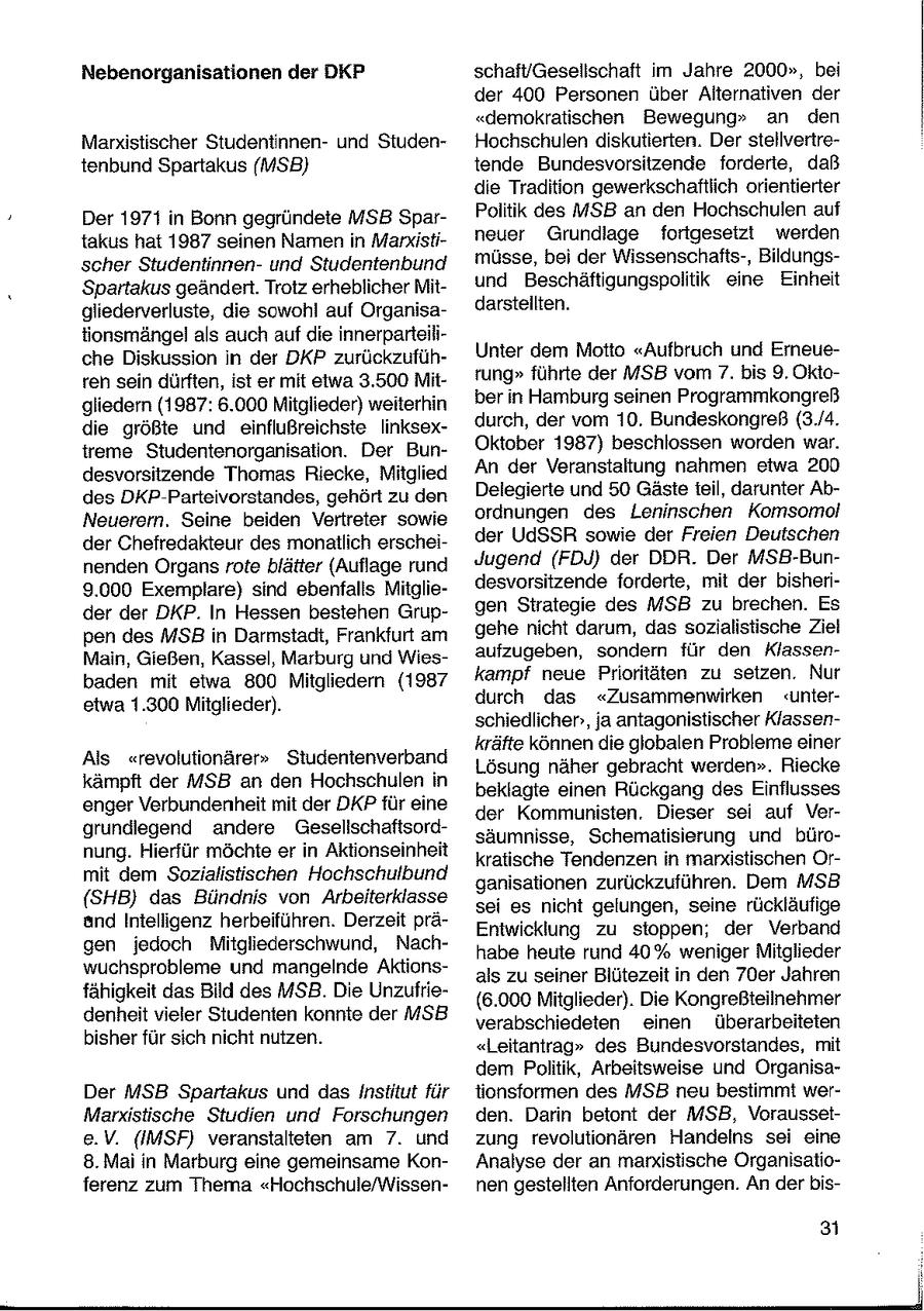 Nebenorganisationen der DKP schaft/Gesellschaft im Jahre 2000", bei der 400 Personen über Alternativen der "demokratischen Bewegung" an den Marxistischer Studentinnenund StudenHochschulen diskutierten. Der stellvertretenbund Spartakus (MSB} tende Bundesvorsitzende forderte, daß die Tradition gewerkschaftlich orientierter Politik des MSB an den Hochschulen auf Der 1971 in Bonn gegründete MSB Spartakus hat 1987 seinen Namen in Marxistineuer Grundlage fortgesetzt werden müsse, bei der Wissenschafts-, Bildungsscher Studentinnenund Studentenbund Spartakus geändert. Trotz erheblicher Mitund Beschäftigungspolitik eine Einheit gliederverluste, die sowohl auf Organisadarstellten. tionsmängel als auch auf die innerparteiliUnter dem Motto "Aufbruch und Erneueche Diskussion in der DKP zurückzuführen sein dürften, ist er mit etwa 3.500 Mitrung" führte der MSB vom 7. bis 9. Oktober in Hamburg seinen Programmkongreß gliedern (1987: 6.000 Mitglieder) weiterhin die größte und einflußreichste linksexdurch, der vom 10. Bundeskongreß (3./4. Oktober 1987) beschlossen worden war. treme Studentenorganisation. Der BunAn der Veranstaltung nahmen etwa 20D desvorsitzende Thomas Riecke, Mitglied Delegierte und 50 Gäste teil, darunter Abdes DKP-Parteivorstandes, gehört zu den Neuerern. Seine beiden Vertreter sowie ordnungen des Leninschen Komsomol der Chefredakteur des monatlich erscheider UdSSR sowie der Freien Deutschen nenden Organs rote blätter (Auflage rund Jugend (FDJ) der DDR. Der MSB-Bun9.000 Exemplare) sind ebenfalls Mitgliedesvorsitzende forderte, mit der bisherigen Strategie des MSB zu brechen. Es der der DKP. In Hessen bestehen Grupgehe nicht darum, das sozialistische Ziel pen des MSB in Darmstadt, Frankfurt am aufzugeben, sondern für den KlassenMain, Gießen, Kassel, Marburg und Wiesbaden mit etwa 800 Mitgliedern (1987 kampf neue Prioritäten zu setzen. Nur etwa 1.300 Mitglieder). durch das "Zusammenwirken "unterschiedlichen, ja antagonistischer Klassenkräfte können die globalen Probleme einer Als "revolutionärer" Studentenverband Lösung näher gebracht werden". Riecke kämpft der MSB an den Hochschulen in beklagte einen Rückgang des Einflusses enger Verbundenheit mit der DKP für eine der Kommunisten. Dieser sei auf Vergrundiegend andere Gesellschaftsordsäumnisse, Schematisierung und büronung. Hierfür möchte er in Aktionseinheit kratische Tendenzen in marxistischen Ormit dem Sozialistischen Hochschulbund ganisationen zurückzuführen. Dem MSB (SHB} das Bündnis von Arbeiterklasse sei es nicht gelungen, seine rückläufige and Intelligenz herbeiführen. Derzeit präEntwicklung zu stoppen; der Verband gen jedoch Mitgliederschwund, Nachhabe heute rund 40% weniger Mitglieder wuchsprobleme und mangelnde Aktionsals zu seiner Blütezeit in den 70er Jahren fähigkeit das Bild des MSB. Die Unzufrie(6.000 Mitglieder). Die Kongreßteilnehmer denheit vieler Studenten konnte der MSB verabschiedeten einen überarbeiteten bisher für sich nicht nutzen. "Leitantrag" des Bundesvorstandes, mit dem Politik, Arbeitsweise und OrganisaDer MSB Spartakus und das Institut für tionsformen des MSB neu bestimmt werMarxistische Studien und Forschungen den. Darin betont der MSB, Voraussete.V. (IMSF) veranstalteten am 7. und zung revolutionären Handelns sei eine 8. Mai in Marburg eine gemeinsame KonAnalyse der an marxistische Organisatioferenz zum Thema "Hochschule/Wissennen gestellten Anforderungen. An der bis- 3 I