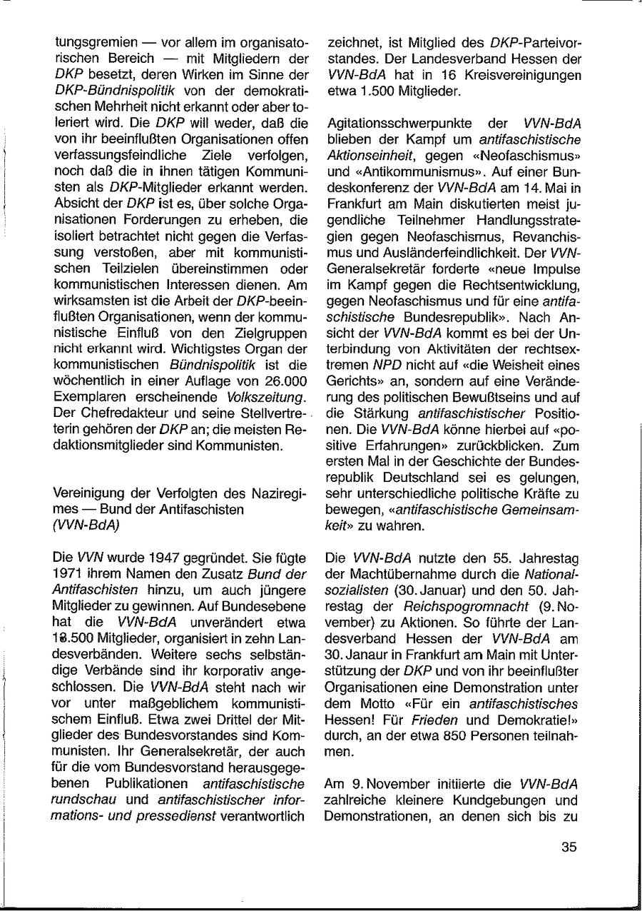 tungsgremien -- vor allem im organisatozeichnet, ist Mitglied des DKP-Parteivorrischen Bereich -- mit Mitgliedern der standes. Der Landesverband Hessen der DKP besetzt, deren Wirken im Sinne der VVN-BdA hat in 16 Kreisvereinigungen DKP-Bündnispolitik von der demokratietwa 1.500 Mitglieder. schen Mehrheit nicht erkannt oder aber toleriert wird. Die DKP will weder, daß die Agitationsschwerpunkte der VVN-BdA vonihr beeinflußten Organisationen offen blieben der Kampf um antifaschistische verfassungsfeindliche Ziele verfolgen, Aktionseinheit, gegen "Neofaschismus" noch daß die in ihnen tätigen Kommuniund "Antikommunismus". Auf einer Bunsten als DKP-Mitglieder erkannt werden. deskonferenz der VVN-BdA am 14. Mai in Absicht der DKP ist es, über solche OrgaFrankfurt am Main diskutierten meist junisationen Forderungen zu erheben, die gendliche Teilnehmer Handlungsstrateisoliert betrachtet nicht gegen die Verfasgien gegen Neofaschismus, Revanchissung verstoßen, aber mit kommunistimus und Ausländerfeindlichkeit. Der VVNschen Teilzielen übereinstimmen oder Generalsekretär forderte "neue Impulse kommunistischen Interessen dienen. Am im Kampf gegen die Rechtsentwicklung, wirksamsten ist die Arbeit der DKP-beeingegen Neofaschismus und für eine antifaflußten Organisationen, wenn der kommuschistische Bundesrepublik". Nach Annisische Einfluß von den Zielgruppen sicht der VVN-BdA kommt es bei der Unnicht erkannt wird. Wichtigstes Organ der terbindung von Aktivitäten der rechtsexkommunistischen Bündnispolitik ist die tremen NPD nicht auf "die Weisheit eines wöchentlich in einer Auflage von 26.000 Gerichts" an, sondern auf eine VerändeExemplaren erscheinende Volkszeitung. rung despolitischen Bewußiseins und auf Der Chefredakteur und seine Stellveriredie Stärkung antifaschistischer Positioterin gehören der DKP an; die meisten Renen. Die VVN-BdA könne hierbei auf "podaktionsmitglieder sind Kommunisten. sitive Erfahrungen" zurückblicken. Zum ersten Mal in der Geschichte der Bundesrepublik Deutschland sei es gelungen, Vereinigung der Verfolgten des Naziregisehr unterschiedliche politische Kräfte zu mes -- Bund der Antifaschisten bewegen, "antifaschistische Gemeinsam(vVN-BdA) keit" zu wahren. Die VVN wurde 1947 gegründet. Sie fügte Die VVN-BdA nutzte den 55. Jahrestag 1971 ihrem Namen den Zusatz Bund der der Machtübernahme durch die NationalAntifaschisten hinzu, um auch jüngere sozialisten (30. Januar) und den 50. JahMitglieder zu gewinnen. Auf Bundesebene resiag der Reichspogromnacht (9.Nohat die VVN-BdA unverändert etwa vember) zu Aktionen. So führte der Lan18.500 Mitglieder, organisiert in zehn Landesverband Hessen der VVN-BdA am desverbänden. Weitere sechs selbstän30. Janaur in Frankfurt am Main mit Unterdige Verbände sind ihr korporativ angestützung der DKP und vonihr beeinflußter schlossen. Die VVN-BdA steht nach wir Organisationen eine Demonstration unter vor unter maßgeblichem kommunistidem Motto "Für ein antifaschistisches schem Einfluß. Etwa zwei Drittel der MitHessen! Für Frieden und Demokratie!" glieder des Bundesvorstandes snd Komdurch, an der etwa 850 Personen teilnahmunisten. Ihr Generalsekretär, der auch men. für die vom Bundesvorstand herausgegebenen Publikationen antifaschistische Am 9.November initiierte die YVN-BdA rundschau und antifaschistischer inforzahlreiche kleinere Kundgebungen und mationsund pressedienst verantwortlich Demonstrationen, an denen sich bis zu 35