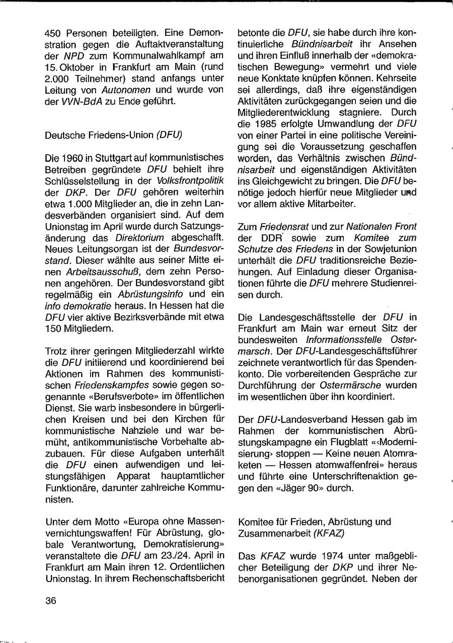 450 Personen beteiligten. Eine Demonbetonte die DFU, sie habe durchihre konstration gegen die Auftaktveranstaltung tinuierliche Bündnisarbeit ihr Ansehen der NPD zum Kommunalwahlkampf am und ihren Einfluß innerhalb der "demokra15. Oktober in Frankfurt am Main (rund tischen Bewegung" vermehrt und viele 2.000 Teilnehmer) stand anfangs unter neue Konktate knüpfen können. Kehrseite Leitung von Autonomen und wurde von sei allerdings, daß ihre eigenständigen der VVN-BdA zu Ende geführt. Aktivitäten zurückgegangen seien und die Mitgliederentwicklung stagniere. Durch die 1985 erfolgte Umwandlung der DFU Deutsche Friedens-Union (DFU) von einer Partei in eine politische Vereinigung sei die Voraussetzung geschaffen Die 1960 in Stuttgart auf kommunistisches worden, das Verhältnis zwischen BündBetreiben gegründete DFU behielt ihre nisarbeit und eigenständigen Aktivitäten Schlüsselstellung in der Volksfrontpolitik ins Gleichgewicht zu bringen. Die DFU beder DKP. Der DFU gehören weiterhin nötige jedoch hierfür neue Mitglieder und etwa 1.000 Mitglieder an, die in zehn Lanvor allem aktive Mitarbeiter. desverbänden organisiert sind. Auf dem Unionstag im April wurde durch SatzungsZum Friedensrat und zur Nationalen Front änderung das Direktorium abgeschafft. der DDR' sowie zum Komitee zum Neues Leitungsorgan ist der BundesvorSchutze des Friedens in der Sowjetunion stand. Dieser wählte aus seiner Mitte eiunterhält die DFU traditionsreiche Bezienen Arbeitsausschuß, dem zehn Persohungen. Auf Einladung dieser Organisanen angehören. Der Bundesvorstand gibt tionen führte die DFU mehrere Studienreiregelmäßig ein Abrüstungsinfo und ein sen durch. info demokratie heraus. In Hessen hat die DFU vier aktive Bezirksverbände mit eiwa Die Landesgeschäftsstelle der DFU in 150 Mitgliedern. Frankfurt am Main war emeut Sitz der bundesweiten Informationsstelle OsterTrotz ihrer geringen Mitgliederzahl wirkte marsch. Der DFU-Landesgeschäftsführer die DFU initiierend und koordinierend bei zeichnete verantwortlich für das SpendenAktionen im Rahmen des kommunistikonto. Die vorbereitenden Gespräche zur schen Friedenskampfes sowie gegen soDurchführung der Ostermärsche wurden genannte "Berufsverbote" im öffentlichen im wesentlichen über ihn koordiniert. Dienst. Sie warb insbesondere in bürgerlichen Kreisen und bei den Kirchen für Der DFU-Landesverband Hessen gab im kommunistische Nahziele und war beRahmen der kommunistischen Abrümüht, antikommunistische Vorbehalte abstungskampagne ein Flugblatt "<Modernizubauen. Für diese Aufgaben unterhält sierung" stoppen -- Keine neuen Atomradie DFU einen aufwendigen und leiketen -- Hessen atomwaffenfrei" heraus stungsfähigen Apparat hauptamtlicher und führte eine Unterschriftenaktion geFunktionäre, darunter zahlreiche Kommugen den "Jäger 90" durch. nisten. Unter dem Motto "Europa ohne MassenKomitee für Frieden, Abrüstung und vernichtungswaffen! Für Abrüstung, gloZusammenarbeit (KFAZ) bale Verantwortung, Demokratisierung" veranstaltete die DFU am 23./24. April in Das KFAZ wurde 1974 unter maßgebliFrankfurt am Main ihren 12. Ordentlichen cher Beteiligung der DKP und ihrer NeUnionstag. In ihrem Rechenschaftsbericht benorganisationen gegründet. Neben der 36