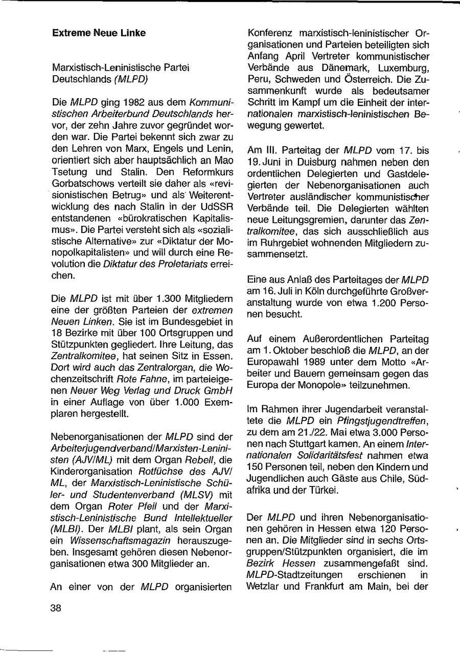Extreme Neue Linke Konferenz marxistisch-leninistischer Organisationen und Parteien beteiligten sich Anfang April Vertreter kommunistischer Marxistisch-Leninistische Partei Verbände aus Dänemark, Luxemburg, Deutschlands {MLPD) Peru, Schweden und Österreich. Die Zusammenkunft wurde als bedeutsamer Die MLPD ging 1982 aus dem KommuniSchritt im Kampf um die Einheit der intersüschen Arbeiterbund Deutschlands hernationalen rnarxistisch-leninistischen Bevor, der zehn Jahre zuvor gegründet worwegung gewertet. den war. Die Partei bekennt sich zwar zu den Lehren von Marx, Engels und Lenin, Am Ili. Parteitag der MLPD vom 17. bis orientiert sich aber hauptsächlich an Mao 19. Juni in Duisburg nahmen neben den Tsetung und Stalin. Den Reformkurs ordentlichen Delegierten und GastdeleGorbatschows verteilt sie daher als "revigierten der Nebenorganisationen auch sionistischen Betrug" und als WeiterentVertreter ausländischer kommunistischer wicklung des nach Stalin in der UdSSR Verbände teil. Die Delegierten wählten entstandenen "bürokratischen Kapitalisneue Leitungsgremien, darunter das Zenmus". Die Partei versteht sich als "sozialitralkomitee, das sich ausschließlich aus stische Alternative" zur "Diktatur der Moim Ruhrgebiet wohnenden Mitgliedern zunopolkapitalisten" und will durch eine Resammenseitzt. volution die Diktatur des Proletariats erreichen. Eine aus Anlaß des Parteitages der MLPD am 16. Juli in Köln durchgeführte GroßverDie MLPD ist mit über 1.300 Mitgliedern anstaltung wurde von etwa 1.200 Persoeine der größten Parteien der extremen nen besucht. Neuen Linken. Sie ist im Bundesgebiet in 18 Bezirke mit über 100 Ortsgruppen und Auf einem Außerordentlichen Parteitag Stützpunkten gegliedert. Ihre Leitung, das am 1. Oktober beschloß die MLPD, an der Zentralkomitee, hat seinen Sitz in Essen. Europawahl 1989 unter dem Motto "ArDort wird auch das Zentralorgan, die Wobeiter und Bauern gemeinsam gegen das chenzeitschrift Rote Fahne, im parteieigeEuropa der Monopole"teilzunehmen. nen Neuer Weg Verlag und Druck GmbH in einer Auflage von über 1.000 ExemIm Rahmen ihrer Jugendarbeit veranstalplaren hergestellt. tete die MLPD ein Pfingstiugendtreffen, zu dem am 21./22. Mai etwa 3.000 PersoNebenorganisationen der MLPD sind der nen nach Stuttgart kamen, An einem InterArbeiterjugendverband/Marxisten-Lenininationalen Solidaritätsfest nahmen etwa sten (AJV/ML) mit dem Organ Rebell, die 150 Personen teil, neben den Kindern und Kinderorganisation Rotfüchse des AJV/ Jugendlichen auch Gäste aus Chile, SüdML, der Marxistisch-Leninistische Schüafrika und der Türkei. lerund Studentenverband (MLSYV) mit dem Organ Roter Pfeil und der Mandstisch-Leninistische Bund Intellektueller Der MLPD und ihren Nebenorganisatio(MLBI). Der MLBI plant, als sein Organ nen gehören in Hessen etwa 120 Persoein Wissenschaftsmagazin herauszugenen an. Die Mitglieder sind in sechs Ortsben. Insgesamt gehören diesen Nebenorgruppen/Stützpunkten organisiert, die im ganisationen etwa 300 Mitglieder an. Bezirk Hessen zusammengefaßt sind. MLPD-Stadtzeitungen erschienen in An einer von der MLPD organisierten Wetzlar und Frankfurt am Main, bei der 38