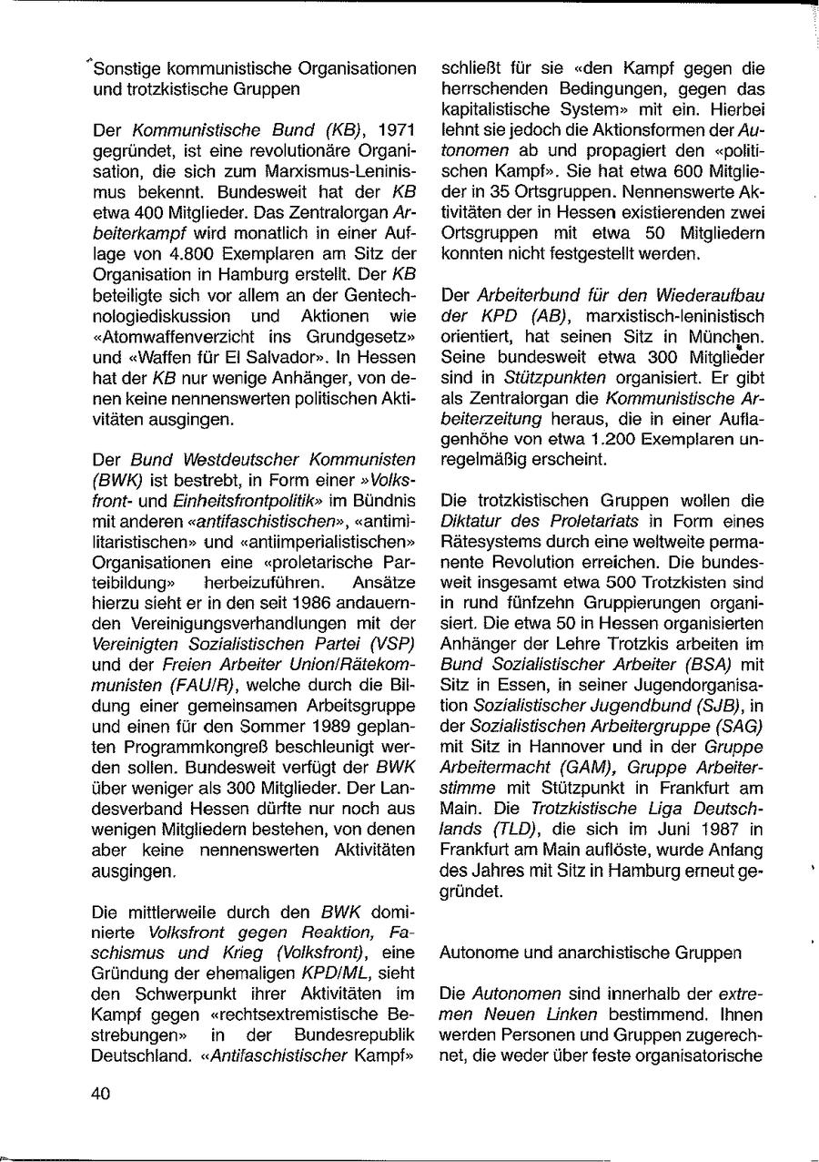 "Sonstige kommunistische Organisationen schließt für sie "den Kampf gegen die und trotzkistische Gruppen herrschenden Bedingungen, gegen das kapitalistische System" mit ein. Hierbei Der Kommunistische Bund (KB), 1971 lehnt sie jedoch die Aktionsformen der Augegründet, ist eine revolutionäre Organitonomen ab und propagiert den "politisation, die sich zum Marxismus-Leninisschen Kampf". Sie hat etwa 600 Mitgliemus bekennt. Bundesweit hat der KB der in 35 Ortsgruppen. Nennenswerte Aketwa 400 Mitglieder. Das Zentralorgan Artivitäten der in Hessen existierenden zwei beiterkampf wird monatlich in einer AufOrtsgruppen mit etwa 50 Mitgliedern lage von 4.800 Exemplaren am Sitz der konnten nicht festgestellt werden. Organisation in Hamburg erstelit. Der KB beteiligte sich vor allem an der GeniechDer Arbeiterbund für den Wiederaufbau nologiediskussion und Aktionen wie der KPD (AB), marxistisch-leninistisch "Atomwaffenverzicht ins Grundgesetz" orientiert, hat seinen Sitz in München. und "Waffen für Ei Salvador". In Hessen Seine bundesweit etwa 300 Mitglieder hat der KB nur wenige Anhänger, von desind in Stützpunkten organisiert. Er gibt nen keine nennenswerten politischen Aktials Zentraiorgan die Kommunistische Arvitäten ausgingen. beiterzeitung heraus, die in einer Auflagenhöhe von etwa 1.200 Exemplaren unDer Bund Westdeutscher Kommunisten regelmäßig erscheint. (BWK) ist bestrebt, in Form einer "Volksfrontund Einheitsfrontpolitik" im Bündnis Die trotzkistischen Gruppen wollen die mit anderen "antifaschistischen", "antimiDiktatur des Proletariats in Form eines litaristischen" und "antiimperialistischen" Rätesystems durch eine weltweite permaOrganisationen eine "proletarische Parnente Revolution erreichen. Die bundesteibildung" herbeizuführen. Ansätze weit insgesamt etwa 500 Trotzkisten sind hierzu sieht er in den seit 1986 andauernin rund fünfzehn Gruppierungen organiden Vereinigungsverhandlungen mit der siert. Die etwa 50 in Hessen organisierten Vereinigten Sozialistischen Partei (VSP) Anhänger der Lehre Trotzkis arbeiten im und der Freien Arbeiter Union/RätekomBund Sozialistischer Arbeiter (BSA) mit munisten (FAU/R), welche durch die BilSitz in Essen, in seiner Jugendorganisadung einer gemeinsamen Arbeitsgruppe tion Sozialistischer Jugendbund (SJB), in und einen für den Sommer 1989 geplander Sozialistischen Arbeitergruppe (SAG) ten Programmkongreß beschleunigt wermit Sitz in Hannover und in der Gruppe den sollen. Bundesweit verfügt der BWK Arbeitermacht (GAM), Gruppe Arbeiterüber weniger als 300 Mitglieder. Der Lanstimme mit Stützpunkt in Frankfurt am desverband Hessen dürfte nur noch aus Main. Die Trotzkistische Liga Deutschwenigen Mitgliedern bestehen, von denen lands (TLD), die sich im Juni 1987 in aber keine nennenswerten Aktivitäten Frankfurt am Main auflöste, wurde Anfang ausgingen. des Jahres mit Sitz in Hamburg erneut gegründet. Die mittierweile durch den BWK dominierte Volksfront gegen Reaktion, Faschismus und Kreg (Volksiront), eine Autonome und anarchistische Gruppen Gründung der ehemaligen KPD/ML, sieht den Schwerpunkt ihrer Aktivitäten im Die Autonomen sind innerhalb der extreKampf gegen "rechtsextremistische Bemen Neuen Linken bestimmend. Ihnen strebungen" in der Bundesrepublik werden Personen und Gruppen zugerechDeutschland. "Antifaschistischer Kampf" net, die weder über feste organisatorische 40
