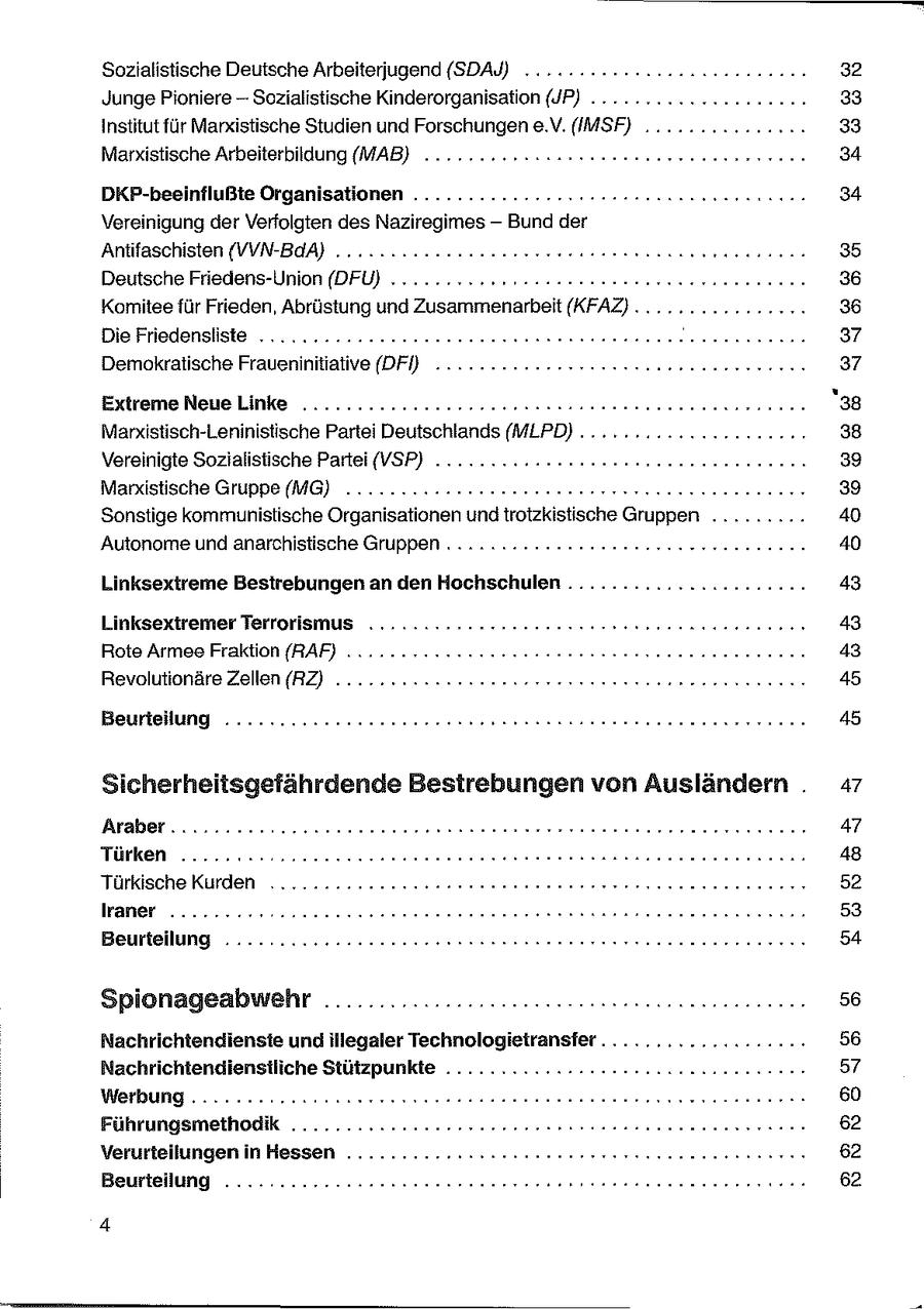 Sozialistische Deutsche Arbeiterjugend (SDAY) ....... 32 Junge Pioniere -- Sozialistische Kinderorganisation (JP) .......nnneeeeeenn en 33 Institut für Marxistische Studien und Forschungen e.V. (IMSF) .......222220.. 33 Marxistische Arbeiterbildung (MAB) ........22ccaeseeeeenurr nenn rennen 34 DKP-beeinflußte Organisationen ..............rs22eeeasnsnnesnnnncnn 34 Vereinigung der Verfolgten des Naziregimes -- Bund der Antifaschisten (VVN-BdA) ...... vun. 85 Deutsche Friedens-Union (DFÜ) ..... rss sesasseeeeeeeearen ernennen 36 Komitee für Frieden, Abrüstung und Zusammenarbeit (KFAZ) ................ 36 Die Friedensliste ...........2220ueeesneseeeeeeeseneennn nennen nenne 37 Demokratische Fraueninitiative (DFÜ) .... 2.222.202 eeneesnnnennneerenenen 37 Extreme Neue Linke .......222222eeeeesennene rennen neennenareenen '38 Marxistisch-Leninistische Partei Deutschlands (MLPD) .. 38 Vereinigte Sozialistische Partei (VSP) ..............39 Manxkistische Gruppe (MG) .......22enseeeeneeeneeeesreennn nennen 39 Sonstige kommunistische Organisationen undtrotzkistische Gruppen ......... 40 Autonome und anarchistische Gruppen .....:2222eseeeeeeennenr rennen nen 40 Linksextreme Bestrebungen an den Hochschulen ...............e.2.0043 Linksextremer Terrorismus 43 Rote Armee Fraktion (RAF) .. nn. 48 Revolutionäre Zellen (RZ) ..... 22 csseseeeeerrereneennn ernennen nn 45 [=X-11147:3| 117 > ER 45 Sicherheitsgefährdende Bestrebungen von Ausländern . 47 [1 |) -) 47 Türken ....... Soouuueeeeneeeeeneneneeeeeeennrnennnn nennen nn 48 Türkische Kurden ...........2nn0sueeeneeeennereer ern n nase nne nenn 52 lraner .....2220 2oeeneeneneeeeeeeeeeeen een eeeeeeeenerenn 53 Beurteilung .........2.2222220ceereesseeeneenerenesnnnnenneneneren 54 Spionageabwehr ...................eeneesesenennennnennen 56 Nachrichtendienste und illegaler Technologietransfer...................: 56 Nachrichtendienstliche Stützpunkte ...........:--Hrrrenenseeneennne 57 res Werbung ......22222ccuaereeeseeeneneeenenenenene nnenenenenn 60 Führungsmethodik ....... 62 Verurteilungen inHessen ..........rssseeeeeeeerrersene een en nneren 62 Beurteilung ..........:22cesseeesreneerees orten een ener rennen 62 4