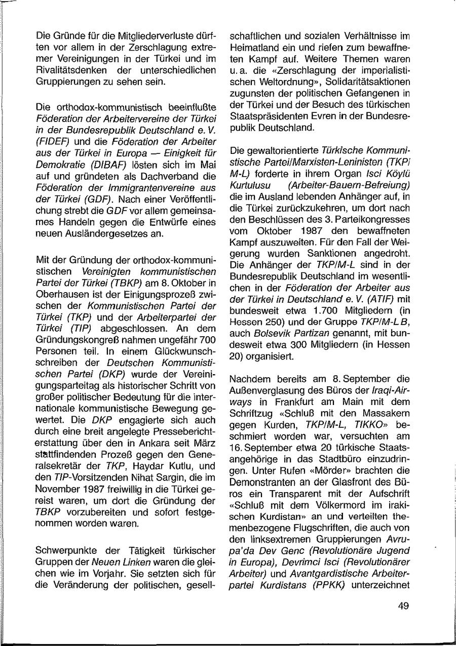Die Gründe für die Mitgliederverluste dürfschaftlichen und sozialen Verhältnisse im ten vor allem in der Zerschlagung exireHeimatland ein und riefen zum bewaffnemer Vereinigungen in der Türkei und im ten Kampf auf. Weitere Themen waren Rivalitätsdenken der unterschiedlichen u.a. die "Zerschlagung der imperialistiGruppierungen zu sehen sein. schen Weltordnung", Solidaritätsaktionen zugunsten der politischen Gefangenen in Die orthodax-kommunistisch beeinflußte der Türkei und der Besuch destürkischen Föderation der Arbeitervereine der Türkei Staatspräsidenten Evren in der Bundesrein der Bundesrepublik Deutschland e.V. publik Deutschland. {FIDEF) und die Föderation der Arbeiter aus der Türkei in Europa -- Einigkeit für Die gewaltorientierte Türkische KommuniDemokratie (DIBAF) lösten sich im Mai stische ParteilMarxisten-Leninisten (TKPi auf und gründeten ais Dachverband die M-L) forderte in ihrem Organ Isci Köylü Föderation der Immigrantenvereine aus Kurtulusu (Arbeiter-Bauern-Befreiung) der Türkei (GDF). Nach einer Veröffentlidie im Ausland lebenden Anhänger auf, in chung strebt die GDF vor allem gemeinsadie Türkei zurückzukehren, um dort nach mes Handeln gegen die Entwürfe eines den Beschlüssen des 3. Parteikongresses neuen Ausländergesetzes ar. vom Oktober 1987 den bewaffneten Kampf auszuweiten. Für den Fall der Weigerung wurden Sanktionen angedroht. Mit der Gründung der orthodox-kommuniDie Anhänger der TKP/M-L sind in der stischen Vereinigten kommunistischen Bundesrepublik Deutschland im wesentliPartei der Türkei (TBKP) am 8. Oktober in chen in der Föderation der Arbeiter aus Oberhausenist der Einigungsprozeß zwider Türkei in Deutschland e.V. (ATIF) mit schen der Kommunistischen Partei der bundesweit etwa 1.700 Mitgliedern (in Türkei (TKP) und der Arbeiterpartei der Hessen 250) und der Gruppe TKP/M-LB, Türkei (TIP) abgeschlossen. An dem auch Bolsevik Partizan genannt, mit bunGründungskongreß nahmen ungefähr 700 desweit etwa 300 Mitgliedern (in Hessen Personen teil. In einem Glückwunsch20) organisiert. schreiben der Deutschen Kommunistischen Partei (DKP) wurde der VereiniNachdem bereits am 8. September die gungsparteitag als historischer Schritt von Außenverglasung des Büros der tragi-Airgroßer politischer Bedeutung für die interways in Frankfurt am Main mit dem nationale kommunistische Bewegung geSchriftzug "Schluß mit den Massakern wertet. Die DKP engagierte sich auch gegen Kurden, TKP/M-L, TIKKO" bedurch eine breit angelegte Presseberichtschmiert worden war, versuchten am erstattung über den in Ankara seit März 16. September etwa 20 türkische Staatsstattfindenden Prozeß gegen den Geneangehörige in das Stadtbüro einzudrinralsekretär der TKP, Haydar Kutlu, und gen. Unter Rufen "Mörder" brachten die den TIP-Vorsitzenden Nihat Sargin, die im Demonstranten an der Glasfront des BüNovember 1987 freiwillig in die Türkei getos ein Transparent mit der Aufschrift reist waren, um dort die Gründung der "Schluß mit dem Völkermord im irakiTBKP vorzubereiten und sofort fesigeschen Kurdistan" an und verieilten ihenommen worden waren. menbezogene Flugschriften, die auch von den linksextremen Gruppierungen AvruSchwerpunkte der Tätigkeit türkischer pa'da Dev Genc (Revolutionäre Jugend Gruppen der Neuen Linken waren die gleiin Europa), DevrimciIsci (Revolutionärer chen wie im Vorjahr. Sie setzten sich für Arbeiter) und Avantgardistische Arbeiterdie Veränderung der politischen, gesellpartei Kurdistans (PPKK) unterzeichnet 49