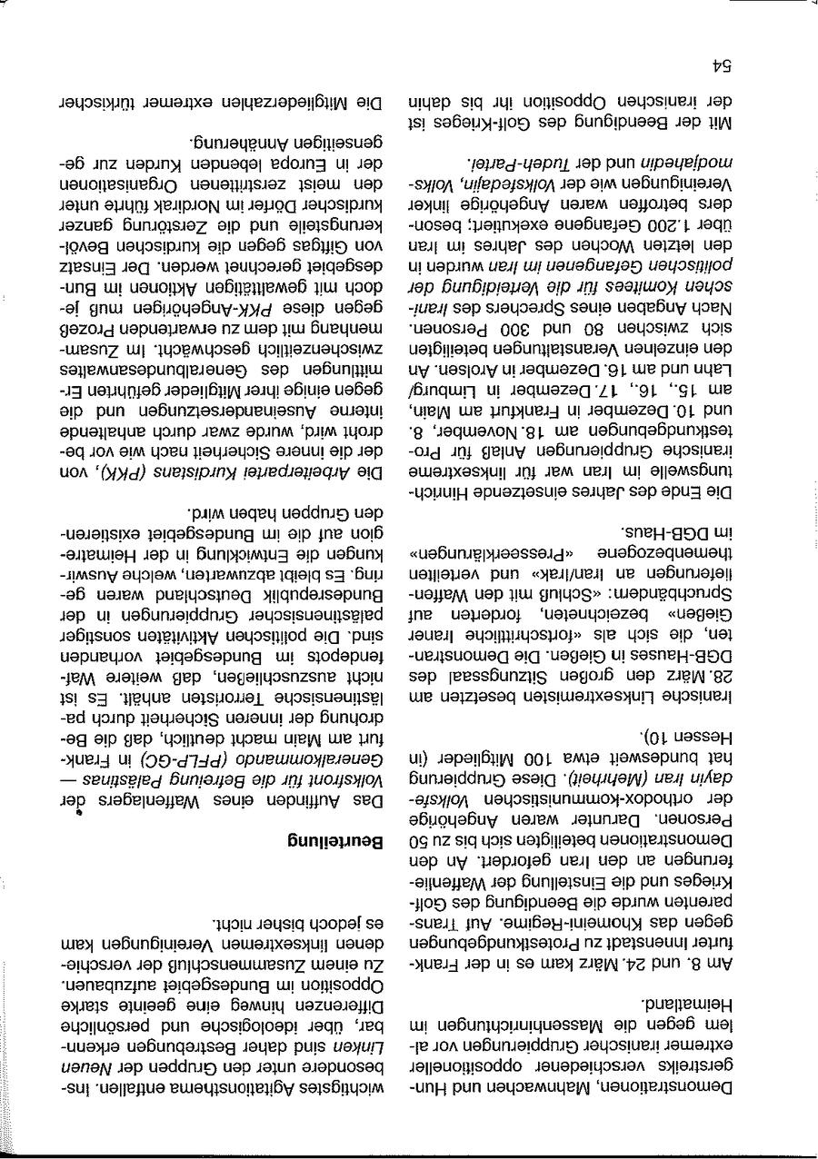 54 türkischer extremer Mitgliederzahlen Die dahin bis ihr Opposition iranischen der ist Golf-Krieges des Beendigung der Mit Annäherung. genseitigen gezur Kurden lebenden Europa in der Tudeh-Partei. der und modjahedin Organisationen zerstritienen meist den VolksVolksfedajin, der wie Vereinigungen unter führte Nordirak im Dörfer kurdischer linker Angehörige waren betroffen ders ganzer Zerstörung die und kerungsteile besonexekutiert; Gefangene 1.200 über Bevölkurdischen die gegen Giftgas von Iran im Jahres des Wochen letzten den Einsatz Der werden. gerechnet desgebiet in wurden Iran im Gefangenen politischen Bunim Aktionen gewalttätigen mit doch der Verteidigung die für Komitees schen jemuß PKK-Angehörigen diese gegen Iranides Sprechers eines Angaben Nach Prozeß erwartenden zu dem mit menhang Personen. 300 und 80 zwischen sich ZusamIm geschwächt. zwischenzeitlich beteiligten Veranstaltungen einzelnen den Generalbundesanwaltes des mittlungen An Arolsen. in Dezember 16. am und Lahn Ergeführten Mitglieder ihrer einige gegen Limburg/ in Dezember 17. 16., 15., am die und Auseinandersetzungen interne Main, am Frankfurt in Dezember 10. und anhaltende durch zwar wurde wird, droht 8. 18.November, am testkundgebungen bevor wie nach Sicherheit innere die der Profür Anlaß Gruppierungen iranische von (PKK), Kurdistans Arbeiterparte Die linksextreme für war Iran im tungswelle Hinricheinsetzende Jahres des Ende Die wird. haben Gruppen den existierenBundesgebiet im die auf gion DGB-Haus. im Heimatreder in Entwicklung die kungen "Presseerklärungen" themenbezogene Auswirwelche abzuwarten, bleibt Es ring. verteilten und Iran/rak" an lieferungen gewaren Deutschland Bundesrepublik Waffenden mt "Schluß Spruchbändern: der in Gruppierungen palästinensischer auf forderten bezeichneten, Gießen" sonstiger Aktivitäten politischen Die sind. Iraner "fortschrittliche als sich die ten, vorhanden Bundesgebiet im fendepots DemonstranDie Gießen. in DGB-Hauses Wafweitere daß auszuschlie3en, nicht des Sitzungssaal großen den 28.März ist Es anhält. Terroristen lästinensische am besetzten Linksextremisten Iranische padurch Sicherheit inneren der drohung Bedie daß deutlich, macht Main am furt 10). Hessen Frankin (PFLP-GC) Generalkommando (in Mitglieder 100 etwa bundesweit hat -- Palästinas Befreiung die für Volksfront Gruppierung Diese (Mehrheit). Iran dayin Volksfeorinodox-kommunistischen der der Waffenlagers eines Auffinden Das Angehörige waren Darunter Personen. Beurteilung 50 zu bis sich beteiligten Demonstrationen den An gefordert. Iran den an ferungen Waffenlieder Einstellung die und Krieges Golfdes Beendigung die wurde parenten nicht. bisher jedoch es TransAuf Khomeni-Regime. das gegen kam Vereinigungen linksextremen denen Protestkundgebungen zu Innenstadt furter verschieder Zusammenschluß einem Zu Frankder in es kam März 24. und 8. Am aufzubauen. Bundesgebiet im Opposition starke geeinte eine hinweg Differenzen Heimatland. persönliche und ideologische über bar, im Massenhinrichtungen die gegen lem erkennBestrebungen daher sind Linken alvor Gruppierungen iranischer extremer Neuen der Gruppen den unter besondere oppositioneller verschiedener gerstreiks Insentfallen. Agitationsthema wichtigstes Hunund Mahnwachen Demonstrationen,