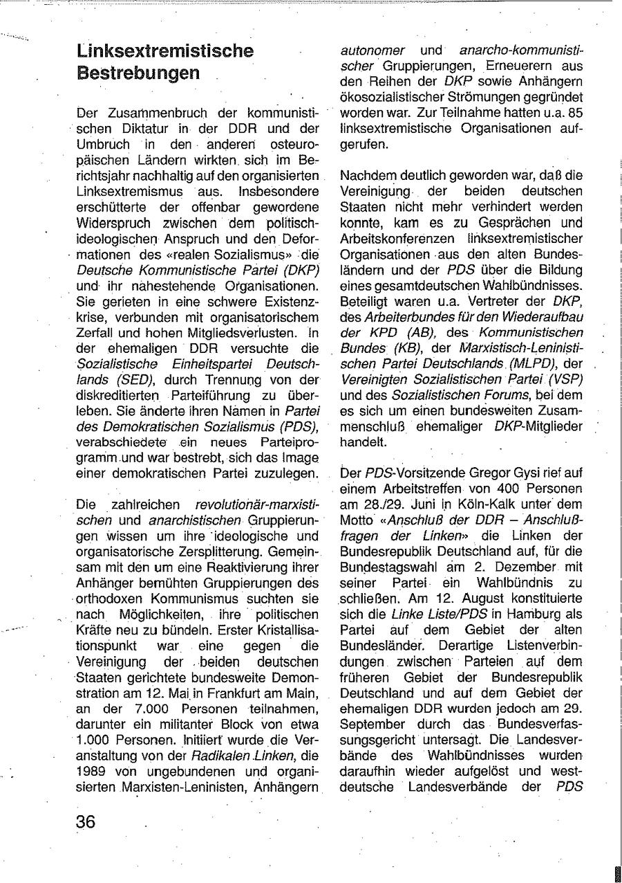 Linksextremistische autonomer und anarcho-kommunistischer Gruppierungen, Erneuerern aus Bestrebungen den Reihen der DKP sowie Anhängern ökosozialistischer Strömungen gegründet Der Zusammenbruch der kommunistiworden war. Zur Teilnahme hatten u.a. 85 schen Diktatur in der DDR und der linksextremistische Organisationen aufUmbruch in den anderen osteurogerufen. päischen Ländern wirkten sich im Berichtsjahr nachhaltig auf den organisierten Nachdem deutlich geworden war, daß die Linksextremismus aus. Insbesondere Vereinigung der beiden deutschen erschütterte der offenbar gewordene Staaten nicht mehr verhindert werden Widerspruch zwischen dem politischkonnte, kam es zu Gesprächen und ideologischen Anspruch und den DeforArbeitskonferenzen linksextremistischer mationen des "realen Sozialismus" die Organisationen aus den alten BundesDeutsche Kommunistische Partei (DKP) ländern und der PDS über die Bildung und ihr nahestehende Organisationen. eines gesamtdeutschen Wahlbündnisses. Sie gerieten in eine schwere ExistenzBeteiligt waren u.a. Vertreter der DKP, krise, verbunden mit organisatorischem des Arbeiterbundes für den Wiederaufbau Zerfall und hohen Mitgliedsverlusten. In der KPD (AB), des Kommunistischen der ehemaligen DDR versuchte die Bundes (KB), der Marxistisch-LeninistiSozialistische Einheitspartei Deutschschen Partei Deutschlands (MLPD), der lands (SED), durch Trennung von der Vereinigten Sozialistischen Partei (VSP) diskreditierten Parteiführung zu überund des Sozialistischen Forums, bei dem leben. Sie änderte ihren Namen in Partei es sich um einen bundesweiten Zusamdes Demokratischen Sozialismus (PDS), menschluß ehemaliger DKP-Mitglieder verabschiedete ein neues Parteiprohandelt. gramm und war besirebt, sich das Image einer demokratischen Partei zuzulegen. Der PDS-Vorsitzende Gregor Gysi rief auf einem Arbeitstreffen von 400 Personen Die zahlreichen revolutionär-marxistiam 28./29. Juni in Köln-Kalk unter dem schen und anarchistischen GruppierunMotto "Anschluß der DDR -- Anschlußgen wissen um ihre 'ideologische und fragen der Linken" die Linken der organisatorische Zersplitterung. GemeinBundesrepublik Deutschland auf, für die sam mit den um eine Reaktivierung ihrer Bundestagswahl am 2. Dezember mit Anhänger bemühten Gruppierungen des seiner Partei ein Wahlbündnis zu orthodoxen Kommunismus suchten sie schließen. Am 12. August konstituierte nach Möglichkeiten, ihre politischen sich die Linke Liste/PDS in Hamburg als Kräfte neu zu bündeln. Erster KristallisaPartei auf dem Gebiet der alten tionspunkt war eine gegen die Bundesländer. Derartige ListenverbinVereinigung der beiden deutschen dungen zwischen Parteien auf dem Staaten gerichtete bundesweite Demonfrüheren Gebiet der Bundesrepublik stration am 12. Mai in Frankfurt am Main, Deutschland und auf dem Gebiet der an der 7.000 Personen teilnahmen, ehemaligen DDR wurden jedoch am 29. darunter ein militanter Block von etwa September durch das Bundesverfas1.000 Personen. Initiiert wurde die Versungsgericht untersagt. Die Landesveranstaltung von der Radikalen Linken, die bände des Wahlbündnisses wurden 1989 von ungebundenen und organidaraufhin wieder aufgelöst und westsierten Marxisten-Leninisten, Anhängern deutsche Landesverbände der PDS 36