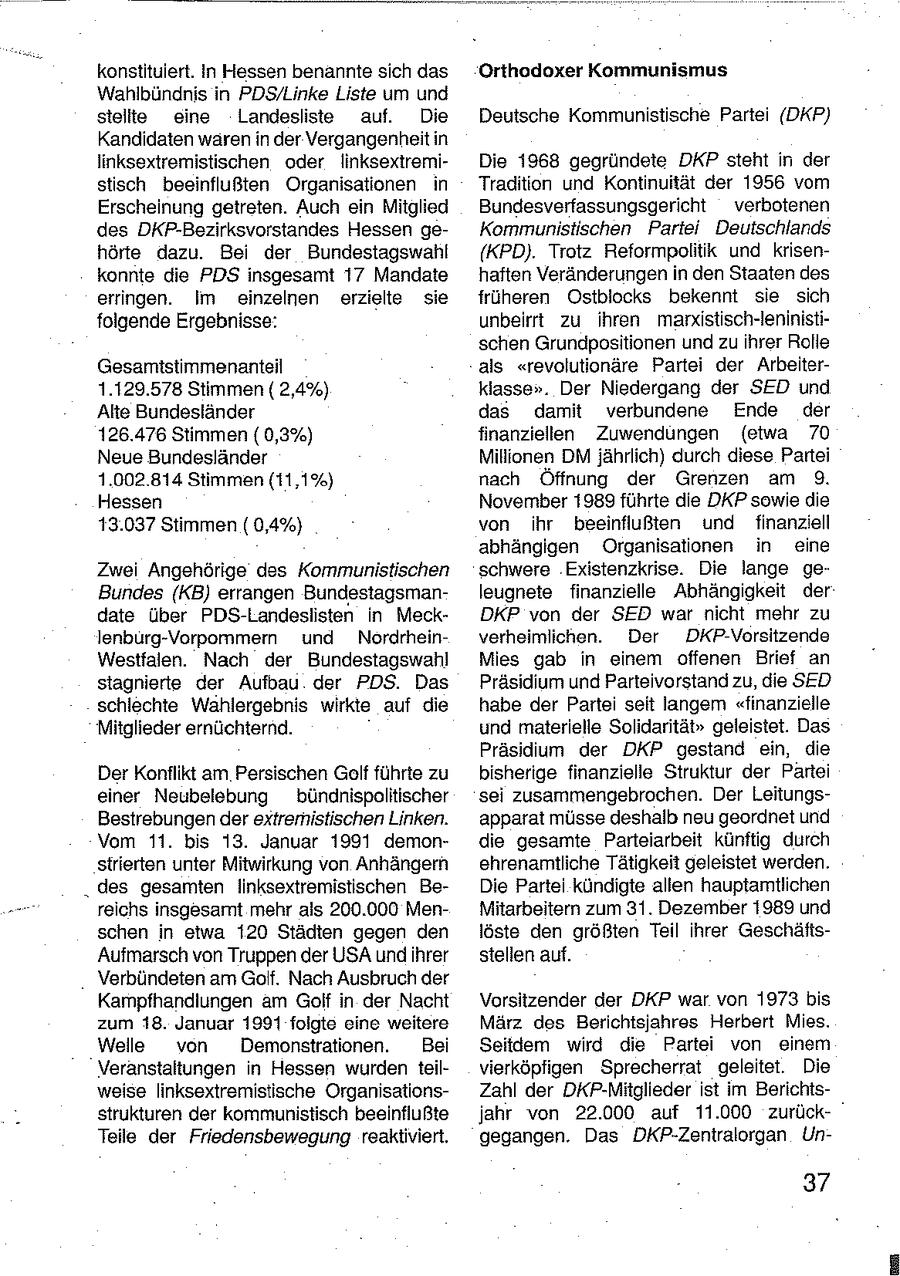konstituiert. In Hessen benannte sich das Orthodoxer Kommunismus Wahlbündnis in PDS/Linke Liste um und stellte eine Landesliste auf. Die Deutsche Kommunistische Partei (DKP) Kandidaten wären in der Vergangenheit in linksextremistischen oder linksextremiDie 1968 gegründete DKP steht in der stisch beeinflußten Organisationen in Tradition und Kontinuität der 1956 vom Erscheinung getreten. Auch ein Mitglied Bundesverfassungsgericht verbotenen des DKP-Bezirksvorstandes Hessen geKommunistischen Partei Deutschlands hörte dazu. Bei der Bundestagswahl (KPD). Trotz Reformpolitik und krisenkonnte die PDS insgesamt 17 Mandate haften Veränderungen in den Staaten des erringen. im einzelnen erzielte sie früheren Ostblocks bekennt sie sich folgende Ergebnisse: unbeirrt zu ihren marxistisch-leninistischen Grundpositionen und zu ihrer Rolle Gesamitstimmenanteil als "revolutionäre Partei der Arbeiter1.129.578 Stimmen ( 2,4%) klasse". Der Niedergang der SED und Alte Bundesländer das damit verbundene Ende der 126.476 Stimmen ( 0,3%) finanziellen Zuwendungen (etwa 70 Neue Bundesländer Millionen DM jährlich) durch diese Partei 1.002.814 Stimmen (11,1%) nach Öffnung der Grenzen am 9. Hessen November 1989 führte die DKP sowie die 13.037 Stimmen ( 0,4%) von ihr beeinflußten und finanziell abhängigen Organisationen in eine Zwei Angehörige des Kommunistischen schwere Existenzkrise. Die lange geBundes (KB) errangen Bundestagsmanleugnete finanzielle Abhängigkeit der date über PDS-Landeslisten In MeckDKP von der SED war nicht mehr zu lenburg-Vorpommern und Nordrheinverheimlichen. Der DKP-Vorsitzende Westfalen. Nach der Bundestagswahl Mies gab in einem offenen Brief an stagnierte der Aufbau der PDS. Das Präsidium und Parteivorstand zu, die SED schlechte Wahlergebnis wirkte auf die habe der Partei seit langem "finanzielle Mitglieder ernüchternd. und materielle Solidarität" geleistet. Das Präsidium der DKP gestand ein, die Der Konflikt am Persischen Golf führte zu bisherige finanzielle Struktur der Partei einer Neubelebung bündnispolitischer sei zusammengebrochen. Der LeitungsBestrebungen der extremistischen Linken. apparat müsse deshalb neu geordnet und Vom 11. bis 13. Januar 1991 demondie gesamte Parteiarbeit künftig durch strierten unter Mitwirkung von Anhängern ehrenamtliche Tätigkeit geleistet werden. des gesamten linksextremistischen BeDie Partei kündigte allen hauptamtlichen reichs insgesamt mehr als 200.000 MenMitarbeitern zum 31. Dezember 1989 und schen in etwa 120 Städten gegen den löste den größten Teil ihrer GeschäftsAufmarsch von Truppen der USA und ihrer stellen auf. Verbündeten am Golf. Nach Ausbruch der Kampfhandlungen am Golf in der Nacht Vorsitzender der DKP war von 1973 bis zum 18. Januar 1991 folgte eine weitere März des Berichtsjahres Herbert Mies. Welle von Demonstrationen. Bei Seitdem wird die Partei von einem Veranstaltungen in Hessen wurden teilvierköpfigen Sprecherrat geleitet. Die weise linksextremistische OrganisationsZahl der DKP-Mitglieder ist im Berichtsstrukturen der kommunistisch beeinflußte jahr von 22.000 auf 11.000 zurückTeile der Friedensbewegung reaktiviert. gegangen. Das DKP-Zentralorgan Un37