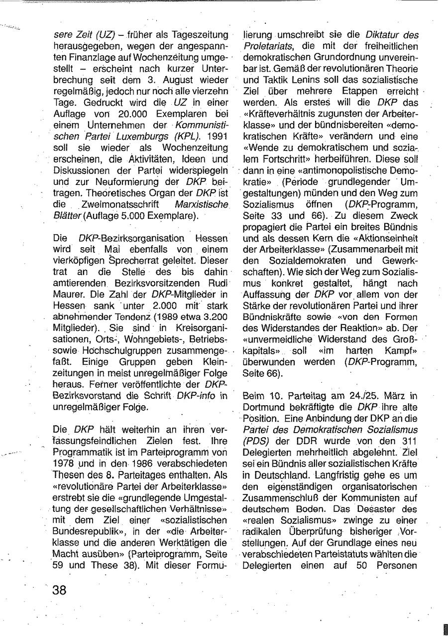 sere Zeit (UZ} - früher als Tageszeitung lierung umschreibt sie die Diktatur des herausgegeben, wegen der angespannProletariats, die mit der freiheitlichen ten Finanzlage auf Wochenzeitung umgedemokratischen Grundordnung unvereinstellt -- erscheint nach kurzer Unterbar ist. Gemäß der revolutionären Theorie brechung seit dem 3. August wieder und Taktik Lenins soll das sozialistische regelmäßig, jedoch nur nochalle vierzehn Ziel über mehrere Etappen erreicht Tage. Gedruckt wird die UZ in einer werden. Als erstes will die DKP das Auflage von 20.000 Exemplaren bei "Kräfteverhältnis zugunsten der Arbeitereinem Unternehmen der Kommunistiklasse" und der bündnisbereiten "demoschen Partei Luxemburgs (KPL). 1991 kratischen Kräfte" verändern und eine soll sie wieder als Wochenzeitung "Wende zu demokratischem und soziaerscheinen, die Aktivitäten, Ideen und lem Fortschritt" herbeiführen. Diese soll Diskussionen der Partei widerspiegeln dann in eine "antimonopolistische Demound zur Neuformierung der DKP beikratie" (Periode grundiegender Umtragen. Theoretisches Organ der DKPist gestaltungen) münden und den Weg zum die Zweimonatsschrift Marxistische Sozialismus öffnen (DKP-Programm, Blätter (Auflage 5.000 Exemplare). Seite 33 und 66). Zu diesem Zweck propagiert die Partei ein breites Bündnis Die DKP-Bezirksorganisation Hessen und als dessen Kern die "Aktionseinheit wird seit Mai ebenfalls von einem der Arbeiterklasse" (Zusammenarbeit mit vierköpfigen Sprecherrat geleitet. Dieser den Sozialdemokraten und Gewerktrat an die Stelle des bis dahin schaften). Wie sich der Weg zum Sozialisamtierenden Bezirksvorsitzenden Rudi mus konkret gestaltet, hängt nach Maurer. Die Zahl der DKP-Mitglieder in Auffassung der DKP vor allem von der Hessen sank unter 2.000 mit stark Stärke der revolutionären Partei und ihrer abnehmender Tendenz (1989 etwa 3.200 Bündniskräfte sowie "von den Formen Mitglieder). Sie sind in Kreisorganides Widerstandes der Reaktion" ab. Der sationen, Orts-, Wohngebiets-, Betriebs"unvermeidliche Widerstand des Großsowie Hochschulgruppen zusammengekapitals" soll "im harten Kampf" faßt. Einige Gruppen geben Kleinüberwunden werden ({DKP-Programm, zeitungen in meist unregelmäßiger Folge Seite 66). heraus. Ferner veröffentlichte der DKPBezirksvorstand die Schrift DKP-info in Beim 10. Parteitag am 24./25. März in unregelmäßiger Folge. Dortmund bekräftigte die DKP ihre alte Position. Eine Anbindung der DKP an die Die DKP hält weiterhin an ihren verPartei des Demokratischen Sozialismus . tassungsfeindlichen Zielen fest. Ihre (PDS) der DDR wurde von den 311 Programmatik ist im Parteiprogramm von Delegierten mehrheitlich abgelehnt. Ziel 1978 und in den 1986 verabschiedeten sei ein Bündnis aller sozialistischen Kräfte Thesen des8. Parteitages enthalten, Als in Deutschland. Langfristig gehe es um "revolutionäre Partei der Arbeiterklasse" den eigenständigen organisatorischen erstrebt sie die "grundlegende UmgestalZusammenschluß der Kommunisten auf tung der gesellschaftlichen Verhältnisse" deutschem Boden. Das Desaster des mit dem Ziel einer "sozialistischen "realen Sozialismus" zwinge zu einer Bundesrepublik", in der "die Arbeiterradikalen Überprüfung bisheriger Vorklasse und die anderen Werktätigen die stellungen. Auf der Grundlage eines neu Macht ausüben" (Parteiprogramm, Seite verabschiedeten Parteistatuts wählten die 59 und These 38). Mit dieser FormuDelegierten einen auf 50 Personen 38
