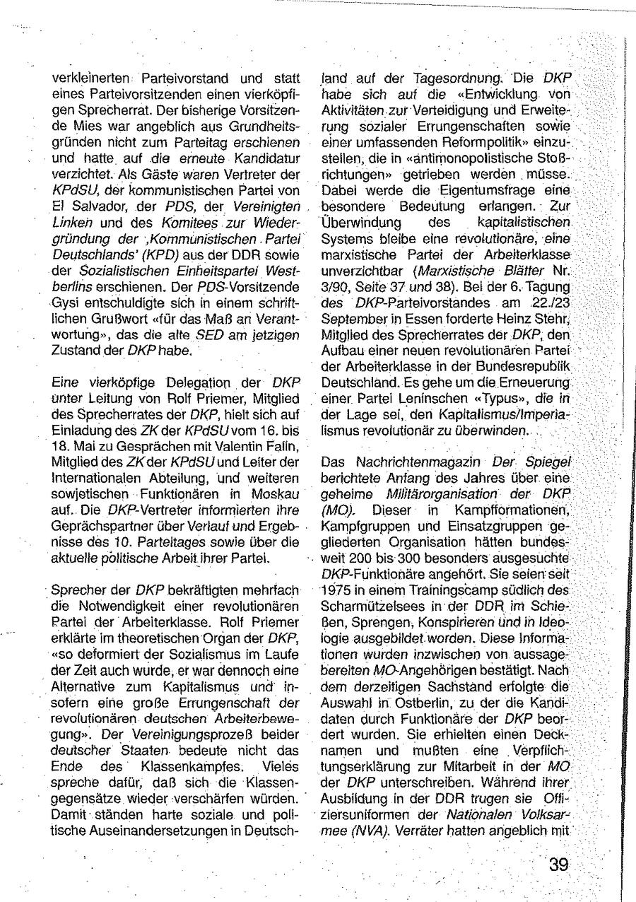 verkleinerten Parteivorstand und staft land auf der Tagesordnung. Die DKP eines Parteivorsitzenden einen vierköpfihabe sich auf die "Entwicklung von gen Sprecherrat. Der bisherige VorsitzenAktivitäten zur Verteidigung und Erweitede Mies war angeblich aus Grundheitsrung sozialer Errungenschaften sowie gründen nicht zum Parteitag erschienen einer umfassenden Reformpolitik" einzuund hatte auf die erneute Kandidatur stellen, die in "antimonopolistische Stoßverzichtet. Als Gäste waren Vertreter der richtungen" getrieben werden müsse. KPdSU, der kommunistischen Partei von Dabei werde die Eigentumsfrage eine EI Salvador, der PDS, der Vereinigten besondere Bedeutung erlangen. Zur _Linken und des Komitees zur WiederÜberwindung des kapitalistischen gründung der 'Kommunistischen . Partei Systems bleibe eine revolutionäre, eine Deutschlands' (KPD) aus der DDR sowie marxistische Partei der Arbelterklasse der Sozialistischen Einheitspartei Westunverzichtbar (Marxistische Blätter Nr. berlins erschienen. Der PDS-Vorsitzende 3/90, Seite 37 und 38). Bel der 6. Tagung Gysi entschuldigte sich in einen schriftdes DKP-Parteivorstandes am 22.123 lichen Grußwort "für das Maß ar VerantSeptember in Essenforderte Heinz Stehr, wortung", das die alte SED am jetzigen Mitglied des Sprecherrates der DKP, den Zustand der DKP habe. Aufbau einer neuen revolutionären Partei der Arbeiterklasse in der Bundesrepublik Eine vierköpfige Delegation der DKP Deutschland. Es gehe um die Emeuerung unter Leitung von Rolf Priemer, Mitglied einer Partei Leninschen "Typus", die in des Sprecherrates der DKP,hielt sich auf der Lage sei, den Kapitalismus/ImperiaEinladung des ZK der KPdSU vom 16. bis lismus revolutionär zu überwinden. 18. Mai zu Gesprächen mit Valentin Falin, Mitglied des ZKder KPdSU und Leiter der Das Nachrichtenmagazin Der Spiegel Internationalen Abteilung, und weiteren berichtete Anfang des Jahres über eine sowjetischen Funktionären in Moskau geheime Militärorganisation der DKP auf. Die DKP-Vertreter informierten ihre (MO). Dieser in Kampfformationen, Geprächspartner über Verlauf und ErgebKampfgruppen und Einsatzgruppen genisse des 10. Parteitages sowie über die gliederten Organisation hätten bundesaktuelle politische Arbeitihrer Partei. weit 200 bis 300 besonders ausgesuchte DKP-Funktionäre angehört. Sie seien seit Sprecher der DKP bekräftigten mehrfach 1975 in einem Trainingscamp südlich des die Notwendigkeit einer revolutionären Scharmützelsees in der DDR im SchiePartei der Arbeiterklasse. Rolf Priemer Ben, Sprengen, Konspirieren und in Ideoerklärte im theoretischen Organ der DKP, logie ausgebildet worden. Diese Informa"so deformiert der Sozialismus im Laufe tionen wurden inzwischen von aussageder Zeit auch wurde, er war dennoch eine bereiten MO-Angehörigen bestätigt. Nach Alternative zum Kapitalismus und indem derzeitigen Sachstand erfolgte die sofern eine große Errungenschaft der Auswahl in Ostberlin, zu der die Kandirevolutionären deutschen Arbeiterhawedaten durch Funktionäre der DKP beorgung". Der Vereinigungsprozeß beider dert wurden. Sie erhielten einen Deckdeutscher Staaten bedeute nicht das namen und mußten eine VerpflichEnde des Klassenkampfes. Vieles tungserklärung zur Mitarbeit in der MO spreche dafür, daß sich die Klassender DKP unterschreiben. Während ihrer gegensätze wieder verschärfen würden. Ausbildung in der DDR trugen sie OffiDamit ständen harte soziale und poliziersuniformen der Nationalen Volksartische Auseinandersetzungen in Deutschmee(NVA). Verräter hatten angeblich mit 39