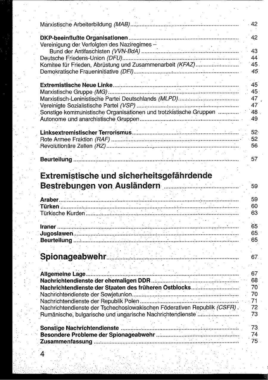 Marxistische Arbeiterbildung (MAB) .u..ennenneneenennerereensntntrnen 42 DKP-beeinflußte Organisationen... 42 Vereinigung der Verfolgten des Naziregimes Bund der Antifaschisten (VVN-BaA). 43 Deutsche Friedens-Union {DFÜ)........ 44 Komitee für Frieden, Abrüstung und Zusammenarbeit it (KFAZ).. 45 Demokratische Fraueninitlative (DFI)..nnnenteeneeenene 45 Extremistische Neue Linke.. 45 Marxistische Gruppe (MG)..... 45 Marxistisch-Leninistische Partei Deutschlands (MLPD) 47. Vereinigte Sozialistische Partei (VSP) nun. 47 Sonstige kommunistische Organisationen und trotzkistische Gruppen 48 Autonome und anarchistische Gruppen... nennen 49 Linksextremistischer Terrorismus 52 Rote Armee Fraktion (RAF) ... 52 Revolutionäre Zellen (RZ)...... 56 Beurteilung .......menenneererenonnneennsaneoronentonsnonennnnnsertnnnnennanseneneersssnassnanen 57 Extremistische und sicherheitsgefährdende Bestrebungen von Ausländern ... 59 Araber..... 59 Türken. .... 60 Türkische Kurden... 63 lraner ......... 65 Jugoslawen 65 Beurteilung .. 65 Spionageabwehr.. Allgemeine Lage.................unssssenaneonesennennnnnannnnnnnnnnnermnnsnsseneosennnnanenseronsaannan DDR Nachrichtendienste der ehemaligen . . . . un eneren nensen un en Nachrichtendienste der Staaten des früheren Östblocks. Nachrichtendienste der Sowjetunion....... Nachrichtendienste der Republik Polen... . Nachrichtendienste der Tschechoslowakischen Föderativen Republik (CSFR) . Rumänische, bulgarische und ungarische Nachrichtendienste "ner Sonstige Nachrichtendienste................ Besondere Probleme der Spionageabwehr Zusammenfassung... 4