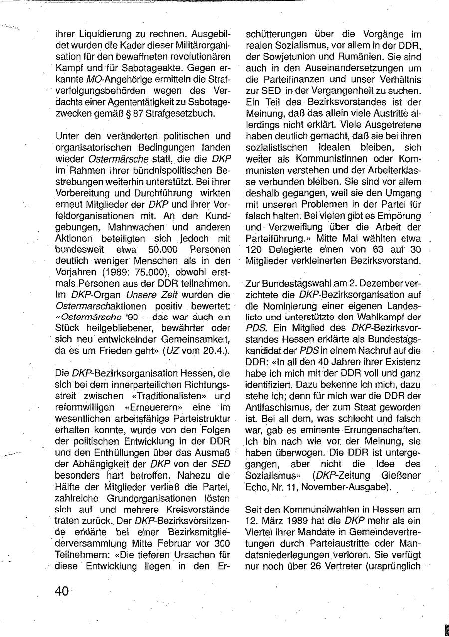 ihrer Liquidierung zu rechnen. Ausgebilschütterungen über die Vorgänge im det wurden die Kader dieser Militärorganirealen Sozialismus, vor allem in der DDR, sation für den bewaffneten revolutionären der Sowjetunion und Rumänien. Sie sind Kampf und für Sabotageakte. Gegen erauch in den Auseinandersetzungen um kannte MO-Angehörige ermitteln die Sirafdie Parteifinanzen und unser Verhältnis verfolgungsbehörden wegen des Verzur SED in der Vergangenheit zu suchen. dachts einer Agententätigkeit zu SabotageEin Teil des Bezirksvorstandes ist der zwecken gemäß $ 87 Strafgesetzbuch. Meinung, daß dasallein viele Austritte allerdings nicht erklärt. Viele Ausgetretene Unter den veränderten politischen und haben deutlich gemacht, daß sie bei ihren organisatorischen Bedingungen fanden sozialistischen idealen bleiben, sich wieder Ostermärsche statt, die die DKP weiter als Kommunistinnen oder Komim Rahmen ihrer bündnispolitischen Bemunisten verstehen und der Arbeiterklasstrebungen weiterhin unterstützt. Bei ihrer se verbunden bleiben. Sie sind vor allem Vorbereitung und Durchführung wirkten deshalb gegangen, weil sie den Umgang erneut Mitglieder der DKP undihrer Vormit unseren Problemen in der Partei für feldorganisationen mit. An den Kundfalsch halten. Bei vielen gibt es Empörung gebungen, Mahnwachen und anderen und Verzweiflung über die Arbeit der Aktionen beteiligten sich jedoch mit Parteiführung." Mitte Mai wählten etwa . bundesweit etwa 50.000 Personen 120 Delegierte einen von 63 auf 30 deutlich weniger Menschen als in den Mitglieder verkleinerten Bezirksvorstand. Vorjahren (1989: 75.000), obwohl erstmals Personen aus der DDR teilnahmen. Zur Bundestagswahl am 2. Dezember verIm DKP-Organ Unsere Zeit wurden die zichtete die DKP-Bezirksorganisation auf Ostermarschaktionen positiv bewertet: die Nominierung einer eigenen Landes"Ostermärsche '90 -- das war auch ein liste und unterstützte den Wahlkampf der Stück heilgebliebener, bewährter oder PDS. Ein Mitglied des DKP-Bezirksvorsich neu entwickeinder Gemeinsamkeit, standes Hessen erklärte als Bundestagsda es um Frieden geht" (UZ vom 20.4.). kandidat der PDSin einem Nachruf auf die DDR: "In all den 40 Jahren ihrer Existenz Die DKP-Bezirksorganisation Hessen, die habe ich mich mit der DDR voll und ganz sich bei dem innerparteilichen Richtungsidentifiziert. Dazu bekenne ich mich, dazu streit zwischen "Traditionalisten" und stehe ich; denn für mich war die DDR der reformwilligen "Erneuerern" eine im Antifaschismus, der zum Staat geworden wesentlichen arbeitsfähige Parteistruktur ist. Bei all dem, was schlecht und falsch erhalten konnte, wurde von den Folgen war, gab es eminente Errungenschaften. der politischen Entwicklung in der DDR Ich bin nach wie vor der Meinung, sie und den Enthüllungen über das Ausmaß haben überwogen. Die DDR ist untergeder Abhängigkeit der DKP von der SED gangen, aber nicht die Idee des besonders hart betroffen. Nahezu die Sozialismus" (DKP-Zeitung Gießener Hälfte der Mitglieder verließ die Partei, Echo, Nr. 11, November-Ausgabe). zahlreiche Girundorganisationen lösten sich auf und mehrere Kreisvorstände Seit den Kommunalwahlen in Hessen am traten zurück. Der DKP-Bezirksvorsitzen12. März 1989 hat die DKP mehr als ein de erklärte bei einer BezirksmitglieViertel ihrer Mandate in Gemeindevertrederversammlung Mitte Februar vor 300 tungen durch Parteiaustritte oder ManTeilnehmern: "Die tieferen Ursachen für datsniederlegungen verloren. Sie verfügt diese Entwicklung liegen in den Ernur noch über 26 Vertreter (ursprünglich 40