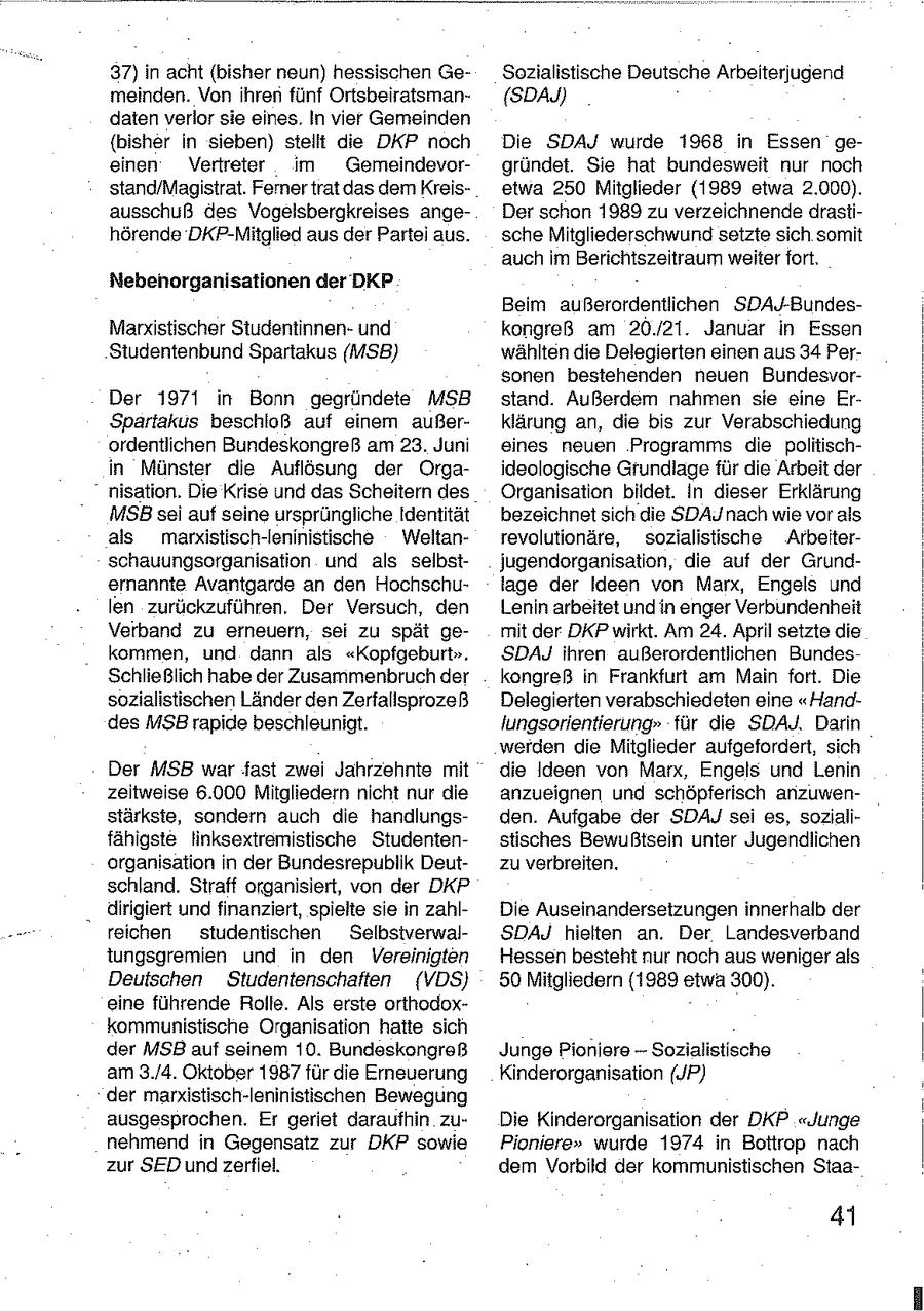 37) in acht {bisher neun) hessischen GeSozialistische Deutsche Arbeiterjugend meinden. Von ihren fünf Ortsbeiratsman(SDAJ) daten verlor sie eines. In vier Gemeinden {bisher in sieben) stellt die DKP noch Die SDAJ wurde 1968 in Essen geeinen Vertreter im Gemeindevorgründet. Sie hat bundesweit nur noch stand/Magistrat. Ferner trat das dem Kreisetwa 250 Mitglieder (1989 etwa 2.000). ausschuß des Vogelsbergkreises angeDer schon 1989 zu verzeichnende drastihörende DKP-Mitglied aus der Partei aus. sche Mitgliederschwund setzte sich somit auch im Berichtszeitraum weiter fort. Nebenorganisationen der DKP Beim außerordentlichen SDAJ-BundesMarxistischer Studentinnenund kongreß am 20./21. Januar in Essen Studentenbund Spartakus (MSB) wählten die Delegierten einen aus 34 Personen bestehenden neuen BundesvorDer 1971 in Bonn gegründete MSB stand. Außerdem nahmen sie eine ErSpartakus beschloß auf einem außerklärung an, die bis zur Verabschiedung ordentlichen Bundeskongreß am 23. Juni eines neuen Programms die politischin Münster die Auflösung der Orgaideologische Grundlage für die Arbeit der nisation, Die Krise und das Scheitern des Organisation bildet. In dieser Erklärung MSBsei auf seine ursprüngliche Identität bezeichnet sich die SDAJ nach wie vor als als marxistisch-Ieninistische Weltanrevolutionäre, sozialistische Arbeiterschauungsorganisation und als selbstjugendorganisation, die auf der Grundernannte Avantgarde an den Hochschulage der Ideen von Marx, Engels und len zurückzuführen. Der Versuch, den Lenin arbeitet und in enger Verbundenheit Verband zu erneuern, sei zu spät gemit der DKP wirkt. Am 24. April setzte die kommen, und dann als "Kopfgeburt". SDAJ ihren außerordentlichen BundesSchließlich habe der Zusammenbruch der kongreß in Frankfurt am Main fort. Die sozialistischen Länder den Zerfallsprozeß Delegierten verabschiedeten eine "Handdes MSB rapide beschleunigt. lungsorientierung" für die SDAJ. Darin werden die Mitglieder aufgefordert, sich Der MSB war fast zwei Jahrzehnte mit die Ideen von Marx, Engels und Lenin zeitweise 6.000 Mitgliedern nicht nur die anzueignen und schöpferisch anzuwenstärkste, sondern auch die handlungsden. Aufgabe der SDAJ sei es, sozlalifähigste linksextremistische Studentenstisches Bewußtsein unter Jugendlichen organisation in der Bundesrepublik Deutzu verbreiten. schland. Straff organisiert, von der DKP " dirigiert und finanziert, spielte sie in zahlDie Auseinandersetzungen innerhalb der reichen studentischen SelbstverwalSDAJ hielten an. Der Landesverband iungsgremien und in den Vereinigten Hessen besteht nur noch aus weniger als Deutschen Studentenschaften (VDS) 50 Mitgliedern (1989 etwa 300). eine führende Rolle. Als erste orthodoxkommunistische Organisation hatte sich der MSB auf seinem 10. Bundeskongreß Junge Pioniere -- Sozialistische am 3./4. Oktober 1987 für die Erneuerung Kinderorganisation (JP) der marxistisch-leninistischen Bewegung ausgesprochen. Er geriet daraufhin zuDie Kinderorganisation der DKP "Junge nehmend in Gegensatz zur DKP sowie Pioniere" wurde 1974 in Bottrop nach zur SED und zerfiel, dem Vorbild der kommunistischen Staa- 4