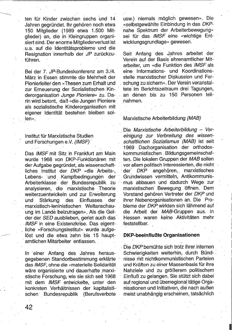 ten für Kinder zwischen sechs und 14 usw.) niemals möglich gewesen". Die Jahren gegründet. Ihr gehören noch etwa "selbstgewählte Einbindung in das DKP150 Mitglieder (1989 etwa 1.500 Mitnahe Spektrum der Arbeiterbewegung" glieder) an, die in Kleingruppen organisei für das /MSF eine "wichtige Entsiertsind. Der enorme Mitgliederverlust ist wicklungsgrundiage" gewesen. u.a. auf die Ideniitätsprobleme und die Resignation innerhalb der JP zurückzuSeit Anfang des Jahres arbeitet der führen. Verein auf der Basis ehrenamtlicher Mitarbeiter, um "die Funktion des IMSFals Bei der 7. JP-Bundeskonferenz am 3./4. eine Informationsund KoordinationsMärz in Essen stimmte die Mehrheit der stelle marxistischer Diskussion und ForPionierleiter den "Thesen zum Erhalt und schung zu sichern". Der Verein veranstalzur Erneuerung der Sozialistischen Kintete im Berichtszeitraum drei Tagungen, derorganisation Junge Pioniere" zu. Daan denen bis zu 150 Personen teilrin wird betont, daß "die Jungen Pioniere nahmen. als sozialistische Kinderorganisation mit eigener Identität bestehen bleiben sollen". Marxistische Arbeiterbildung (MAB) Die Marxistische Arbeiterbildung -- VerInstitut für Marxistische Studien einigung zur Verbreitung des wissenund Forschungen e.V. (IMSF) schaftlichen Sozialismus (MAB) ist seit 1969 Dachorganisation der orthodoxDas IMSF mit Sitz in Frankfurt am Main kommunistischen Bildungsgemeinschafwurde 1968 von DKP-Funktionären mit ten. Die lokalen Gruppen der MAB sollen der Aufgabe gegründet, als wissenschaftvor allem politisch Interessierten, die nicht liches Institut der DKP "die Arbeits-, der DKP angehören, markistisches L.ebensund Kampfbedingungen der Grundwissen vermitteln, AntikommunisArbeiterklasse der Bundesrepublik zu mus abbauen und dadurch Wege zur analysieren, die marxistische Theorie marxistischen Bewegung öffnen. Dem weiterzuentwickeln und zur Erweiterung Vorstand gehören Vertreter der DKP und und Stärkung des Einflusses der ihrer Nebenorganisationen an. Die Promarxistisch-leninistischen Weitanschaubleme der DKP wirkten sich lähmend auf ung im Lande beizutragen". Als die Geldie Arbeit der MAB-Gruppen aus. In der der SED ausblieben, gerlet auch das Hessen waren keine Aktivitäten mehr IMSF in eine Existenzkrise. Das eigentfeststellbar. _ "liche "Forschungsinstitut" wurde aufgelöst und die etwa zehn bis 15 hauptDKP-beeinflußte Organisationen amtlichen Mitarbeiter entlassen. Die DKP bemühte sich trotz ihrer internen In einer Anfang des Jahres. herausSchwierigkeiten weiterhin, durch Bündgegebenen Standortbestimmung erklärte nisse mit nichtikommunistischen Parteien das /MSF, ohne die "materielle Solidarität und Kräften zu einer Massenbasis für ihre wäre organisierte und dauerhafte marxiNahziele und zu größerem politischem stische Forschung, wie sie sich seit 1968 Einfluß zu gelangen. Sie stützt sich dabei mit dem /IMSF entwickelte, unter den auf regional und überregional tätige Orgakonkreten Verhältnissen der kapitalistinisationen undInitiativen, die nach außen schen Bundesrepublik (Berufsverbote meist unabhängig erscheinen, tatsächlich 42