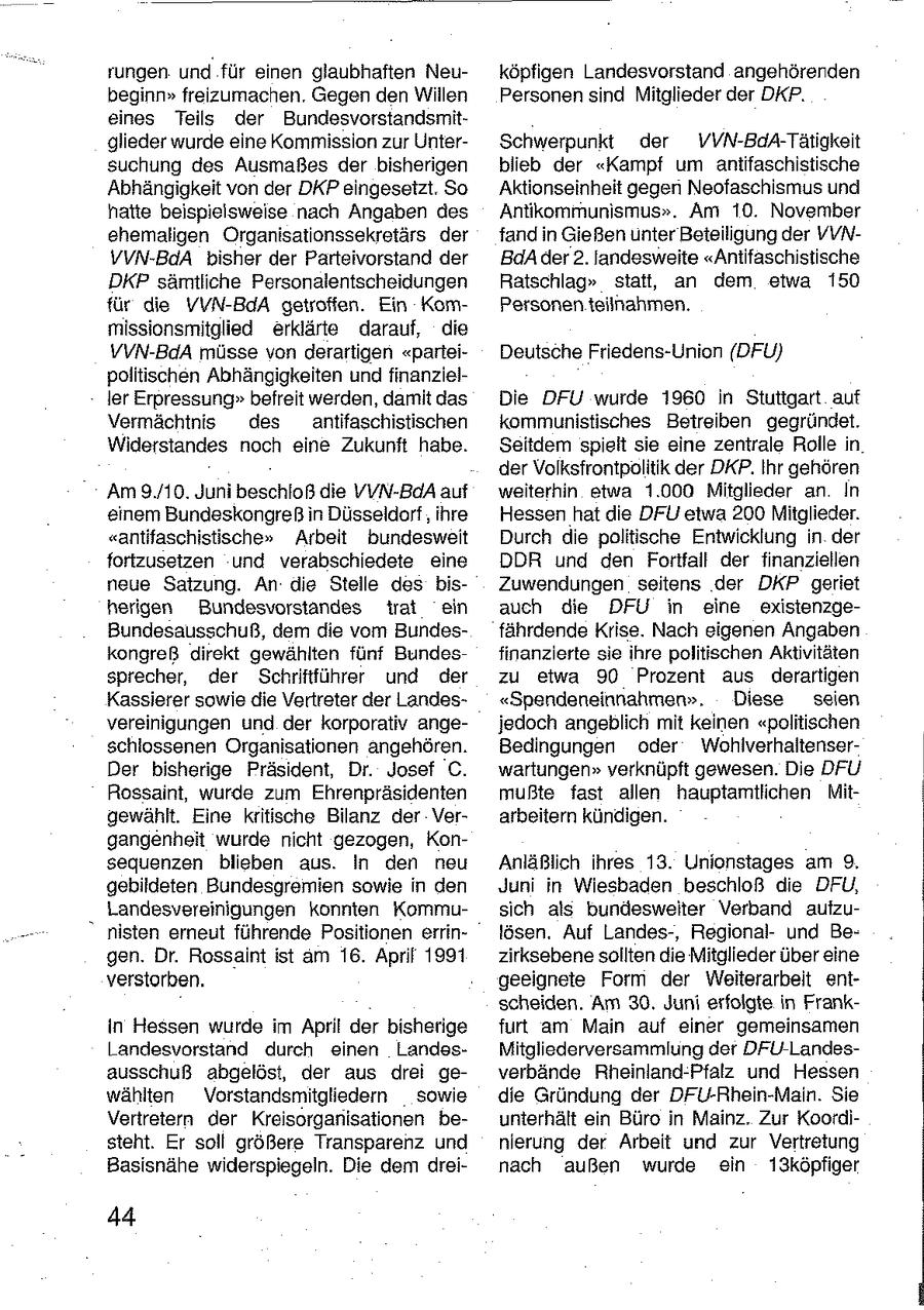 rungen und für einen glaubhaften Neuköpfigen Landesvorstand angehörenden beginn"freizumachen. Gegen den Willen Personen sind Mitglieder der DKP. eines Teils der Bundesvorstandsmitglieder wurde eine Kommission zur UnterSchwerpunkt der VVN-BdA-Tätigkeit suchung des Ausmaßes der bisherigen blieb der "Kampf um antifaschistische Abhängigkeit von der DKP eingesetzt. So Aktionseinheit gegen Neofaschismus und hatte beispielsweise nach Angaben des Antikommunismus". Am 10. November ehemaligen Organisationssekretärs der fand in Gießen unter Beteiligung der VVNVVN-BdA bisher der Parteivorstand der BdA der 2. landesweite "Antifaschistische DKP sämtliche Personalentscheidungen Ratschlag" statt, an dem etwa 150 für die VVN-BdA getroffen. Ein KomPersonen teilnahmen. missionsmitglied erklärte darauf, die VVN-BdA müsse von derartigen "parteiDeutsche Friedens-Union (DFU) politischen Abhängigkeiten und finanzleller Erpressung"befreit werden, damit das Die DFU wurde 1960 in Stuttgart auf Vermächtnis des antifaschistischen kommunistisches Betreiben gegründet. Widerstandes noch eine Zukunft habe. Seitdem spielt sie eine zentrale Rolle in der Volksfrontpolitik der DKP. Ihr gehören Am 9./10. Juni beschloß die VVN-BaA auf weiterhin etwa 1.000 Mitglieder an In einem Bundeskongreß in Düsseldorf , ihre Hessen hat die DFU etwa 200 Mitglieder. "antifaschistische" Arbeit bundesweit Durch die politische Entwicklung in der fortzusetzen und verabschiedete eine DDR und den Fortfall der finanziellen neue Satzung. An die Stelle des bisZuwendungen seitens der DKP geriet herigen Bundesvorstandes trat ein auch die DFU in eine existenzgeBundesausschuß, dem die vom Bundesfährdende Krise. Nach eigenen Angaben kongreß direkt gewählten fünf Bundesfinanzierte sie ihre politischen Aktivitäten sprecher, der Schriftführer und der zu etwa 90 Prozent aus derartigen Kassierer sowie die Vertreter der Landes"Spendeneinnahmen". Diese seien vereinigungen und der korporativ angejedoch angeblich mit keinen "politischen schlossenen Organisationen angehören. Bedingungen oder WohlverhaltenserDer bisherige Präsident, Dr. Josef C. wartungen" verknüpft gewesen. Die DFU Rossaint, wurde zum Ehrenpräsidenten mußte fast allen hauptamtlichen Mitgewählt. Eine kritische Bilanz der Verarbeitern kündigen. gangenheit wurde nicht gezogen, Konsequenzen blieben aus. In den neu Anläßlich ihres 13. Unionstages am 9. gebildeten Bundesgremien sowie in den Juni in Wiesbaden beschloß die DFU, Landesvereinigungen konnten Kommusich als bundeswelter Verband aufzu- " nisten erneut führende Positionen errinlösen, Auf Landes-, Regionalund Begen. Dr. Rossaint ist am 16. April 1991 zirksebene sollten die Mitglieder über eine verstorben. geeignete Form der Weiterarbeit enischeiden. Am 30. Juni erfolgte in Frankin Hessen wurde im April der bisherige furt am Main auf einer gemeinsamen Landesvorstand durch einen LandesMitgliederversammlung der DFU-Landesausschuß abgelöst, der aus drei geverbände Rheinland-Pfalz und Hessen wählten Vorstandsmitgliedern sowie die Gründung der DFU-Rhein-Main. Sie Vertretern der Kreisorganisationen beunterhält ein Büro in Mainz. Zur Koordisteht. Er soll größere Transparenz und nierung der Arbeit und zur Vertretung Basisnähe widerspiegeln. Die dem dreinach außen wurde ein 13köpfiger 44