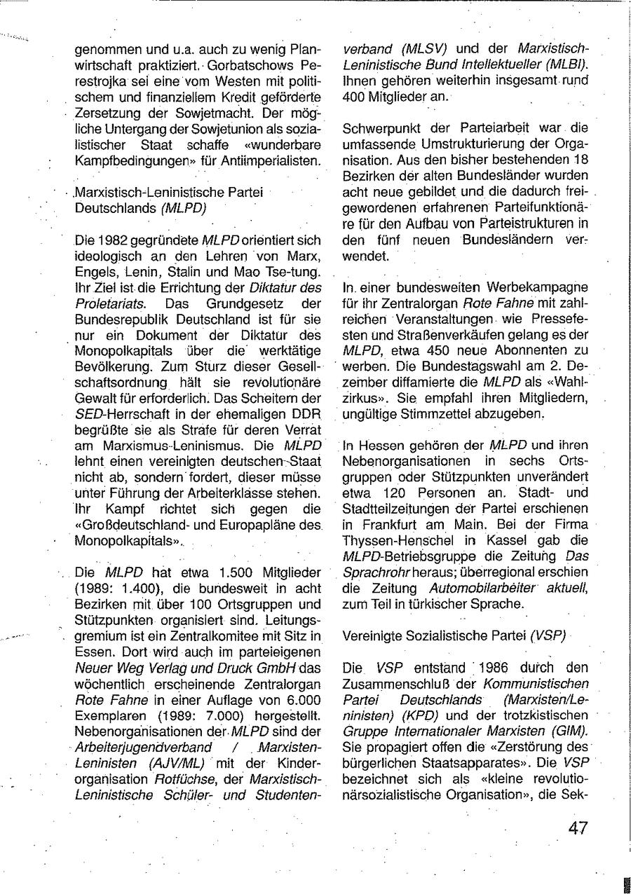 genommen und u.a. auch zu wenig Planverband (MLSV) und der Marxistischwirtschaft praktiziert. Gorbatschows PeLeninistische Bund Intellektueller (MLBi). restrojka sei eine vom Westen mit politiIhnen gehören weiterhin insgesamt rund schem und finanziellem Kredit geförderte 400 Mitglieder an. Zersetzung der Sowjetmacht. Der mögliche Untergang der Sowjetunion als soziaSchwerpunkt der Parteiarbeit war die listischer Staat schaffe "wunderbare umfassende Umstrukturierung der OrgaKampfbedingungen" für Antiimperialisten. nisation. Aus den bisher bestehenden 18 Bezirken der alten Bundesländer wurden 'Marxistisch-Leninistische Partei acht neue gebildet und die dadurch freiDeutschlands (MLPD) gewordenen erfahrenen Parteifunktionäre für den Aufbau von Parteistrukturen in Die 1982 gegründete MLPD orientiert sich den fünf neuen Bundesländern verideologisch an den Lehren von Marx, wendet. Engels, Lenin, Stalin und Mao Tse-tung. Ihr Ziel ist die Errichtung der Diktatur des In einer bundesweiien Werbekampagne Proletariats. Das Grundgesetz der für ihr Zentralorgan Rote Fahne mit zahlBundesrepublik Deutschland ist für sie reichen Veranstaltungen wie Pressefenur ein Dokument der Diktatür des sten und Straßenverkäufen gelang es der Monopolkapitals über die werktätige MLPD, etwa 450 neue Abonnenten zu Bevölkerung. Zum Sturz dieser Gesellwerben. Die Bundestagswahl am 2. Deschaftsordnung hält sie revolutionäre zember diffamierte die MLPD als "WahlGewalt für erforderlich. Das Scheitern der zirkus". Sie empfahl ihren Mitgliedern, SED-Herrschaft in der ehemaligen DDR ungültige Stimmzettel abzugeben. begrüßte sie als Strafe für deren Verrat am Marxismus-Leninismus. Die MLPD In Hessen gehören der MLPD und ihren lehnt einen vereinigten deutschen-Staat Nebenorganisationen in sechs Ortsnicht ab, sondern fordert, dieser müsse gruppen oder Stützpunkten unverändert unter Führung der Arbeiterklasse stehen. etwa 120 Personen an. Stadtund Ihr Kampf richtet sich gegen die Stadtteilzeitungen der Partei erschienen "Großdeutschlandund Europapläne des in Frankfurt am Main. Bei der Firma Monopolkapitals". Thyssen-Henschel in Kassel gab die MLPD-Betriebsgruppe die Zeitung Das Die MLPD hat etwa 1.500 Mitglieder Sprachrohr heraus; überregional erschien (1989: 1.400), die bundesweit in acht die Zeitung Automobilarbeiter aktuell, Bezirken mit über 100 Ortsgruppen und zum Teil in türkischer Sprache. Stützpunkten organisiert sind. Leitungsgremium ist ein Zentralkomitee mit Sitz in Vereinigte Sozialistische Partei (VSP) Essen. Dort wird auch im parteieigenen Neuer Weg Verlag und Druck GmbH das Die VSP entstand 1986 durch den wöchentlich erscheinende Zentralorgan Zusammenschluß der Kommunistischen Rote Fahne in einer Auflage von 6.000 Partei Deutschlands (Marxisten/LeExemplaren (1989: 7.000) hergestellt. ninisten) (KPD) und der trotzkistischen Nebenorganisationen der MLPD sind der Gruppe Internationaler Marxisten (GIM). Arbeiteriugendverband / MarxistenSie propagiert offen die "Zerstörung des Leninisten (AJW/ML) mit der Kinderbürgerlichen Staatsapparates". Die VSP organisation Rotfüchse, der Marxistischbezeichnet sich als "kleine revolutioLeninistische Schülerund Studenternärsozialistische Organisation", die Sek47