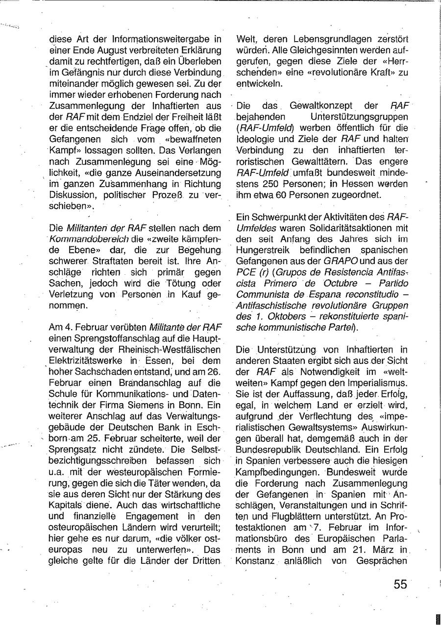 diese Art der Informationsweitergabe in Welt, deren Lebensgrundlagen zerstört einer Ende August verbreiteten Erklärung würden. Alle Gleichgesinnten werden aufdamit zu rechtfertigen, daß ein Überleben gerufen, gegen diese Ziele der "Herrim Gefängnis nur durch diese Verbindung schenden" eine "revolutionäre Kraft" zu miteinander möglich gewesen sei. Zu der entwickeln. immer wieder erhobenen Forderung nach Zusammenlegung der Inhaftierten aus Die das Gewaltkonzept der RAF der RAF mit dem Endziel der Freiheit läßt bejahenden Unterstützungsgruppen er die entscheidende Frage offen, ob die {RAF-Umfeld) werben öffentlich für die Gefangenen sich vom "bewaffneten Ideologie und Ziele der RAF und halten Kampf" lossagen soliten. Das Verlangen Verbindung zu den inhaftierten ternach Zusammenlegung sei eine Mögroristischen Gewalttätern. Das engere lichkeit, "die ganze Auseinandersetzung RAF-Umfeld umfaßt bundesweit mindeim ganzen Zusammenhang in Richtung stens 250 Personen; in Hessen werden Diskussion, politischer Prozeß zu verihm etwa 60 Personen zugeordnet. schieben". Ein Schwerpunktder Aktivitäten des RAFDie Militanten der RAF stellen nach dem Umfeldes waren Solidaritätsaktionen mit Kommandobereich die "zweite kämpfenden seit Anfang des Jahres sich im de Ebene" dar, die zur Begehung Hungerstreik befindlichen spanischen schwerer Straftaten bereit ist. Ihre AnGefangenen aus der GRAPO undaus der schläge richten sich primär gegen PCE(r) (Grupos de Resistencia AntifasSachen, jedoch wird die Tötung oder cista Primero de Octubre -- Partido Verletzung von Personen in Kauf geCommunista de Espana reconstitudio -- nommen. Antitaschistische revolutionäre Gruppen des 1. Oktobers -- rekonstituierte spaniAm 4. Februar verübten Militante der RAF sche kommunistische Partei). einen Sprengstoffanschlag auf die Hauptverwaltung der Rheinisch-Westfälischen Die Unterstützung von Inhaftierten in 'Elekirizitätswerke in Essen, bei dem anderen Staaten ergibt sich aus der Sicht hoher Sachschaden entstand, und am 26. der RAF als Notwendigkeit im "weltFebruar einen Brandanschlag auf die weiten" Kampf gegen den Imperialismus. Schule für Kommunikationsund DatenSie ist der Auffassung, daß jeder Erfolg, technik der Firma Siemens in Bonn. Ein egal, in welchem Land er erzielt wird, weiterer Anschlag auf das Verwaltungsaufgrund der Verflechtung des "impegebäude der Deutschen Bank in Eschrialistischen Gewaltsysiems" Auswirkun- " born.am 25. Februar scheiterte, weil der gen überall hat, demgemäß auch in der Sprengsatz nicht zündete. Die SelbstBundesrepublik Deutschland. Ein Erfolg bezichtigungsschreiben befassen sich in Spanien verbessere auch die hiesigen u.a. mit der westeuropäischen FormieKampfbedingungen. Bundesweit wurde rung, gegen die sich die Täter wenden, da die Forderung nach Zusammenlegung sie aus deren Sicht nur der Stärkung des der Gefangenen in Spanien mit AnKaptals diene. Auch das wirtschaftliche schlagen, Veranstaltungen und n Schrifund finanzielle Engagement in den ten und Fiugblättern unterstützt. An Proosteuropäischen Ländern wird verurteilt; testaktionen am '7. Februar im Inforhier gehe es nur darum, "die völker ostmationsbüro des Europäischen Parlaeuropas neu zu unterwerfen". Das ments in Bonn und am 21. März in gleiche gelte für die Länder der Dritten Konstanz anläßlich von Gesprächen 55
