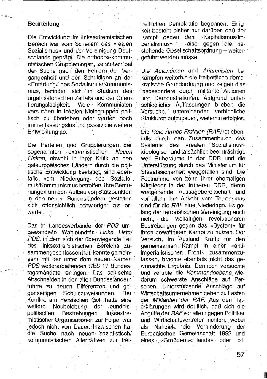 Beurteilung heitlichen Demokratie begonnen. Einigkeit besteht bisher nur darüber, daß der Die Entwicklung im linksexiremistischen Kampf gegen den "Kapitalismus/imBereich war vom Scheitern des "realen perialismus" - also gegen die beSozialismus" und der Vereinigung Deutstehende Gesellschaftsordnung - weiterschlands geprägt. Die orthodox-kommugeführt werden müsse. nistischen Gruppierungen, zerstritten bei der Suche nach den Fehlern der VerDie Autonomen und Anarchisten begangenheit und den Schuldigen an der kämpfen weiterhin die freiheitliche demo"Entartung" des Sozialismus/Kommuniskratische Grundordnung und zeigen dies mus, befinden sich im Stadium des insbesondere durch militante Aktionen organisatorischen Zerfalls und der Orienund Demonstrationen. Aufgrund untertierungslosigkeit. Viele Kommunisten schiedlicher Auffassungen blieben die versuchen in lokalen Kleingruppen poliVersuche, untereinander verbindliche tisch zu überleben oder warten noch " Strukturen aufzubauen, weiterhin erfolglos. immer fassungslos und passiv die weitere Entwicklung ab. Die Rote Armee Fraktion (RAF) ist ebenfalls durch den Zusammenbruch des Die Parteien und Gruppierungen der Sysiems des "realen Sozialismus" sogenannten extremistischen Neuen ideologisch undtatsächlich beeinträchtigt, Linken, obwohl in ihrer Kritik an den weil Ruheräume in der DDR und die osteuropäischen Ländern durch die poliUnterstützung durch das Ministerium für tische Entwicklung bestätigt, sind ebenStaaatssicherheit weggefallen sind. Die falls vom Niedergang des SozialisFestnahme von zehn ihrer ehemaligen mus/Kommunismus betroffen. Ihre BemüMitglieder in der früheren DDR, deren hungen um den Aufbau von Stützpunkten weitgehende Aussagebereitschaft und in den neuen Bundesländern gestalten vor allem ihre Abkehr vom Terrorismus sich offensichtlich schwieriger als ersind für die RAF eine Niederlage. Es gewartet. lang der terroristischen Vereinigung auch nicht, die vielfältigen revolutionären Das in Landesverbände der PDS umBestrebungen gegen das "System" für gewandeite Wahlbündnis Linke Liste/ ihren bewaffneten Kampf zu nutzen. Der . PDS, in dem sich der überwiegende Teil Versuch, im Ausland Kräfte für den des linksextremistischen Bereichs zugemeinsamen Kampf in einer "antisammengeschlossen hat, konnte gemeinimperlalistischen Front" zusammenzusam mit der unter dem neuen Namen fassen, brachte ebenfalls nicht das gePDS weiterärbeitenden SED 17 Bundeswünschte Ergebnis. Dennoch versuchte tagsmandate erringen. Das schlechte und verübte die Kommandoebene wieAbschneiden in den alten Bundesländern derum schwerste Anschläge auf Perführte zu neuen Differenzen und gesonen. Unterstützende Anschläge auf genseitigen Schuldzuweisungen. Der Wirtschaftsunternehmen gehen zu Lasten Konflikt am Persischen Golf hatte eine der Militanten der RAF. Aus den Tatweitere Neubelebung der bündniserklärungen wird deutlich, daß sich die politischen Bestrebungen linksextreAngriffe der RAF'vor allem gegenPolitiker mistischer Organisationen zur Folge, war und Wirtschaftsvertreter richten, wobei jedoch nicht von Dauer. Inzwischen hat "als Nahziele die Verhinderung der die Suche nach neuen sozialistisch/ Europäischen Gemeinschaft 1992 und kommunistischen Alternativen zur freieines "Großdeutschlands" oder "4. 57