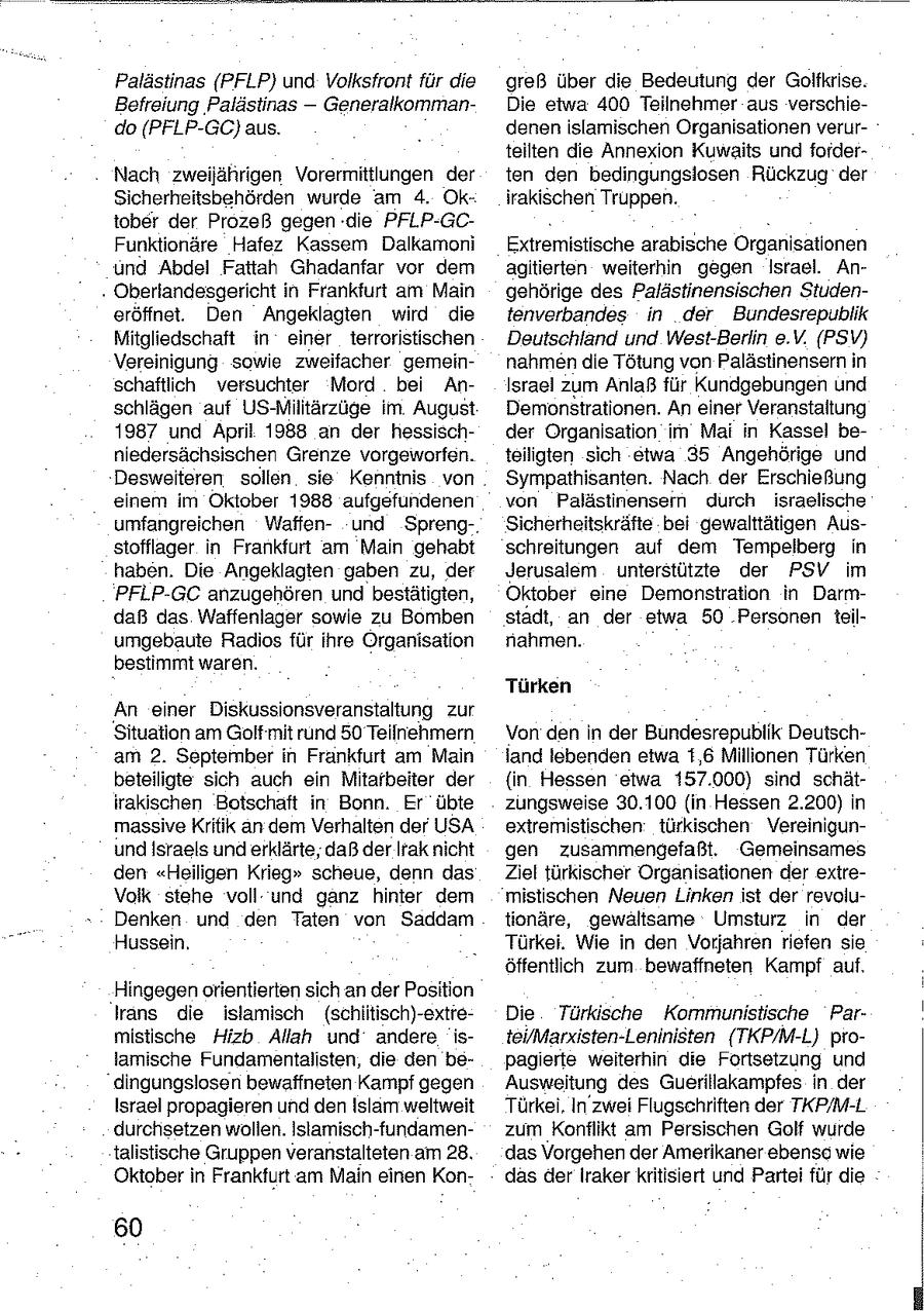 Palästinas (PFLP) und Volksfront für die greß über die Bedeutung der Golfkrise. Befreiung 'Palästinas -- GeneralkommanDie etwa 400 Teilnehmer aus verschiedo (PFLP-GC) aus. denen islamischen Organisationen verurteilten die Annexion Kuwaits und forderNach zweijährigen Vorermittlungen der ten den bedingungsiosen Rückzug der Sicherheitsbehörden wurde am 4. Okirakischen Truppen. tober der Prozeß gegen die PFLP-GCFunktionäre Hafez Kassem Dalkamoni Extremistische arabische Organisationen und Abdel Fattah Ghadanfar vor dem agitierten weiterhin gegen Israel. An- . Oberlandesgericht in Frankfurt am Main gehörige des Palästinensischen Studeneröffnet. Den Angeklagten wird die tenverbandes in der Bundesrepublik Mitgliedschaft in einer terroristischen Deutschland und West-Berlin e.V. (PSV) Vereinigung sowie zweifacher gemeinnahmen die Tötung von Palästinensern in schaftlich versuchter Mord bei AnIsrael zum Anlaß für Kundgebungen und schlägen auf US-Militärzüge im August Demonstrationen. An einer Veranstaltung 1987 und April 1988 an der hessischder Organisation im Mai in Kassel beniedersächsischen Grenze vorgeworfen. teillgten sich etwa 35 Angehörige und Desweiteren sollen sie Kenntnis von Sympathisanten. Nach der Erschießung einem im Oktober 1988 aufgefundenen von Palästinensen durch israelische umfangreichen Waffenund Spreng-, Sicherheitskräfte bei gewalttätigen Ausstofflager in Frankfurt am Main gehabt schreitungen auf dem Tempelberg in haben. Die Angeklagten gaben zu, der Jerusalem unterstützte der PSV im PFLP-GC anzugehören und bestätigten, Oktober eine Demonstration in Darmdaß das Waffenlager sowie zu Bomben stadt, an der etwa 50 Personen 1teilumgebaute Radios für ihre Organisation nahmen. bestimmt waren. Türken An einer Diskussionsveranstaltung zur Situation am Golf mit rund 50 Teilnehmern Von den in der Bundesrepublik Deutscham 2. September in Frankfurt am Main land lebenden etwa t,6 Millionen Türken beteiligte sich auch ein Mitarbeiter der {in Hessen etwa 157.000) sind schätirakischen Botschaft in Bonn. Er übte zungsweise 30.100 (in Hessen 2.200) in massive Kritik an dem Verhalten der USA extremistischen türkischen VereinigunundIsraels und erklärte, daß der Ifak nicht gen zusammengefaßt. Gemeinsames den "Heiligen Krieg" scheue, denn das Ziel türkischer Organisationen der extreVolk stehe voll und ganz hinter dem mistischen Neuen Linken ist der revoluDenken und den Taten von Saddam tionäre, gewaltsame Umsturz in der Hussein. Türkei. Wie in den Vorjahren riefen sie öffentlich zum bewaffneten Kampf auf. Hingegen orientierten sich an der Position trans die islamisch (schiitisch)-extreDie Türkische Kommunistische Parmistische Hizb Allah und andere istei/Marxisten-Leninisten (TKP/M-L) prolamische Fundamentalisten, die den bepagierte weiterhin die Fortsetzung und dingungslosen bewaffneten Kampf gegen Ausweitung des Guerillakampfes in der Israel propagieren und den Islam weltweit Türkei, In zwei Flugsehriften der TKP/M-L durchsetzen wollen. Islamisch-fundamenzum Konflikt am Persischen Golf wurde talistische Gruppen veranstalteten am 28. das Vorgehen der Amerikaner ebenso wie Oktoberin Frankfurt am Main einen Kondas der Iraker kritisiert und Partei für die 60