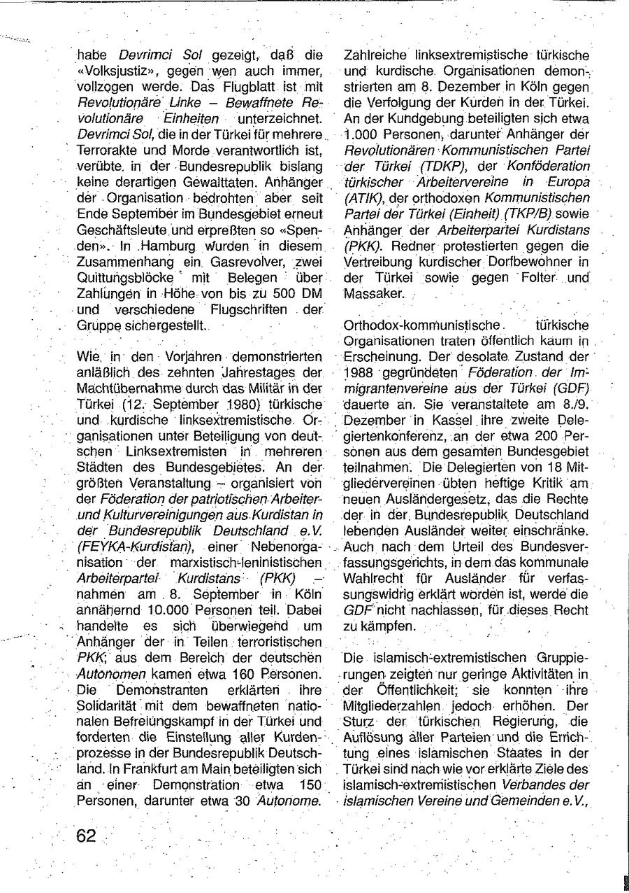 habe Devrimei Sol gezeigt, daß die Zahlreiche linksextremistische türkische "Volksjustiz", gegen wen auch immer, und kurdische Organisationen demonvollzogen werde. Das Flugblatt ist mit strierten am 8. Dezember in Köln gegen Revolutionäre Linke -- Bewaffnete Redie Verfolgung der Kurden in der Türkei. volutionäre Einheiten unterzeichnet. An der Kundgebung beteiligten sich etwa Devrimci Sol, die in der Türkei für mehrere 1.000 Personen, darunter Anhänger der Terrorakte und Morde verantwortlich ist, Revolutionären Kommunistischen Partei verübte. in der Bundesrepublik bislang der Türkei (TDKP), der Konföderation keine derartigen Gewalttaten. Anhänger türkischer Arbeitervereine in Europa der Organisation bedrohten aber seit (ATIK), der orthodoxen Kommunistischen Ende September im Bundesgebiet erneut Partei der Türkei (Einheit) (TKP/B) sowie Geschäftsleute und erpreßten so "SpenAnhänger der Arbeiterpartei Kurdistans den". In Hamburg wurden in diesem {PKK). Redner protestierten gegen die Zusammenhang ein Gasrevolver, zwei Vertreibung kurdischer Dorfbewohner in Quittungsblöcke deg mit Belegen über der Türkei sowie gegen Folter und Zahlungen in Höhe von bis zu 500 DM Massaker. und verschiedene Flugschriften der Gruppesichergestellt. Orthodox-kommunistische türkische Organisationen traten öffentlich kaum in Wie in den Vorjahren demonstrierten Erscheinung. Der desolate Zustand der anläßlich des zehnten Jahrestages der 1988 gegründeten Föderation der ImMachtübernahme durch das Militär in. der migrantenvereine aus der Türkei (GDF) Türkei (12. September 1980) türkische dauerte an. Sie veranstaltete am 8./9. und kurdische linksextremistische OrDezember in Kassel ihre zweite Deleganisationen unter Beteiligung von deutgiertenkonferenz, an der etwa 200 Perschen Linksextremisten in mehreren sonen aus dem gesamten Bundesgebiet Städten des Bundesgebietes. An der teilnahmen. Die Delegierten von 18 Mitgrößten Veranstaltung -- organisiert von gliedervereinen übten heftige Kritik am der Föderation der patriotischen Arbeiterneuen Ausländergesetz, das die Rechte und Kulturvereinigungen aus Kurdistan in der in der Bundesrepublik Deutschland der Bundesrepublik Deutschland e.V. lebenden Ausländer weiter einschränke. (FEYKA-Kurdistan), einer NebenorgaAuch nach dem Urteil des Bundesvernisation der markistisch-leninistischen fassungsgerichts, in dem das kommunale Arbeiterpartei Kurdistans (PKK) - Wahlrecht für Ausländer für verfasnahmen am 8. September in Köln sungswidrig erklärt worden ist, werde die annähernd 10.000 Personen teil. Dabei GDF nicht nachlassen, für dieses Recht handelte es sich überwiegend um zu kämpfen. Anhänger der in Teilen terroristischen PKK; aus dem Bereich der deutschen Die islamisch-extremistischen GruppieAutonomen kamen etwa 160 Personen. rungen zeigten nur geringe Aktivitätenin Die Demonstranten erklärten ihre der Öffentlichkeit; sie konnten ihre Solidarität mit dem bewaffneten natioMitgliederzahlen jedoch erhöhen. Der nalen Befrelungskampf n der Türkei und Sturz der türkischen Regierung, die forderten die Einstellung aller KurdenAuflösung aller Parteien und die ErrichProzesse in der Bundesrepublik Deutschtung eines islamischen Staates in der land. In Frankfurt am Main beteiligten sich Türkei sind nach wie vor erklärte Ziele des an einer Demonstration etwa 150 islamisch-extremistischen Verbandes der Personen, darunter etwa 30 Autonome. islamischen Vereine und Gemeinden e.V, 62 -