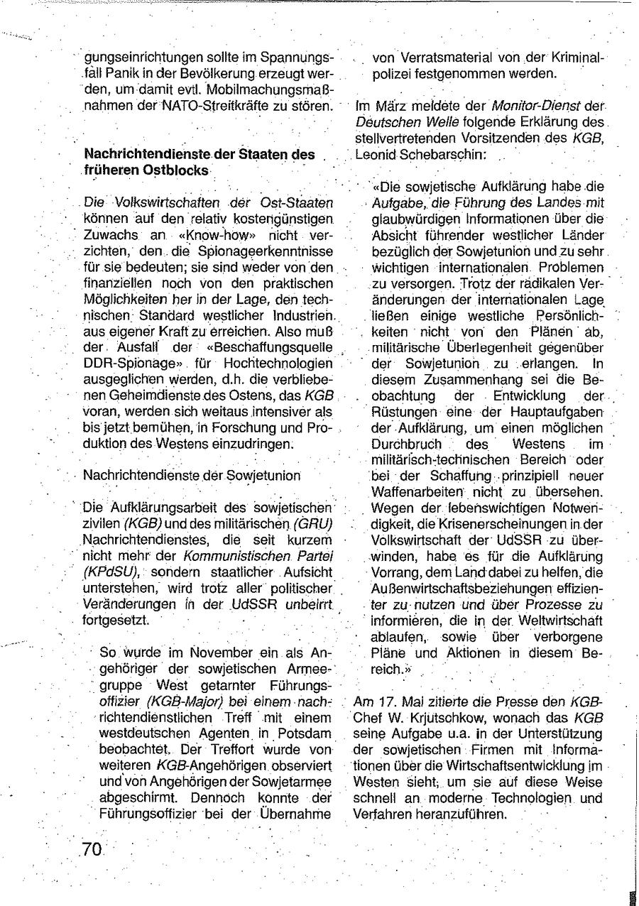 gungseinrichtungen sollte im Spannungsvon Verratsmaterial von der Kriminalfall Panik in der Bevölkerung erzeugt werpolizei festgenommen werden. den, um damit evil. Mobilmachungsmaßnahmen der NATO-Streitkräfte zu stören. Im März meldete der Monitor-Dienst der Deutschen Welle folgende Erklärung des stellvertretenden Vorsitzenden des KGB, Nachrichtendienste der Staaten des . Leonid Schebarschin: früheren Ostblocks "Die sowjetische Aufklärung habe die Die Volkswirtschaften der Ost-Staaten Aufgabe, die Führung des Landes mit können auf den relativ kostengünstigen glaubwürdigen Informationen über die " Zuwachs an "Know-how" nicht verAbsicht führender westlicher Länder zichten, den die Spionageerkenntnisse bezüglich der Sowjetunion und zu sehr für sie bedeuten; sie sind weder von den wichtigen internationalen Problemen finanziellen noch von den praktischen zu versorgen. Trotz der radikalen VerMöglichkeiten her In der Lage, den techänderungen der internationalen Lage. nischen Standard westlicher Industrien. ließen einige westliche Persönlichaus eigener Kraft zu erreichen. Also muß keiten nicht von den Plänen ab, der Ausfall der "Beschaffungsquelie militärische Überlegenheit gegenüber DDR-Spionage" für Hochtechnologien " der Sowjetunion zu erlangen. In ausgeglichen werden, d.h. die verbliebediesem Zusammenhang sei die Benen Geheimdienste des Ostens, das KGB obachtung der Entwicklung der , voran, werden sich weitaus intensiver als Rüstungen eine der Hauptaufgaben bis jetzt bemühen, in Forschung und Proder Aufklärung, um einen möglichen duktion des Westens einzudringen. Durchbruch des Westens im militärisch-technischen Bereich oder Nachrichtendienste der Sowjetunion bei der Schaffung 'prinzipiell neuer Waffenarbeiten nicht zu übersehen. " Die Aufklärungsarbeit des sowjetischen Wegen der lebenswichtigen Notwenzivilen (KGB) und des militärischen (GRU) digkeit, die Krisenerscheinungen in der Nachrichtendienstes, die seit kurzem Volkswirtschaft der UdSSR zu übernicht mehr der Kommunistischen Partei winden, habe es für die Aufklärung (KPdSU), sondern staatlicher Aufsicht Vorrang, dem Land dabei zu helfen, die unterstehen, wird trotz aller politischer Außenwirtschaftsbeziehungen effizienVeränderungen in der UdSSR unbeirrt, ter zu nutzen und über Prozesse zu fortgesetzt. informieren, die in der Weltwirtschaft ablaufen, sowie über verborgene So wurde im November ein als AnPläne und Aktionen in diesem Begehöriger der sowjetischen Armeereich." gruppe West getamter Führungsoffizier (KGB-Major) bei einem nachAm 17. Mai zitierte die Presse den KGBrichtendienstlichen Treff mit einem Chef W. Krjutschkow, wonach das KGB westdeutschen Agenten in Potsdarn seine Aufgabe u.a. in der Unterstützung beobachtet. Der Treffort wurde von der sowjetischen Firmen mit Informaweiteren KGB-Angehörigen observiert tionen überdie Wirtschaftsentwicklung im und von Angehörigen der Sowjetarmee Westen sieht, um sie auf diese Weise abgeschirmt. Dennoch konnte der schnell an moderne Technologien und Führungsoffizier bei der Übernahme Verfahren heranzuführen. 70