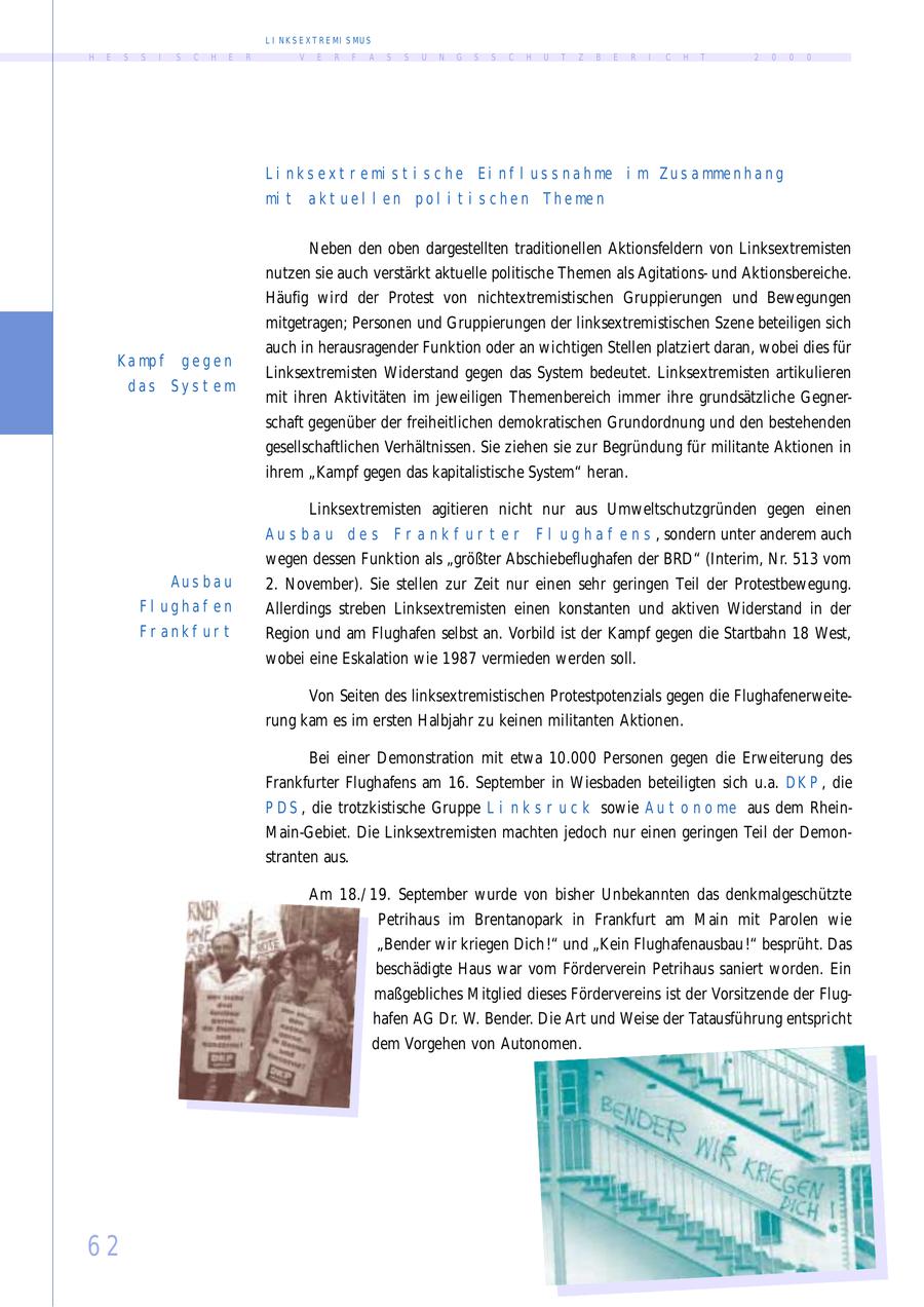 L I N K S E X T R E MI S MU S H E S S I S C H E R V E R F A S S U N G S S C H U T Z B E R I C H T 2 0 0 0 L i n k s e x t r e mi s t i s c h e E i n f l u s s n a h me i m Z u s a mme n h a n g mi t a k t u e l l e n p o l i t i s c h e n T h e me n N eben den oben dargestellten traditionellen Aktionsfeldern von Linksextremisten nutzen sie auch verstärkt aktuelle politische Themen als Agitationsund Aktionsbereiche. Häufig wird der Protest von nichtextremistischen Gruppierungen und Bewegungen mitgetragen; Personen und Gruppierungen der linksextremistischen Szene beteiligen sich auch in herausragender Funktion oder an wichtigen Stellen platziert daran, wobei dies für K a mp f gegen Linksextremisten W iderstand gegen das System bedeutet. Linksextremisten artikulieren das Sys t em mit ihren Aktivitäten im jeweiligen Themenbereich immer ihre grundsätzliche Gegnerschaft gegenüber der freiheitlichen demokratischen Grundordnung und den bestehenden gesellschaftlichen Verhältnissen. Sie ziehen sie zur Begründung für militante Aktionen in ihrem "Kampf gegen das kapitalistische System" heran. Linksextremisten agitieren nicht nur aus Umweltschutzgründen gegen einen Aus bau des F r ank f ur t er F l u g h a f e n s , sondern unter anderem auch wegen dessen Funktion als "größter Abschiebeflughafen der BRD" (Interim, N r. 513 vom Aus ba u 2. N ovember). Sie stellen zur Zeit nur einen sehr geringen Teil der Protestbewegung. Fl ughaf en Allerdings streben Linksextremisten einen konstanten und aktiven W iderstand in der Fr ankf ur t Region und am Flughafen selbst an. Vorbild ist der Kampf gegen die Startbahn 18 West, wobei eine Eskalation wie 1987 vermieden werden soll. Von Seiten des linksextremistischen Protestpotenzials gegen die Flughafenerweiterung kam es im ersten Halbjahr zu keinen militanten Aktionen. Bei einer Demonstration mit etwa 10.000 Personen gegen die Erweiterung des Frankfurter Flughafens am 16. September in W iesbaden beteiligten sich u.a. D K P , die P D S , die trotzkistische Gruppe L i n k s r u c k sowie A u t o n o me aus dem Rhein- M ain-Gebiet. Die Linksextremisten machten jedoch nur einen geringen Teil der Demonstranten aus. Am 18./ 19. September wurde von bisher Unbekannten das denkmalgeschützte Petrihaus im Brentanopark in Frankfurt am M ain mit Parolen wie "Bender wir kriegen Dich !" und "Kein Flughafenausbau !" besprüht. Das beschädigte Haus war vom Förderverein Petrihaus saniert worden. Ein maßgebliches M itglied dieses Fördervereins ist der Vorsitzende der Flughafen AG Dr. W. Bender. Die Art und Weise der Tatausführung entspricht dem Vorgehen von Autonomen. 62