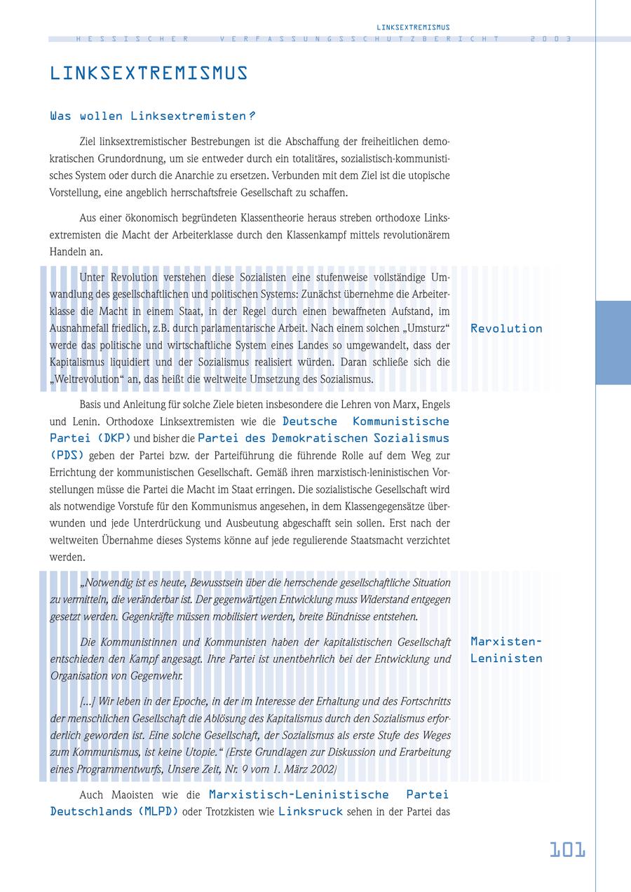 LINKSEXTREMISMUS H E S S I S C H E R V E R F A S S U N G S S C H U T Z B E R I C H T 2 0 0 3 LINKSEXTREMISMUS Was wollen Linksextremisten ? Ziel linksextremistischer Bestrebungen ist die Abschaffung der freiheitlichen demokratischen Grundordnung, um sie entweder durch ein totalitäres, sozialistisch-kommunistisches System oder durch die Anarchie zu ersetzen. Verbunden mit dem Ziel ist die utopische Vorstellung, eine angeblich herrschaftsfreie Gesellschaft zu schaffen. Aus einer ökonomisch begründeten Klassentheorie heraus streben orthodoxe Linksextremisten die Macht der Arbeiterklasse durch den Klassenkampf mittels revolutionärem Handeln an. Unter Revolution verstehen diese Sozialisten eine stufenweise vollständige Umwandlung des gesellschaftlichen und politischen Systems: Zunächst übernehme die Arbeiterklasse die Macht in einem Staat, in der Regel durch einen bewaffneten Aufstand, im Ausnahmefall friedlich, z.B. durch parlamentarische Arbeit. Nach einem solchen "Umsturz" Revolution werde das politische und wirtschaftliche System eines Landes so umgewandelt, dass der Kapitalismus liquidiert und der Sozialismus realisiert würden. Daran schließe sich die "Weltrevolution" an, das heißt die weltweite Umsetzung des Sozialismus. Basis und Anleitung für solche Ziele bieten insbesondere die Lehren von Marx, Engels und Lenin. Orthodoxe Linksextremisten wie die Deutsche Kommunistische Partei (DKP) und bisher die Partei des Demokratischen Sozialismus (PDS) geben der Partei bzw. der Parteiführung die führende Rolle auf dem Weg zur Errichtung der kommunistischen Gesellschaft. Gemäß ihren marxistisch-leninistischen Vorstellungen müsse die Partei die Macht im Staat erringen. Die sozialistische Gesellschaft wird als notwendige Vorstufe für den Kommunismus angesehen, in dem Klassengegensätze überwunden und jede Unterdrückung und Ausbeutung abgeschafft sein sollen. Erst nach der weltweiten Übernahme dieses Systems könne auf jede regulierende Staatsmacht verzichtet werden. "Notwendig ist es heute, Bewusstsein über die herrschende gesellschaftliche Situation zu vermitteln, die veränderbar ist. Der gegenwärtigen Entwicklung muss Widerstand entgegen gesetzt werden. Gegenkräfte müssen mobilisiert werden, breite Bündnisse entstehen. Die Kommunistinnen und Kommunisten haben der kapitalistischen Gesellschaft Marxistenentschieden den Kampf angesagt. Ihre Partei ist unentbehrlich bei der Entwicklung und Leninisten Organisation von Gegenwehr. [...] Wir leben in der Epoche, in der im Interesse der Erhaltung und des Fortschritts der menschlichen Gesellschaft die Ablösung des Kapitalismus durch den Sozialismus erforderlich geworden ist. Eine solche Gesellschaft, der Sozialismus als erste Stufe des Weges zum Kommunismus, ist keine Utopie." (Erste Grundlagen zur Diskussion und Erarbeitung eines Programmentwurfs, Unsere Zeit, Nr. 9 vom 1. März 2002) Auch Maoisten wie die Marxistisch-Leninistische Partei Deutschlands (MLPD) oder Trotzkisten wie Linksruck sehen in der Partei das 101