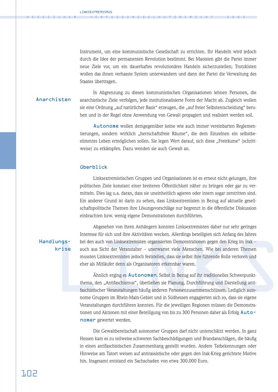 LINKSEXTREMISMUS H E S S I S C H E R V E R F A S S U N G S S C H U T Z B E R I C H T 2 0 0 3 Instrument, um eine kommunistische Gesellschaft zu errichten. Ihr Handeln wird jedoch durch die Idee der permanenten Revolution bestimmt. Bei Maoisten gibt die Partei immer neue Ziele vor, um ein dauerhaftes revolutionäres Handeln sicherzustellen; Trotzkisten wollen das ihnen verhasste System unterwandern und dann der Partei die Verwaltung des Staates übertragen. In Abgrenzung zu diesen kommunistischen Organisationen lehnen Personen, die Anarchisten anarchistische Ziele verfolgen, jede institutionalisierte Form der Macht ab. Zugleich wollen sie eine Ordnung "auf natürlicher Basis" erzeugen, die "auf freier Selbstentscheidung" beruhen und in der Regel ohne Anwendung von Gewalt propagiert und realisiert werden soll. Autonome wollen demgegenüber keine wie auch immer vereinbarten Reglementierungen, sondern wirklich "herrschaftsfreie Räume", die dem Einzelnen ein selbstbestimmtes Leben ermöglichen sollen. Sie legen Wert darauf, sich diese "Freiräume" (schrittweise) zu erkämpfen. Dazu wenden sie auch Gewalt an. Überblick Linksextremistischen Gruppen und Organisationen ist es erneut nicht gelungen, ihre politischen Ziele konstant einer breiteren Öffentlichkeit näher zu bringen oder gar zu vermitteln. Dies lag u.a. daran, dass sie uneinheitlich agieren oder intern sogar zerstritten sind. Ein anderer Grund ist darin zu sehen, dass Linksextremisten in Bezug auf aktuelle gesellschaftspolitische Themen ihre Lösungsvorschläge nur begrenzt in die öffentliche Diskussion einbrachten bzw. wenig eigene Demonstrationen durchführten. Abgesehen von ihren Anhängern konnten Linksextremisten daher nur sehr geringes Interesse für sich und ihre Aktivitäten wecken. Allerdings beteiligten sich Anfang des Jahres Handlungsbei den auch von Linksextremisten organisierten Demonstrationen gegen den Krieg im Irak - LINKS krise auch aus Sicht der Veranstalter - unerwartet viele Menschen. Wie bei anderen Themen mussten Linksextremisten jedoch feststellen, dass sie selbst ihre führende Rolle verloren und eher als Mitläufer denn als Organisatoren erkennbar waren. Ähnlich erging es Autonomen. Selbst in Bezug auf ihr traditionelles Schwerpunktthema, den "Antifaschismus", überließen sie Planung, Durchführung und Darstellung antifaschistischer Veranstaltungen häufig anderen Personenzusammenschlüssen. Lediglich autonome Gruppen im Rhein-Main-Gebiet und in Südhessen engagierten sich so, dass sie eigene Veranstaltungen durchführen konnten. Für die jeweiligen Regionen müssen die Demonstrationen und Aktionen mit einer Beteiligung von bis zu 300 Personen daher als Erfolg Autonomer gewertet werden. Die Gewaltbereitschaft autonomer Gruppen darf nicht unterschätzt werden. In ganz Hessen kam es zu teilweise schweren Sachbeschädigungen und Brandanschlägen, die häufig in einen antifaschistischen Zusammenhang gestellt wurden. Andere Tatbekennungen oder Hinweise am Tatort weisen auf antirassistische oder gegen den Irak-Krieg gerichtete Motive hin. Insgesamt entstand ein Sachschaden von etwa 300.000 Euro. 102
