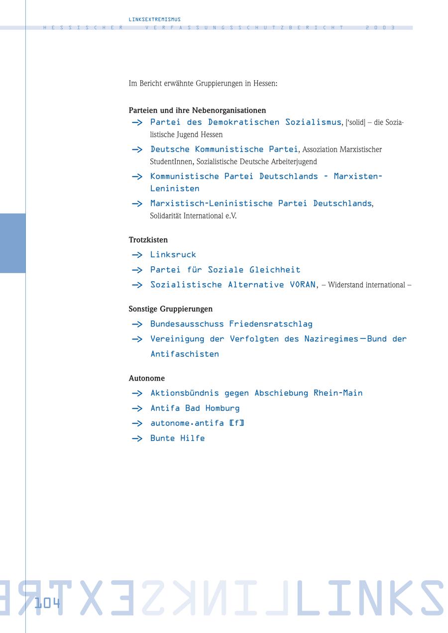 LINKSEXTREMISMUS H E S S I S C H E R V E R F A S S U N G S S C H U T Z B E R I C H T 2 0 0 3 Im Bericht erwähnte Gruppierungen in Hessen: Parteien und ihre Nebenorganisationen - > Partei des Demokratischen Sozialismus, ['solid] - die Sozialistische Jugend Hessen - > Deutsche Kommunistische Partei, Assoziation Marxistischer StudentInnen, Sozialistische Deutsche Arbeiterjugend - > Kommunistische Partei Deutschlands - MarxistenLeninisten - > Marxistisch-Leninistische Partei Deutschlands, Solidarität International e.V. Trotzkisten - > Linksruck - > Partei für Soziale Gleichheit - > Sozialistische Alternative VORAN, - Widerstand international - Sonstige Gruppierungen - > Bundesausschuss Friedensratschlag - > Vereinigung der Verfolgten des Naziregimes - Bund der Antifaschisten Autonome - > Aktionsbündnis gegen Abschiebung Rhein-Main - > Antifa Bad Homburg - > autonome.antifa [f] - > Bunte Hilfe RTXESKNILLINKS 104