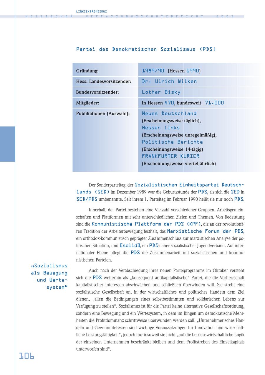 LINKSEXTREMISMUS H E S S I S C H E R V E R F A S S U N G S S C H U T Z B E R I C H T 2 0 0 3 Partei des Demokratischen Sozialismus (PDS) Gründung: 1989/90 (Hessen 1990) Hess. Landesvorsitzender: Dr. Ulrich Wilken Bundesvorsitzender: Lothar Bisky Mitglieder: In Hessen 470, bundesweit 71.000 Publikationen (Auswahl): Neues Deutschland (Erscheinungsweise täglich), Hessen links (Erscheinungsweise unregelmäßig), Politische Berichte (Erscheinungsweise 14-tägig) FRANKFURTER KURIER (Erscheinungsweise vierteljährlich) Der Sonderparteitag der Sozialistischen Einheitspartei Deutschlands (SED) im Dezember 1989 war die Geburtsstunde der PDS, als sich die SED in SED/PDS umbenannte. Seit ihrem 1. Parteitag im Februar 1990 heißt sie nur noch PDS. Innerhalb der Partei bestehen eine Vielzahl verschiedener Gruppen, Arbeitsgemeinschaften und Plattformen mit sehr unterschiedlichen Zielen und Themen. Von Bedeutung sind die Kommunistische Plattform der PDS (KPF), die an der revolutionären Tradition der Arbeiterbewegung festhält, das Marxistische Forum der PDS, ein orthodox-kommunistisch geprägter Zusammenschluss zur marxistischen Analyse der politischen Situation, und [solid], ein PDS-naher sozialistischer Jugendverband. Auf internationaler Ebene pflegt die PDS die Zusammenarbeit mit sozialistischen und kommunistischen Parteien. "Sozialismus Auch nach der Verabschiedung ihres neuen Parteiprogramms im Oktober versteht als Bewegung sich die PDS weiterhin als "konsequent antikapitalistische" Partei, die die Vorherrschaft und Wertekapitalistischer Interessen abschwächen und schließlich überwinden will. Sie strebt eine system" sozialistische Gesellschaft an, in der wirtschaftliches und politisches Handeln dem Ziel dienen, "allen die Bedingungen eines selbstbestimmten und solidarischen Lebens zur Verfügung zu stellen". Sozialismus ist für die Partei keine alternative Gesellschaftsordnung, sondern eine Bewegung und ein Wertesystem, in dem im Ringen um demokratische Mehrheiten die Profitdominanz schrittweise überwunden werden soll. "Unternehmerisches Handeln und Gewinninteressen sind wichtige Voraussetzungen für Innovation und wirtschaftliche Leistungsfähigkeit", jedoch nur insoweit sie nicht "auf die betriebswirtschaftliche Logik der einzelnen Unternehmen beschränkt bleiben und dem Profitstreben des Einzelkapitals unterworfen sind". 106