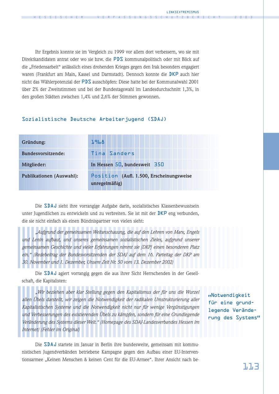 LINKSEXTREMISMUS H E S S I S C H E R V E R F A S S U N G S S C H U T Z B E R I C H T 2 0 0 3 Ihr Ergebnis konnte sie im Vergleich zu 1999 vor allem dort verbessern, wo sie mit Direktkandidaten antrat oder wo sie bzw. die PDS kommunalpolitisch oder mit Blick auf die "Friedensarbeit" anlässlich eines drohenden Krieges gegen den Irak besonders engagiert waren (Frankfurt am Main, Kassel und Darmstadt). Dennoch konnte die DKP auch hier nicht das Wählerpotenzial der PDS ausschöpfen: Diese hatte bei der Kommunalwahl 2001 über 2% der Zweitstimmen und bei der Bundestagswahl im Landesdurchschnitt 1,3%, in den großen Städten zwischen 1,4% und 2,6% der Stimmen gewonnen. Sozialistische Deutsche Arbeiterjugend (SDAJ) Gründung: 1968 Bundesvorsitzende: Tina Sanders Mitglieder: In Hessen 50, bundesweit 350 Publikationen (Auswahl): Position (Aufl. 1.500, Erscheinungsweise unregelmäßig) Die SDAJ sieht ihre vorrangige Aufgabe darin, sozialistisches Klassenbewusstsein unter Jugendlichen zu entwickeln und zu verbreiten. Sie ist mit der DKP eng verbunden, die sie nicht einfach als einen Bündnispartner von vielen sieht: "Aufgrund der gemeinsamen Weltanschauung, die auf den Lehren von Marx, Engels und Lenin aufbaut, und unseres gemeinsamen sozialistischen Zieles, aufgrund unserer gemeinsamen Geschichte und vieler Erfahrungen nimmt sie [DKP] einen besonderen Platz ein." (Redebeitrag der Bundesvorsitzenden der SDAJ auf dem 16. Parteitag der DKP am 30. November und 1. Dezember, Unsere Zeit Nr. 50 vom 13. Dezember 2002) Die SDAJ agiert vorrangig gegen die aus ihrer Sicht Herrschenden in der Gesellschaft, die Kapitalisten: "Wir beziehen aber klar Stellung gegen den Kapitalismus der für uns die Wurzel "Notwendigkeit allen Übels darstellt, wir zeigen die Notwendigkeit der radikalen Umstrukturierung aller für eine grundKapitalistischen Systeme und die Notwendigkeit nicht nur für wenige Vergünstigungen legende Verändeund Verbesserungen des existierenden Übels zu kämpfen, sondern für eine Grundlegende rung des Systems" Veränderung des Systems dieser Welt." (Homepage des SDAJ-Landesverbandes Hessen im Internet) (Fehler im Original) Die SDAJ startete im Januar in Berlin ihre bundesweite, gemeinsam mit kommunistischen Jugendverbänden betriebene Kampagne gegen den Aufbau einer EU-Interventionsarmee "Keinen Menschen & keinen Cent für die EU-Armee". Ihrer Ansicht nach be113