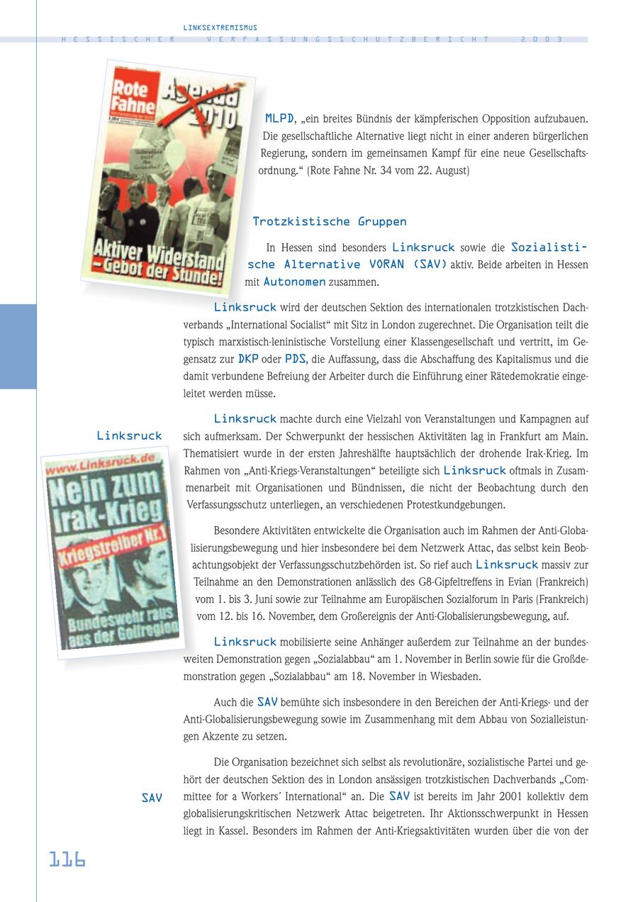 LINKSEXTREMISMUS H E S S I S C H E R V E R F A S S U N G S S C H U T Z B E R I C H T 2 0 0 3 MLPD, "ein breites Bündnis der kämpferischen Opposition aufzubauen. Die gesellschaftliche Alternative liegt nicht in einer anderen bürgerlichen Regierung, sondern im gemeinsamen Kampf für eine neue Gesellschaftsordnung." (Rote Fahne Nr. 34 vom 22. August) Trotzkistische Gruppen In Hessen sind besonders Linksruck sowie die Sozialistische Alternative VORAN (SAV) aktiv. Beide arbeiten in Hessen mit Autonomen zusammen. Linksruck wird der deutschen Sektion des internationalen trotzkistischen Dachverbands "International Socialist" mit Sitz in London zugerechnet. Die Organisation teilt die typisch marxistisch-leninistische Vorstellung einer Klassengesellschaft und vertritt, im Gegensatz zur DKP oder PDS, die Auffassung, dass die Abschaffung des Kapitalismus und die damit verbundene Befreiung der Arbeiter durch die Einführung einer Rätedemokratie eingeleitet werden müsse. Linksruck machte durch eine Vielzahl von Veranstaltungen und Kampagnen auf Linksruck sich aufmerksam. Der Schwerpunkt der hessischen Aktivitäten lag in Frankfurt am Main. Thematisiert wurde in der ersten Jahreshälfte hauptsächlich der drohende Irak-Krieg. Im Rahmen von "Anti-Kriegs-Veranstaltungen" beteiligte sich Linksruck oftmals in Zusammenarbeit mit Organisationen und Bündnissen, die nicht der Beobachtung durch den Verfassungsschutz unterliegen, an verschiedenen Protestkundgebungen. Besondere Aktivitäten entwickelte die Organisation auch im Rahmen der Anti-Globalisierungsbewegung und hier insbesondere bei dem Netzwerk Attac, das selbst kein Beobachtungsobjekt der Verfassungsschutzbehörden ist. So rief auch Linksruck massiv zur Teilnahme an den Demonstrationen anlässlich des G8-Gipfeltreffens in Evian (Frankreich) vom 1. bis 3. Juni sowie zur Teilnahme am Europäischen Sozialforum in Paris (Frankreich) vom 12. bis 16. November, dem Großereignis der Anti-Globalisierungsbewegung, auf. Linksruck mobilisierte seine Anhänger außerdem zur Teilnahme an der bundesweiten Demonstration gegen "Sozialabbau" am 1. November in Berlin sowie für die Großdemonstration gegen "Sozialabbau" am 18. November in Wiesbaden. Auch die SAV bemühte sich insbesondere in den Bereichen der Anti-Kriegsund der Anti-Globalisierungsbewegung sowie im Zusammenhang mit dem Abbau von Sozialleistungen Akzente zu setzen. Die Organisation bezeichnet sich selbst als revolutionäre, sozialistische Partei und gehört der deutschen Sektion des in London ansässigen trotzkistischen Dachverbands "ComSAV mittee for a Workers' International" an. Die SAV ist bereits im Jahr 2001 kollektiv dem globalisierungskritischen Netzwerk Attac beigetreten. Ihr Aktionsschwerpunkt in Hessen liegt in Kassel. Besonders im Rahmen der Anti-Kriegsaktivitäten wurden über die von der 116
