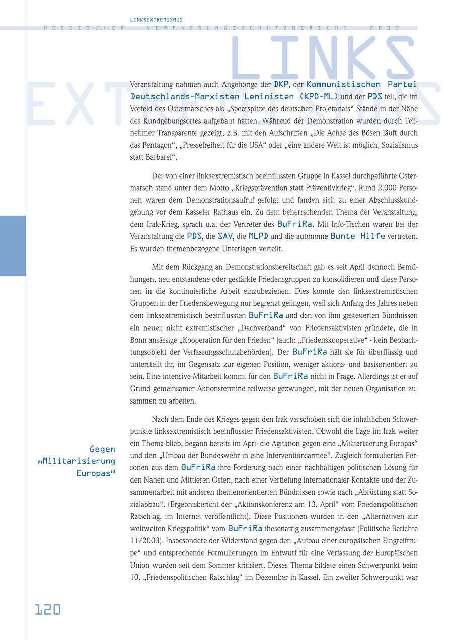 LINKSEXTREMISMUS H E S S I S C H E R V E R F A S S U N G S S C H U T Z B E R I C H T 2 0 0 3 LINKS Veranstaltung nahmen auch Angehörige der DKP, der Kommunistischen Partei EXTREMISMUS Deutschlands-Marxisten Leninisten (KPD-ML) und der PDS teil, die im Vorfeld des Ostermarsches als "Speerspitze des deutschen Proletariats" Stände in der Nähe des Kundgebungsortes aufgebaut hatten. Während der Demonstration wurden durch Teilnehmer Transparente gezeigt, z.B. mit den Aufschriften "Die Achse des Bösen läuft durch das Pentagon", "Pressefreiheit für die USA" oder "eine andere Welt ist möglich, Sozialismus statt Barbarei". Der von einer linksextremistisch beeinflussten Gruppe in Kassel durchgeführte Ostermarsch stand unter dem Motto "Kriegsprävention statt Präventivkrieg". Rund 2.000 Personen waren dem Demonstrationsaufruf gefolgt und fanden sich zu einer Abschlusskundgebung vor dem Kasseler Rathaus ein. Zu dem beherrschenden Thema der Veranstaltung, dem Irak-Krieg, sprach u.a. der Vertreter des BuFriRa. Mit Info-Tischen waren bei der Veranstaltung die PDS, die SAV, die MLPD und die autonome Bunte Hilfe vertreten. Es wurden themenbezogene Unterlagen verteilt. Mit dem Rückgang an Demonstrationsbereitschaft gab es seit April dennoch Bemühungen, neu entstandene oder gestärkte Friedensgruppen zu konsolidieren und diese Personen in die kontinuierliche Arbeit einzubeziehen. Dies konnte den linksextremistischen Gruppen in der Friedensbewegung nur begrenzt gelingen, weil sich Anfang des Jahres neben dem linksextremistisch beeinflussten BuFriRa und den von ihm gesteuerten Bündnissen ein neuer, nicht extremistischer "Dachverband" von Friedensaktivisten gründete, die in Bonn ansässige "Kooperation für den Frieden" (auch: "Friedenskooperative" - kein Beobachtungsobjekt der Verfassungsschutzbehörden). Der BuFriRa hält sie für überflüssig und unterstellt ihr, im Gegensatz zur eigenen Position, weniger aktionsund basisorientiert zu sein. Eine intensive Mitarbeit kommt für den BuFriRa nicht in Frage. Allerdings ist er auf Grund gemeinsamer Aktionstermine teilweise gezwungen, mit der neuen Organisation zusammen zu arbeiten. Nach dem Ende des Krieges gegen den Irak verschoben sich die inhaltlichen Schwerpunkte linksextremistisch beeinflusster Friedensaktivisten. Obwohl die Lage im Irak weiter ein Thema blieb, begann bereits im April die Agitation gegen eine "Militarisierung Europas" Gegen und den "Umbau der Bundeswehr in eine Interventionsarmee". Zugleich formulierten Per"Militarisierung sonen aus dem BuFriRa ihre Forderung nach einer nachhaltigen politischen Lösung für Europas" den Nahen und Mittleren Osten, nach einer Vertiefung internationaler Kontakte und der Zusammenarbeit mit anderen themenorientierten Bündnissen sowie nach "Abrüstung statt Sozialabbau". (Ergebnisbericht der "Aktionskonferenz am 13. April" vom Friedenspolitischen Ratschlag, im Internet veröffentlicht). Diese Positionen wurden in den "Alternativen zur weltweiten Kriegspolitik" vom BuFriRa thesenartig zusammengefasst (Politische Berichte 11/2003). Insbesondere der Widerstand gegen den "Aufbau einer europäischen Eingreiftrupe" und entsprechende Formulierungen im Entwurf für eine Verfassung der Europäischen Union wurden seit dem Sommer kritisiert. Dieses Thema bildete einen Schwerpunkt beim 10. "Friedenspolitischen Ratschlag" im Dezember in Kassel. Ein zweiter Schwerpunkt war 120