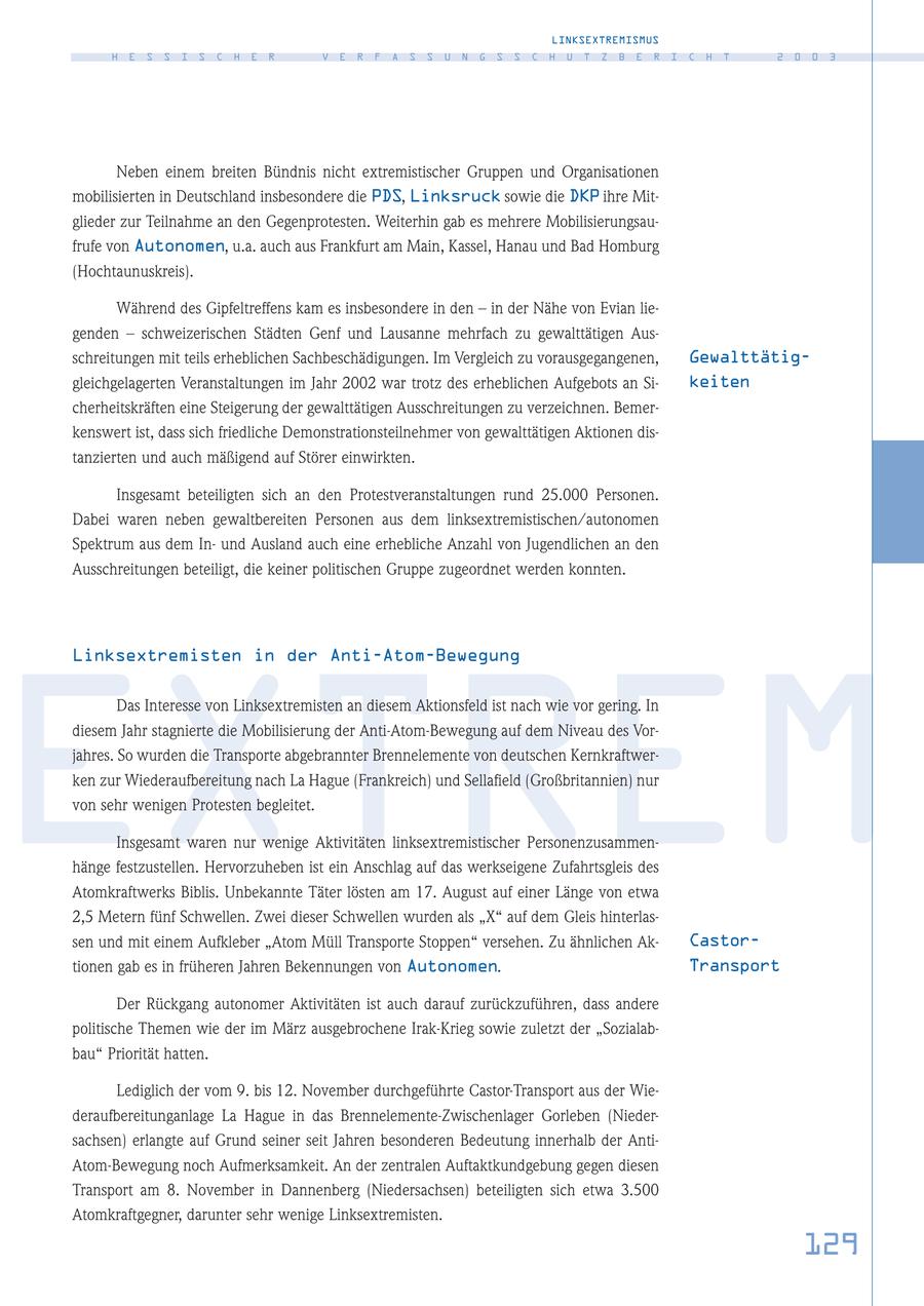 LINKSEXTREMISMUS H E S S I S C H E R V E R F A S S U N G S S C H U T Z B E R I C H T 2 0 0 3 Neben einem breiten Bündnis nicht extremistischer Gruppen und Organisationen mobilisierten in Deutschland insbesondere die PDS, Linksruck sowie die DKP ihre Mitglieder zur Teilnahme an den Gegenprotesten. Weiterhin gab es mehrere Mobilisierungsaufrufe von Autonomen, u.a. auch aus Frankfurt am Main, Kassel, Hanau und Bad Homburg (Hochtaunuskreis). Während des Gipfeltreffens kam es insbesondere in den - in der Nähe von Evian liegenden - schweizerischen Städten Genf und Lausanne mehrfach zu gewalttätigen Ausschreitungen mit teils erheblichen Sachbeschädigungen. Im Vergleich zu vorausgegangenen, Gewalttätiggleichgelagerten Veranstaltungen im Jahr 2002 war trotz des erheblichen Aufgebots an Sikeiten cherheitskräften eine Steigerung der gewalttätigen Ausschreitungen zu verzeichnen. Bemerkenswert ist, dass sich friedliche Demonstrationsteilnehmer von gewalttätigen Aktionen distanzierten und auch mäßigend auf Störer einwirkten. Insgesamt beteiligten sich an den Protestveranstaltungen rund 25.000 Personen. Dabei waren neben gewaltbereiten Personen aus dem linksextremistischen/autonomen Spektrum aus dem Inund Ausland auch eine erhebliche Anzahl von Jugendlichen an den Ausschreitungen beteiligt, die keiner politischen Gruppe zugeordnet werden konnten. Linksextremisten in der Anti-Atom-Bewegung EXTREM Das Interesse von Linksextremisten an diesem Aktionsfeld ist nach wie vor gering. In diesem Jahr stagnierte die Mobilisierung der Anti-Atom-Bewegung auf dem Niveau des Vorjahres. So wurden die Transporte abgebrannter Brennelemente von deutschen Kernkraftwerken zur Wiederaufbereitung nach La Hague (Frankreich) und Sellafield (Großbritannien) nur von sehr wenigen Protesten begleitet. Insgesamt waren nur wenige Aktivitäten linksextremistischer Personenzusammenhänge festzustellen. Hervorzuheben ist ein Anschlag auf das werkseigene Zufahrtsgleis des Atomkraftwerks Biblis. Unbekannte Täter lösten am 17. August auf einer Länge von etwa 2,5 Metern fünf Schwellen. Zwei dieser Schwellen wurden als "X" auf dem Gleis hinterlassen und mit einem Aufkleber "Atom Müll Transporte Stoppen" versehen. Zu ähnlichen AkCastortionen gab es in früheren Jahren Bekennungen von Autonomen. Transport Der Rückgang autonomer Aktivitäten ist auch darauf zurückzuführen, dass andere politische Themen wie der im März ausgebrochene Irak-Krieg sowie zuletzt der "Sozialabbau" Priorität hatten. Lediglich der vom 9. bis 12. November durchgeführte Castor-Transport aus der Wiederaufbereitunganlage La Hague in das Brennelemente-Zwischenlager Gorleben (Niedersachsen) erlangte auf Grund seiner seit Jahren besonderen Bedeutung innerhalb der AntiAtom-Bewegung noch Aufmerksamkeit. An der zentralen Auftaktkundgebung gegen diesen Transport am 8. November in Dannenberg (Niedersachsen) beteiligten sich etwa 3.500 Atomkraftgegner, darunter sehr wenige Linksextremisten. 129