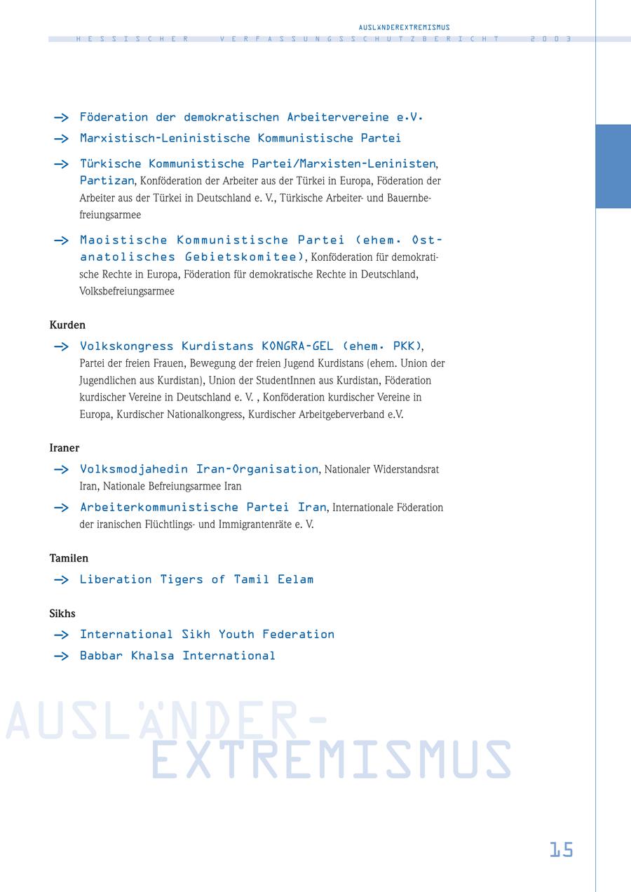 AUSLÄNDEREXTREMISMUS H E S S I S C H E R V E R F A S S U N G S S C H U T Z B E R I C H T 2 0 0 3 - > Föderation der demokratischen Arbeitervereine e.V. - > Marxistisch-Leninistische Kommunistische Partei - > Türkische Kommunistische Partei/Marxisten-Leninisten, Partizan, Konföderation der Arbeiter aus der Türkei in Europa, Föderation der Arbeiter aus der Türkei in Deutschland e. V., Türkische Arbeiterund Bauernbefreiungsarmee - > Maoistische Kommunistische Partei (ehem. Ostanatolisches Gebietskomitee), Konföderation für demokratische Rechte in Europa, Föderation für demokratische Rechte in Deutschland, Volksbefreiungsarmee Kurden - > Volkskongress Kurdistans KONGRA-GEL (ehem. PKK), Partei der freien Frauen, Bewegung der freien Jugend Kurdistans (ehem. Union der Jugendlichen aus Kurdistan), Union der StudentInnen aus Kurdistan, Föderation kurdischer Vereine in Deutschland e. V. , Konföderation kurdischer Vereine in Europa, Kurdischer Nationalkongress, Kurdischer Arbeitgeberverband e.V. Iraner - > Volksmodjahedin Iran-Organisation, Nationaler Widerstandsrat Iran, Nationale Befreiungsarmee Iran - > Arbeiterkommunistische Partei Iran, Internationale Föderation der iranischen Flüchtlingsund Immigrantenräte e. V. Tamilen - > Liberation Tigers of Tamil Eelam Sikhs - > International Sikh Youth Federation - > Babbar Khalsa International AUSLÄNDEREXTREMISMUS 15