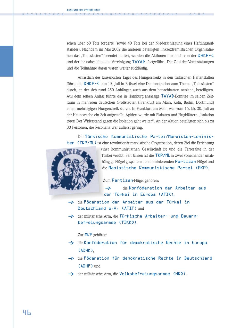 AUSLÄNDEREXTREMISMUS H E S S I S C H E R V E R F A S S U N G S S C H U T Z B E R I C H T 2 0 0 3 schen über 60 Tote forderte (sowie 40 Tote bei der Niederschlagung eines Häftlingsaufstandes). Nachdem im Mai 2002 die anderen beteiligten linksextremistischen Organisationen das "Todesfasten" beendet hatten, wurden die Aktionen nur noch von der DHKP-C und der ihr nahestehenden Vereinigung TAYAD fortgeführt. Die Zahl der Veranstaltungen und die Teilnahme daran waren weiter rückläufig. Anlässlich des tausendsten Tages des Hungerstreiks in den türkischen Haftanstalten führte die DHKP-C am 15. Juli in Brüssel eine Demonstration zum Thema "Todesfasten" durch, an der sich rund 250 Anhänger, auch aus dem benachbarten Ausland, beteiligten. Aus dem selben Anlass führte das in Hamburg ansässige TAYAD-Komitee im selben Zeitraum in mehreren deutschen Großstädten (Frankfurt am Main, Köln, Berlin, Dortmund) einen mehrtägigen Hungerstreik durch. In Frankfurt am Main war vom 15. bis 20. Juli an der Hauptwache ein Zelt aufgestellt. Agitiert wurde mit Plakaten und Flugblättern "Isolation tötet! Der Widerstand gegen die Isolation geht weiter". An der Aktion beteiligten sich bis zu 30 Personen, die Resonanz war äußerst gering. Die Türkische Kommunistische Partei/Marxisten-Leninisten (TKP/ML) ist eine revolutionär-marxistische Organisation, deren Ziel die Errichtung einer kommunistischen Gesellschaft ist und die Terrorakte in der Türkei verübt. Seit Jahren ist die TKP/MLin zwei voneinander unabhängige Flügel gespalten: den dominierenden Partizan-Flügel und die Maoistische Kommunistische Partei (MKP). Zum Partizan-Flügel gehören: - > die Konföderation der Arbeiter aus der Türkei in Europa (ATIK), - > die Föderation der Arbeiter aus der Türkei in Deutschland e.V. (ATIF) und - > der militärische Arm, die Türkische Arbeiterund Bauernbefreiungsarmee (TIKKO). Zur MKP gehören: - > die Konföderation für demokratische Rechte in Europa (ADHK), - > die Föderation für demokratische Rechte in Deutschland (ADHF) und - > der militärische Arm, die Volksbefreiungsarmee (HKO). 46