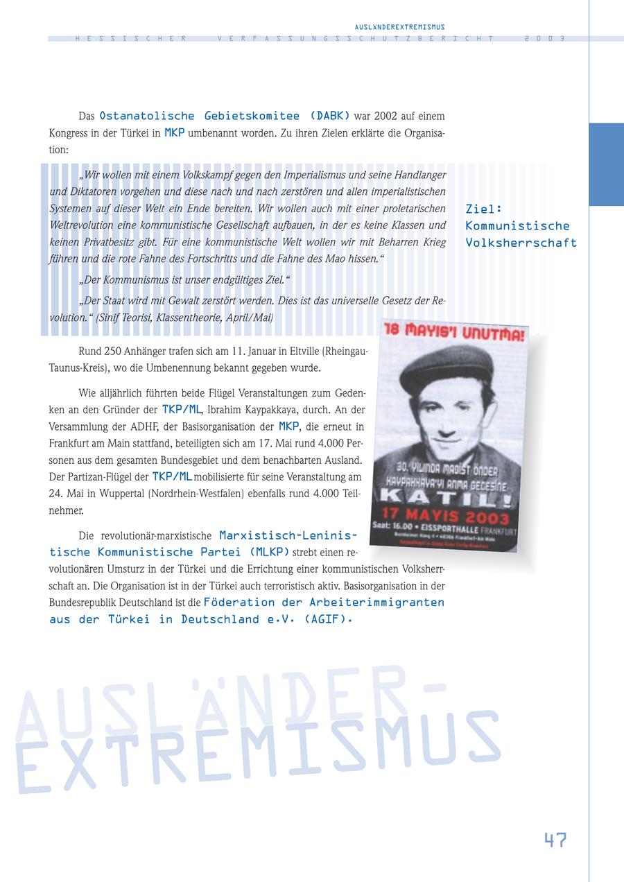 AUSLÄNDEREXTREMISMUS H E S S I S C H E R V E R F A S S U N G S S C H U T Z B E R I C H T 2 0 0 3 Das Ostanatolische Gebietskomitee (DABK) war 2002 auf einem Kongress in der Türkei in MKP umbenannt worden. Zu ihren Zielen erklärte die Organisation: "Wir wollen mit einem Volkskampf gegen den Imperialismus und seine Handlanger und Diktatoren vorgehen und diese nach und nach zerstören und allen imperialistischen Systemen auf dieser Welt ein Ende bereiten. Wir wollen auch mit einer proletarischen Ziel: Weltrevolution eine kommunistische Gesellschaft aufbauen, in der es keine Klassen und Kommunistische keinen Privatbesitz gibt. Für eine kommunistische Welt wollen wir mit Beharren Krieg Volksherrschaft führen und die rote Fahne des Fortschritts und die Fahne des Mao hissen." "Der Kommunismus ist unser endgültiges Ziel." "Der Staat wird mit Gewalt zerstört werden. Dies ist das universelle Gesetz der Revolution." (Sinif Teorisi, Klassentheorie, April/Mai) Rund 250 Anhänger trafen sich am 11. Januar in Eltville (RheingauTaunus-Kreis), wo die Umbenennung bekannt gegeben wurde. Wie alljährlich führten beide Flügel Veranstaltungen zum Gedenken an den Gründer der TKP/ML, Ibrahim Kaypakkaya, durch. An der Versammlung der ADHF, der Basisorganisation der MKP, die erneut in Frankfurt am Main stattfand, beteiligten sich am 17. Mai rund 4.000 Personen aus dem gesamten Bundesgebiet und dem benachbarten Ausland. Der Partizan-Flügel der TKP/MLmobilisierte für seine Veranstaltung am 24. Mai in Wuppertal (Nordrhein-Westfalen) ebenfalls rund 4.000 Teilnehmer. Die revolutionär-marxistische Marxistisch-Leninistische Kommunistische Partei (MLKP) strebt einen revolutionären Umsturz in der Türkei und die Errichtung einer kommunistischen Volksherrschaft an. Die Organisation ist in der Türkei auch terroristisch aktiv. Basisorganisation in der Bundesrepublik Deutschland ist die Föderation der Arbeiterimmigranten aus der Türkei in Deutschland e.V. (AGIF). AUSLÄ ISMUS N D E R - E X T R E M 47