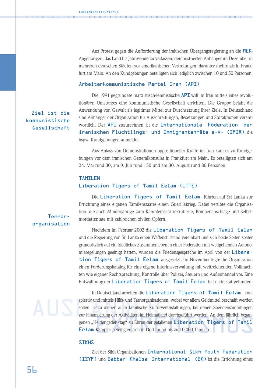 AUSLÄNDEREXTREMISMUS H E S S I S C H E R V E R F A S S U N G S S C H U T Z B E R I C H T 2 0 0 3 Aus Protest gegen die Aufforderung der irakischen Übergangsregierung an die MEKAngehörigen, das Land bis Jahresende zu verlassen, demonstrierten Anhänger im Dezember in mehreren deutschen Städten vor amerikanischen Vertretungen, darunter mehrmals in Frankfurt am Main. An den Kundgebungen beteiligten sich lediglich zwischen 10 und 50 Personen. Arbeiterkommunistische Partei Iran (API) Die 1991 gegründete marxistisch-leninistische API will im Iran mittels eines revolutionären Umsturzes eine kommunistische Gesellschaft errichten. Die Gruppe bejaht die Anwendung von Gewalt als legitimes Mittel zur Durchsetzung ihrer Ziele. In Deutschland Ziel ist die sind Anhänger der Organisation für Ausschreitungen, Besetzungen und Störaktionen verantkommunistische wortlich. Der API zuzurechnen ist die Internationale Föderation der Gesellschaft iranischen Flüchtlingsund Immigrantenräte e.V. (IFIR), die bspw. Kundgebungen anmeldet. Aus Anlass von Demonstrationen oppositioneller Kräfte im Iran kam es zu Kundgebungen vor dem iranischen Generalkonsulat in Frankfurt am Main. Es beteiligten sich am 24. Mai rund 30, am 9. Juli rund 150 und am 30. August rund 80 Personen. TAMILEN Liberation Tigers of Tamil Eelam (LTTE) Die Liberation Tigers of Tamil Eelam führten auf Sri Lanka zur Errichtung eines eigenen Tamilenstaates einen Guerillakrieg. Dabei verübte die Organisation, die auch Minderjährige zum Kampfeinsatz rekrutierte, Bombenanschläge und SelbstTerrormordattentate mit zahlreichen zivilen Opfern. organisation Nachdem im Februar 2002 die Liberation Tigers of Tamil Eelam und die Regierung von Sri Lanka einen Waffenstillstand vereinbart und sich beide Seiten später grundsätzlich auf ein friedliches Zusammenleben in einer Föderation mit weitgehenden Autonomieregelungen geeinigt hatten, wurden die Friedensgespräche im April von der Liberation Tigers of Tamil Eelam ausgesetzt. Im November legte die Organisation einen Forderungskatalog für eine eigene Interimsverwaltung mit weitreichenden Vollmachten wie eigener Rechtsprechung, Kontrolle über Polizei, Steuern und Außenhandel vor. Eine Entwaffnung der Liberation Tigers of Tamil Eelam hat nicht stattgefunden. In Deutschland arbeiten die Liberation Tigers of Tamil Eelam konspirativ und mittels Hilfsund Tarnorganisationen, wobei vor allem Geldmittel beschafft werden AUSLÄNDERsollen. Dazu dienen auch tamilische Kulturveranstaltungen, bei denen Spendensammlungen zur Finanzierung der Aktivitäten im Heimatland durchgeführt werden. An dem jährlich beganEXTREMISMUS genen "Heldengedenktag" zu Ehren der gefallenen Liberation Tigers of Tamil Eelam-Kämpfer beteiligten sich in Dort-mund bis zu 10.000 Tamilen. SIKHS Ziel der Sikh-Organisationen International Sikh Youth Federation (ISYF) und Babbar Khalsa International (BK) ist die Errichtung eines 56