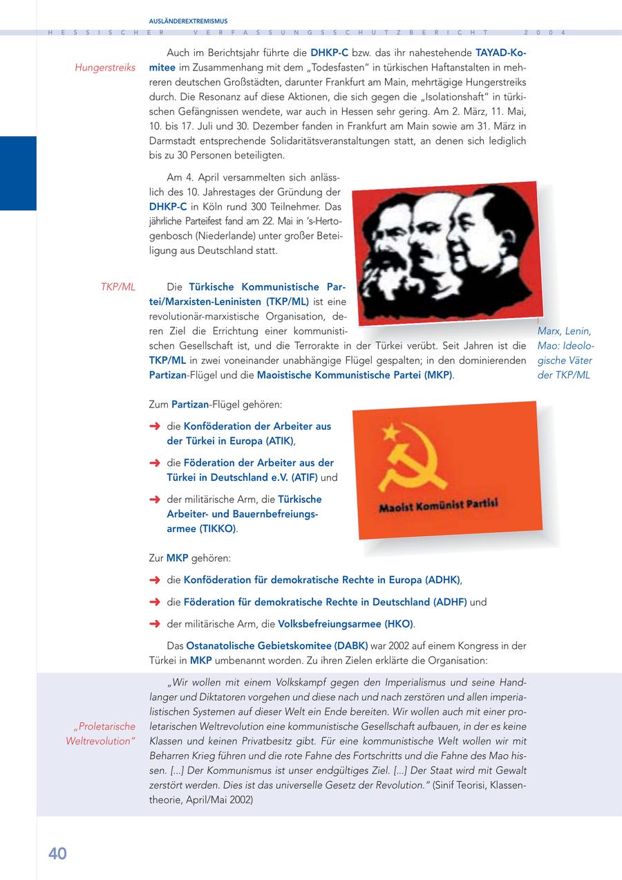 AUSLÄNDEREXTREMISMUS H E S S I S C H E R V E R F A S S U N G S S C H U T Z B E R I C H T 2 0 0 4 Auch im Berichtsjahr führte die DHKP-C bzw. das ihr nahestehende TAYAD-KoHungerstreiks mitee im Zusammenhang mit dem "Todesfasten" in türkischen Haftanstalten in mehreren deutschen Großstädten, darunter Frankfurt am Main, mehrtägige Hungerstreiks durch. Die Resonanz auf diese Aktionen, die sich gegen die "Isolationshaft" in türkischen Gefängnissen wendete, war auch in Hessen sehr gering. Am 2. März, 11. Mai, 10. bis 17. Juli und 30. Dezember fanden in Frankfurt am Main sowie am 31. März in Darmstadt entsprechende Solidaritätsveranstaltungen statt, an denen sich lediglich bis zu 30 Personen beteiligten. Am 4. April versammelten sich anlässlich des 10. Jahrestages der Gründung der DHKP-C in Köln rund 300 Teilnehmer. Das jährliche Parteifest fand am 22. Mai in 's-Hertogenbosch (Niederlande) unter großer Beteiligung aus Deutschland statt. TKP/ML Die Türkische Kommunistische Partei/Marxisten-Leninisten (TKP/ML) ist eine revolutionär-marxistische Organisation, deren Ziel die Errichtung einer kommunistiMarx, Lenin, schen Gesellschaft ist, und die Terrorakte in der Türkei verübt. Seit Jahren ist die Mao: IdeoloTKP/ML in zwei voneinander unabhängige Flügel gespalten; in den dominierenden gische Väter Partizan-Flügel und die Maoistische Kommunistische Partei (MKP). der TKP/ML Zum Partizan-Flügel gehören: die Konföderation der Arbeiter aus der Türkei in Europa (ATIK), die Föderation der Arbeiter aus der Türkei in Deutschland e.V. (ATIF) und der militärische Arm, die Türkische Arbeiterund Bauernbefreiungsarmee (TIKKO). Zur MKP gehören: die Konföderation für demokratische Rechte in Europa (ADHK), die Föderation für demokratische Rechte in Deutschland (ADHF) und der militärische Arm, die Volksbefreiungsarmee (HKO). Das Ostanatolische Gebietskomitee (DABK) war 2002 auf einem Kongress in der Türkei in MKP umbenannt worden. Zu ihren Zielen erklärte die Organisation: "Wir wollen mit einem Volkskampf gegen den Imperialismus und seine Handlanger und Diktatoren vorgehen und diese nach und nach zerstören und allen imperialistischen Systemen auf dieser Welt ein Ende bereiten. Wir wollen auch mit einer pro"Proletarische letarischen Weltrevolution eine kommunistische Gesellschaft aufbauen, in der es keine Weltrevolution" Klassen und keinen Privatbesitz gibt. Für eine kommunistische Welt wollen wir mit Beharren Krieg führen und die rote Fahne des Fortschritts und die Fahne des Mao hissen. [...] Der Kommunismus ist unser endgültiges Ziel. [...] Der Staat wird mit Gewalt zerstört werden. Dies ist das universelle Gesetz der Revolution." (Sinif Teorisi, Klassentheorie, April/Mai 2002) 40