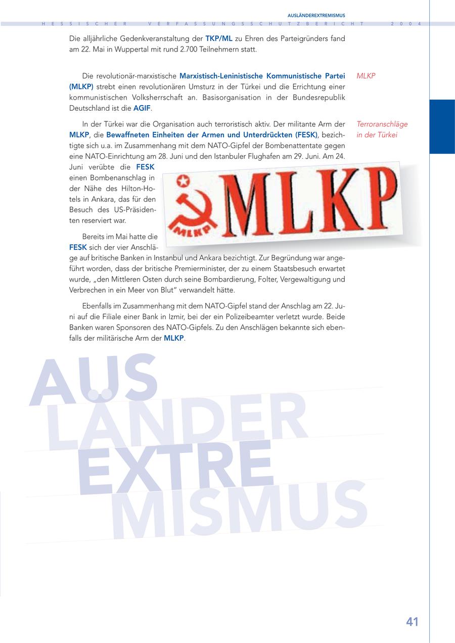 AUSLÄNDEREXTREMISMUS H E S S I S C H E R V E R F A S S U N G S S C H U T Z B E R I C H T 2 0 0 4 Die alljährliche Gedenkveranstaltung der TKP/ML zu Ehren des Parteigründers fand am 22. Mai in Wuppertal mit rund 2.700 Teilnehmern statt. Die revolutionär-marxistische Marxistisch-Leninistische Kommunistische Partei MLKP (MLKP) strebt einen revolutionären Umsturz in der Türkei und die Errichtung einer kommunistischen Volksherrschaft an. Basisorganisation in der Bundesrepublik Deutschland ist die AGIF. In der Türkei war die Organisation auch terroristisch aktiv. Der militante Arm der Terroranschläge MLKP, die Bewaffneten Einheiten der Armen und Unterdrückten (FESK), bezichin der Türkei tigte sich u.a. im Zusammenhang mit dem NATO-Gipfel der Bombenattentate gegen eine NATO-Einrichtung am 28. Juni und den Istanbuler Flughafen am 29. Juni. Am 24. Juni verübte die FESK einen Bombenanschlag in der Nähe des Hilton-Hotels in Ankara, das für den Besuch des US-Präsidenten reserviert war. Bereits im Mai hatte die FESK sich der vier Anschläge auf britische Banken in Instanbul und Ankara bezichtigt. Zur Begründung war angeführt worden, dass der britische Premierminister, der zu einem Staatsbesuch erwartet wurde, "den Mittleren Osten durch seine Bombardierung, Folter, Vergewaltigung und Verbrechen in ein Meer von Blut" verwandelt hätte. Ebenfalls im Zusammenhang mit dem NATO-Gipfel stand der Anschlag am 22. Juni auf die Filiale einer Bank in Izmir, bei der ein Polizeibeamter verletzt wurde. Beide Banken waren Sponsoren des NATO-Gipfels. Zu den Anschlägen bekannte sich ebenfalls der militärische Arm der MLKP. AUS L Ä N D E R EXTRE M I S M U S 41