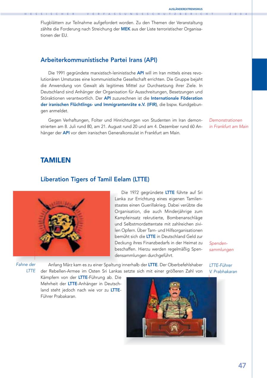 AUSLÄNDEREXTREMISMUS H E S S I S C H E R V E R F A S S U N G S S C H U T Z B E R I C H T 2 0 0 4 Flugblättern zur Teilnahme aufgefordert worden. Zu den Themen der Veranstaltung zählte die Forderung nach Streichung der MEK aus der Liste terroristischer Organisationen der EU. Arbeiterkommunistische Partei Irans (API) Die 1991 gegründete marxistisch-leninistische API will im Iran mittels eines revolutionären Umsturzes eine kommunistische Gesellschaft errichten. Die Gruppe bejaht die Anwendung von Gewalt als legitimes Mittel zur Durchsetzung ihrer Ziele. In Deutschland sind Anhänger der Organisation für Ausschreitungen, Besetzungen und Störaktionen verantwortlich. Der API zuzurechnen ist die Internationale Föderation der iranischen Flüchtlingsund Immigrantenräte e.V. (IFIR), die bspw. Kundgebungen anmeldet. Gegen Verhaftungen, Folter und Hinrichtungen von Studenten im Iran demonDemonstrationen strierten am 8. Juli rund 80, am 21. August rund 20 und am 4. Dezember rund 60 Anin Frankfurt am Main hänger der API vor dem iranischen Generalkonsulat in Frankfurt am Main. TAMILEN Liberation Tigers of Tamil Eelam (LTTE) Die 1972 gegründete LTTE führte auf Sri Lanka zur Errichtung eines eigenen Tamilenstaates einen Guerillakrieg. Dabei verübte die Organisation, die auch Minderjährige zum Kampfeinsatz rekrutierte, Bombenanschläge und Selbstmordattentate mit zahlreichen zivilen Opfern. Über Tarnund Hilfsorganisationen bemüht sich die LTTE in Deutschland Geld zur Deckung ihres Finanzbedarfs in der Heimat zu Spendenbeschaffen. Hierzu werden regelmäßig Spensammlungen densammlungen durchgeführt. Fahne der Anfang März kam es zu einer Spaltung innerhalb der LTTE. Der Oberbefehlshaber LTTE-Führer LTTE der Rebellen-Armee im Osten Sri Lankas setzte sich mit einer größeren Zahl von V. Prabhakaran Kämpfern von der LTTE-Führung ab. Die Mehrheit der LTTE-Anhänger in Deutschland steht jedoch nach wie vor zu LTTEFührer Prabakaran. 47