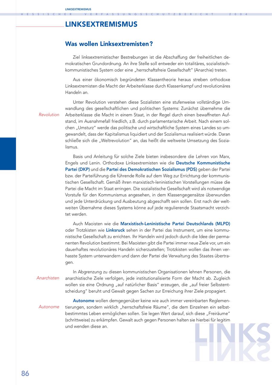 LINKSEXTREMISMUS H E S S I S C H E R V E R F A S S U N G S S C H U T Z B E R I C H T 2 0 0 4 LINKSEXTREMISMUS Was wollen Linksextremisten? Ziel linksextremistischer Bestrebungen ist die Abschaffung der freiheitlichen demokratischen Grundordnung. An ihre Stelle soll entweder ein totalitäres, sozialistischkommunistisches System oder eine "herrschaftsfreie Gesellschaft" (Anarchie) treten. Aus einer ökonomisch begründeten Klassentheorie heraus streben orthodoxe Linksextremisten die Macht der Arbeiterklasse durch Klassenkampf und revolutionäres Handeln an. Unter Revolution verstehen diese Sozialisten eine stufenweise vollständige Umwandlung des gesellschaftlichen und politischen Systems: Zunächst übernehme die Revolution Arbeiterklasse die Macht in einem Staat, in der Regel durch einen bewaffneten Aufstand, im Ausnahmefall friedlich, z.B. durch parlamentarische Arbeit. Nach einem solchen "Umsturz" werde das politische und wirtschaftliche System eines Landes so umgewandelt, dass der Kapitalismus liquidiert und der Sozialismus realisiert würde. Daran schließe sich die "Weltrevolution" an, das heißt die weltweite Umsetzung des Sozialismus. Basis und Anleitung für solche Ziele bieten insbesondere die Lehren von Marx, Engels und Lenin. Orthodoxe Linksextremisten wie die Deutsche Kommunistische Partei (DKP) und die Partei des Demokratischen Sozialismus (PDS) geben der Partei bzw. der Parteiführung die führende Rolle auf dem Weg zur Errichtung der kommunistischen Gesellschaft. Gemäß ihren marxistisch-leninistischen Vorstellungen müsse die Partei die Macht im Staat erringen. Die sozialistische Gesellschaft wird als notwendige Vorstufe für den Kommunismus angesehen, in dem Klassengegensätze überwunden und jede Unterdrückung und Ausbeutung abgeschafft sein sollen. Erst nach der weltweiten Übernahme dieses Systems könne auf jede regulierende Staatsmacht verzichtet werden. Auch Maoisten wie die Marxistisch-Leninistische Partei Deutschlands (MLPD) oder Trotzkisten wie Linksruck sehen in der Partei das Instrument, um eine kommunistische Gesellschaft zu errichten. Ihr Handeln wird jedoch durch die Idee der permanenten Revolution bestimmt. Bei Maoisten gibt die Partei immer neue Ziele vor, um ein dauerhaftes revolutionäres Handeln sicherzustellen; Trotzkisten wollen das ihnen verhasste System unterwandern und dann der Partei die Verwaltung des Staates übertragen. In Abgrenzung zu diesen kommunistischen Organisationen lehnen Personen, die Anarchisten anarchistische Ziele verfolgen, jede institutionalisierte Form der Macht ab. Zugleich wollen sie eine Ordnung "auf natürlicher Basis" erzeugen, die "auf freier Selbstentscheidung" beruht und Gewalt gegen Sachen zur Erreichung ihrer Ziele propagiert. Autonome wollen demgegenüber keine wie auch immer vereinbarten ReglemenAutonome tierungen, sondern wirklich "herrschaftsfreie Räume", die dem Einzelnen ein selbstbestimmtes Leben ermöglichen sollen. Sie legen Wert darauf, sich diese "Freiräume" (schrittweise) zu erkämpfen. Gewalt auch gegen Personen halten sie hierbei für legitim LINKS und wenden diese an. 86